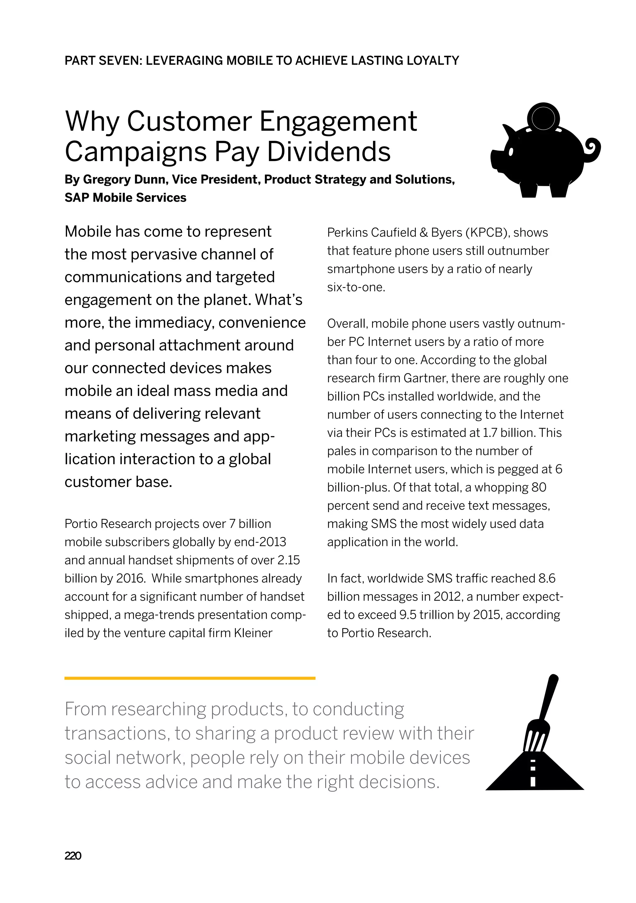 PART SEVEN: LEVERAGING MOBILE TO ACHIEVE LASTING LOYALTY




Why Customer Engagement
Campaigns Pay Dividends
By Gregory Dunn, Vice President, Product Strategy and Solutions,
SAP Mobile Services

Mobile has come to represent                  Perkins Caufield  Byers (KPCB), shows
the most pervasive channel of                 that feature phone users still outnumber
                                              smartphone users by a ratio of nearly
communications and targeted
                                              six-to-one.
engagement on the planet. What’s
more, the immediacy, convenience              Overall, mobile phone users vastly outnum-
and personal attachment around                ber PC Internet users by a ratio of more
                                              than four to one. According to the global
our connected devices makes
                                              research firm Gartner, there are roughly one
mobile an ideal mass media and                billion PCs installed worldwide, and the
means of delivering relevant                  number of users connecting to the Internet
marketing messages and app-                   via their PCs is estimated at 1.7 billion. This
                                              pales in comparison to the number of
lication interaction to a global
                                              mobile Internet users, which is pegged at 6
customer base.                                billion-plus. Of that total, a whopping 80
                                              percent send and receive text messages,
Portio Research projects over 7 billion       making SMS the most widely used data
mobile subscribers globally by end-2013       application in the world.
and annual handset shipments of over 2.15
billion by 2016. While smartphones already    In fact, worldwide SMS traffic reached 8.6
account for a significant number of handset   billion messages in 2012, a number expect-
shipped, a mega-trends presentation comp-     ed to exceed 9.5 trillion by 2015, according
iled by the venture capital firm Kleiner      to Portio Research.




From researching products, to conducting
transactions, to sharing a product review with their
social network, people rely on their mobile devices
to access advice and make the right decisions.


220
 