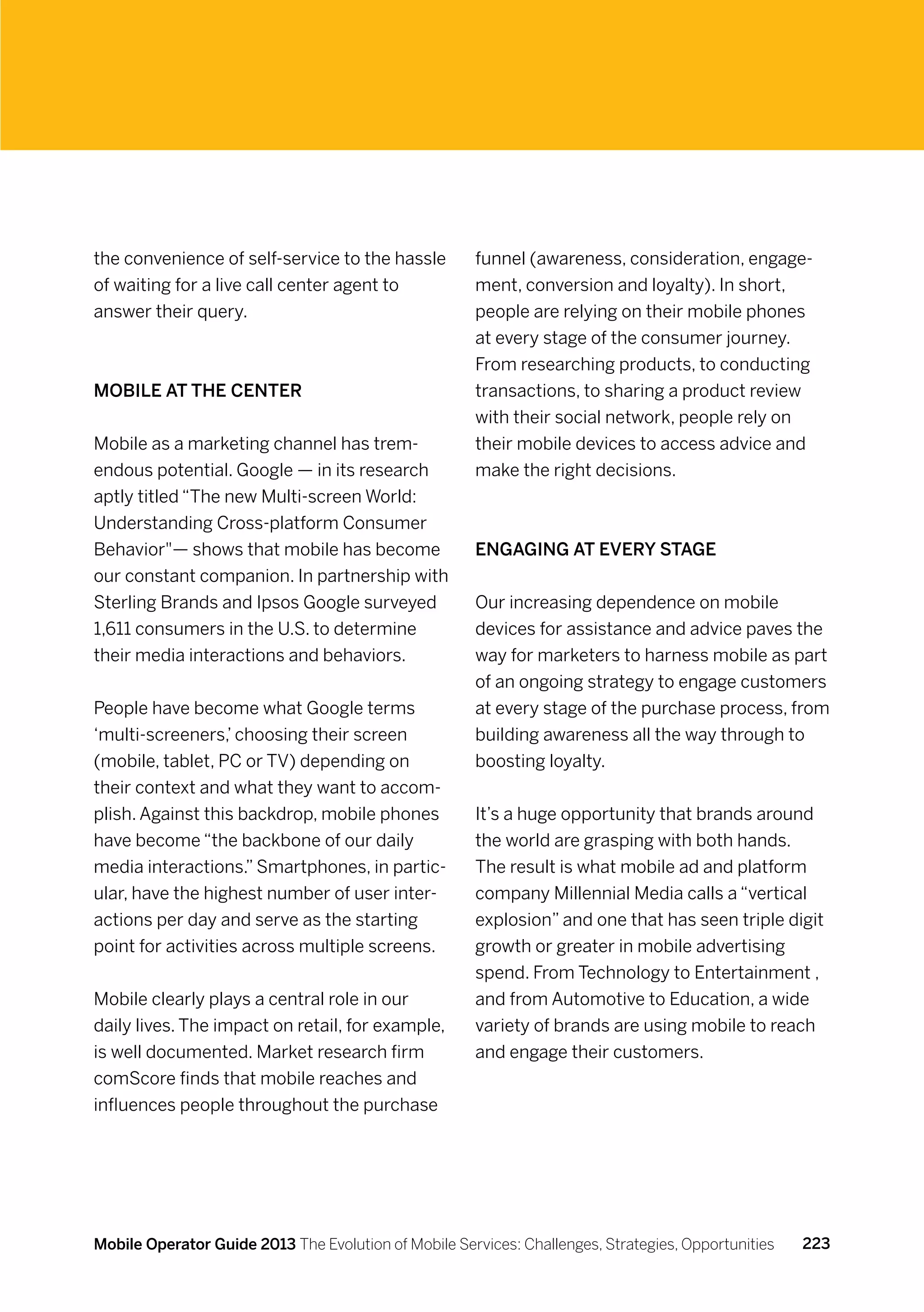 the convenience of self-service to the hassle         funnel (awareness, consideration, engage-
of waiting for a live call center agent to            ment, conversion and loyalty). In short,
answer their query.                                   people are relying on their mobile phones
                                                      at every stage of the consumer journey.
                                                      From researching products, to conducting
Mobile at the center                                  transactions, to sharing a product review
                                                      with their social network, people rely on
Mobile as a marketing channel has trem-               their mobile devices to access advice and
endous potential. Google — in its research            make the right decisions.
aptly titled “The new Multi-screen World:
Understanding Cross-platform Consumer
Behavior— shows that mobile has become               Engaging at every stage
our constant companion. In partnership with
Sterling Brands and Ipsos Google surveyed             Our increasing dependence on mobile
1,611 consumers in the U.S. to determine              devices for assistance and advice paves the
their media interactions and behaviors.               way for marketers to harness mobile as part
                                                      of an ongoing strategy to engage customers
People have become what Google terms                  at every stage of the purchase process, from
‘multi-screeners,’ choosing their screen              building awareness all the way through to
(mobile, tablet, PC or TV) depending on               boosting loyalty.
their context and what they want to accom-
plish. Against this backdrop, mobile phones           It’s a huge opportunity that brands around
have become “the backbone of our daily                the world are grasping with both hands.
media interactions.” Smartphones, in partic-          The result is what mobile ad and platform
ular, have the highest number of user inter-          company Millennial Media calls a “vertical
actions per day and serve as the starting             explosion” and one that has seen triple digit
point for activities across multiple screens.         growth or greater in mobile advertising
                                                      spend. From Technology to Entertainment ,
Mobile clearly plays a central role in our            and from Automotive to Education, a wide
daily lives. The impact on retail, for example,       variety of brands are using mobile to reach
is well documented. Market research firm              and engage their customers.
comScore finds that mobile reaches and
influences people throughout the purchase




Mobile Operator Guide 2013 The Evolution of Mobile Services: Challenges, Strategies, Opportunities   223
 