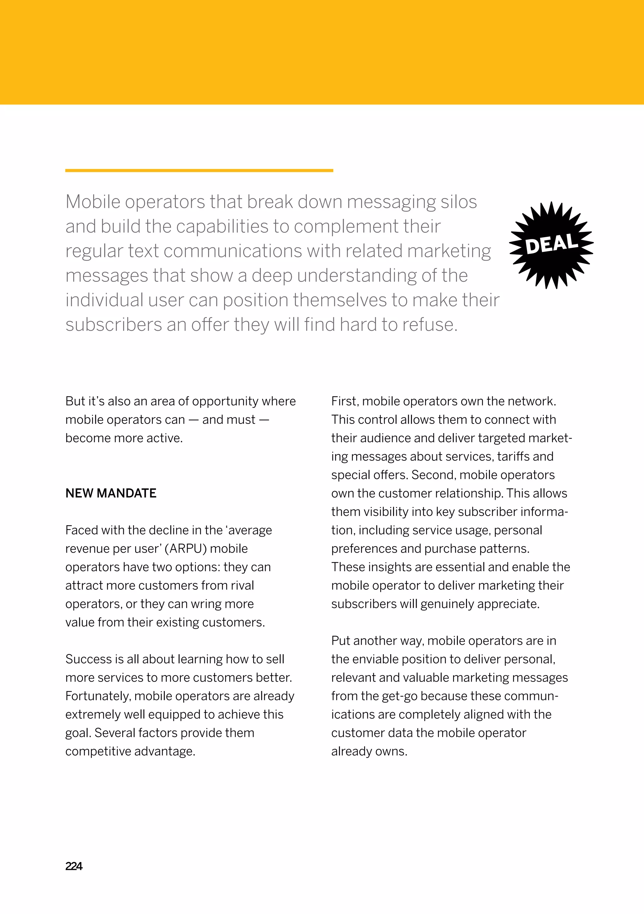 Mobile operators that break down messaging silos
and build the capabilities to complement their
regular text communications with related marketing
messages that show a deep understanding of the
individual user can position themselves to make their
subscribers an offer they will find hard to refuse.



But it’s also an area of opportunity where   First, mobile operators own the network.
mobile operators can — and must —            This control allows them to connect with
become more active.                          their audience and deliver targeted market-
                                             ing messages about services, tariffs and
                                             special offers. Second, mobile operators
New mandate                                  own the customer relationship. This allows
                                             them visibility into key subscriber informa-
Faced with the decline in the ‘average       tion, including service usage, personal
revenue per user’ (ARPU) mobile              preferences and purchase patterns.
operators have two options: they can         These insights are essential and enable the
attract more customers from rival            mobile operator to deliver marketing their
operators, or they can wring more            subscribers will genuinely appreciate.
value from their existing customers.
                                             Put another way, mobile operators are in
Success is all about learning how to sell    the enviable position to deliver personal,
more services to more customers better.      relevant and valuable marketing messages
Fortunately, mobile operators are already    from the get-go because these commun-
extremely well equipped to achieve this      ications are completely aligned with the
goal. Several factors provide them           customer data the mobile operator
competitive advantage.                       already owns.




224
 