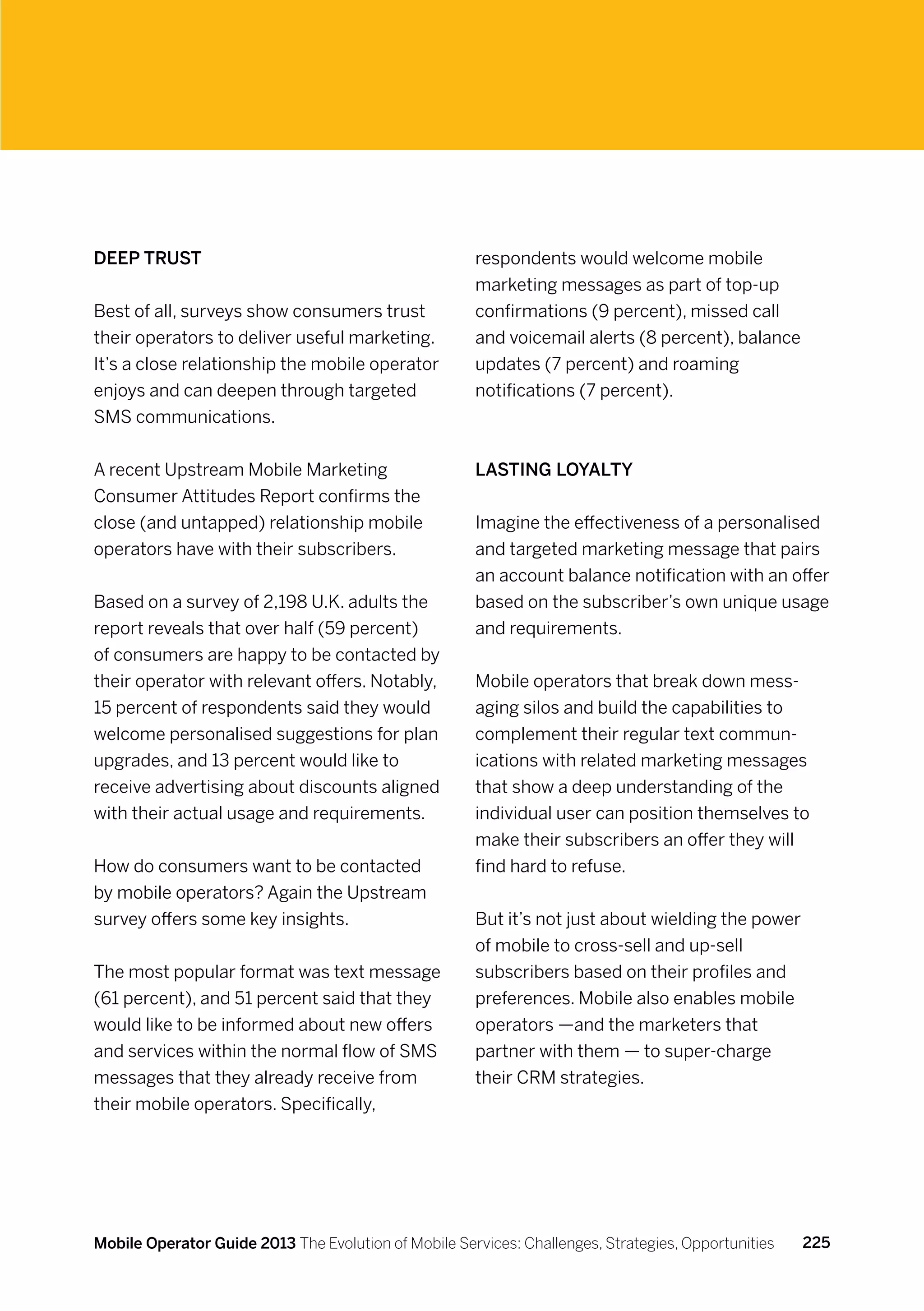 Deep trust                                            respondents would welcome mobile
                                                      marketing messages as part of top-up
Best of all, surveys show consumers trust             confirmations (9 percent), missed call
their operators to deliver useful marketing.          and voicemail alerts (8 percent), balance
It’s a close relationship the mobile operator         updates (7 percent) and roaming
enjoys and can deepen through targeted                notifications (7 percent).
SMS communications.


A recent Upstream Mobile Marketing                    Lasting loyalty
Consumer Attitudes Report confirms the
close (and untapped) relationship mobile              Imagine the effectiveness of a personalised
operators have with their subscribers.                and targeted marketing message that pairs
                                                      an account balance notification with an offer
Based on a survey of 2,198 U.K. adults the            based on the subscriber’s own unique usage
report reveals that over half (59 percent)            and requirements.
of consumers are happy to be contacted by
their operator with relevant offers. Notably,         Mobile operators that break down mess-
15 percent of respondents said they would             aging silos and build the capabilities to
welcome personalised suggestions for plan             complement their regular text commun-
upgrades, and 13 percent would like to                ications with related marketing messages
receive advertising about discounts aligned           that show a deep understanding of the
with their actual usage and requirements.             individual user can position themselves to
                                                      make their subscribers an offer they will
How do consumers want to be contacted                 find hard to refuse.
by mobile operators? Again the Upstream
survey offers some key insights.                      But it’s not just about wielding the power
                                                      of mobile to cross-sell and up-sell
The most popular format was text message              subscribers based on their profiles and
(61 percent), and 51 percent said that they           preferences. Mobile also enables mobile
would like to be informed about new offers            operators —and the marketers that
and services within the normal flow of SMS            partner with them — to super-charge
messages that they already receive from               their CRM strategies.
their mobile operators. Specifically,




Mobile Operator Guide 2013 The Evolution of Mobile Services: Challenges, Strategies, Opportunities   225
 
