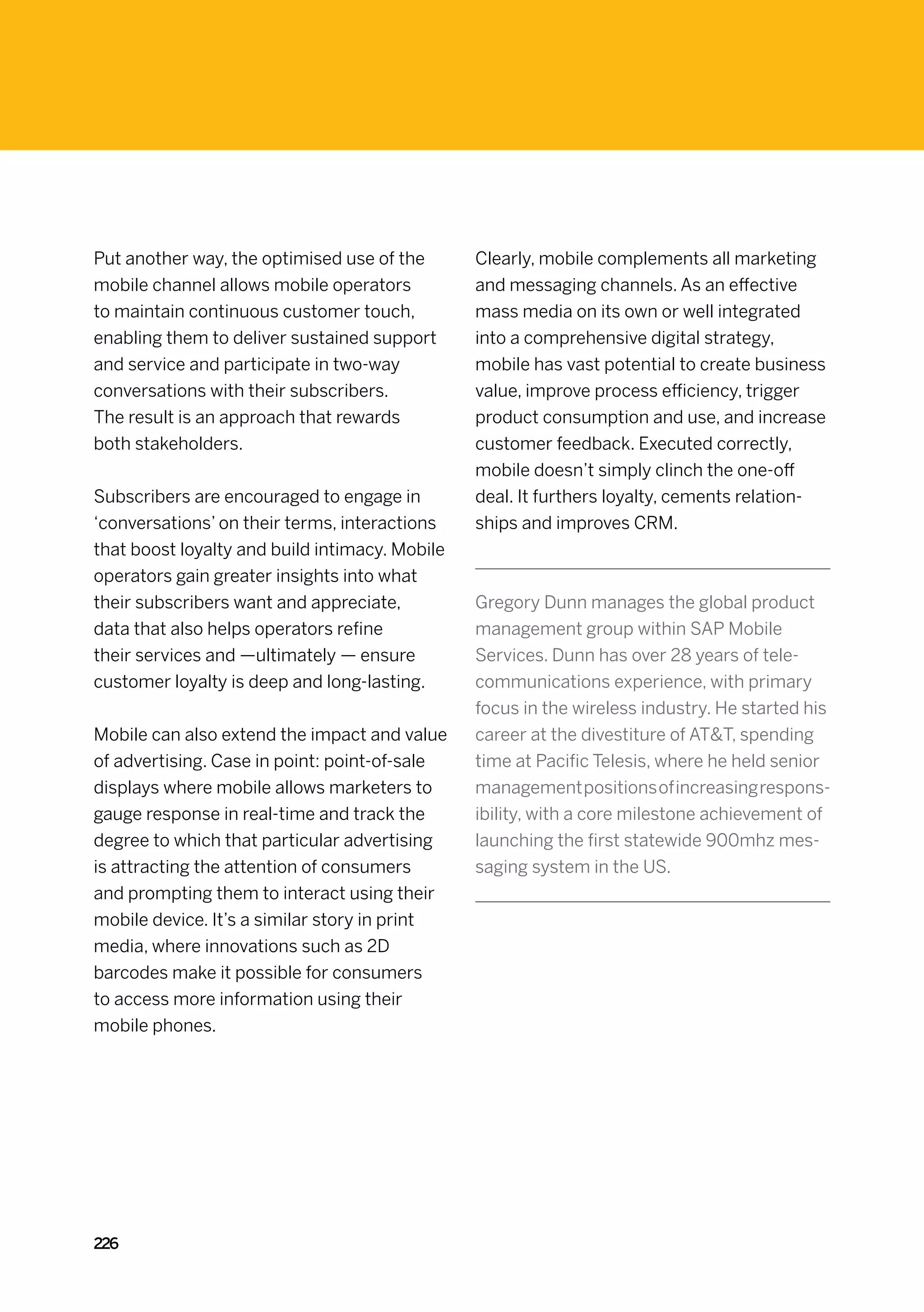 Put another way, the optimised use of the       Clearly, mobile complements all marketing
mobile channel allows mobile operators          and messaging channels. As an effective
to maintain continuous customer touch,          mass media on its own or well integrated
enabling them to deliver sustained support      into a comprehensive digital strategy,
and service and participate in two-way          mobile has vast potential to create business
conversations with their subscribers.           value, improve process efficiency, trigger
The result is an approach that rewards          product consumption and use, and increase
both stakeholders.                              customer feedback. Executed correctly,
                                                mobile doesn’t simply clinch the one-off
Subscribers are encouraged to engage in         deal. It furthers loyalty, cements relation-
‘conversations’ on their terms, interactions    ships and improves CRM.
that boost loyalty and build intimacy. Mobile
operators gain greater insights into what
their subscribers want and appreciate,          Gregory Dunn manages the global product
data that also helps operators refine           management group within SAP Mobile
their services and —ultimately — ensure         Services. Dunn has over 28 years of tele-
customer loyalty is deep and long-lasting.      communications experience, with primary
                                                focus in the wireless industry. He started his
Mobile can also extend the impact and value     career at the divestiture of ATT, spending
of advertising. Case in point: point-of-sale    time at Pacific Telesis, where he held senior
displays where mobile allows marketers to       management positions of increasing respons-
gauge response in real-time and track the       ibility, with a core milestone achievement of
degree to which that particular advertising     launching the first statewide 900mhz mes-
is attracting the attention of consumers        saging system in the US.
and prompting them to interact using their
mobile device. It’s a similar story in print
media, where innovations such as 2D
barcodes make it possible for consumers
to access more information using their
mobile phones.




226
 