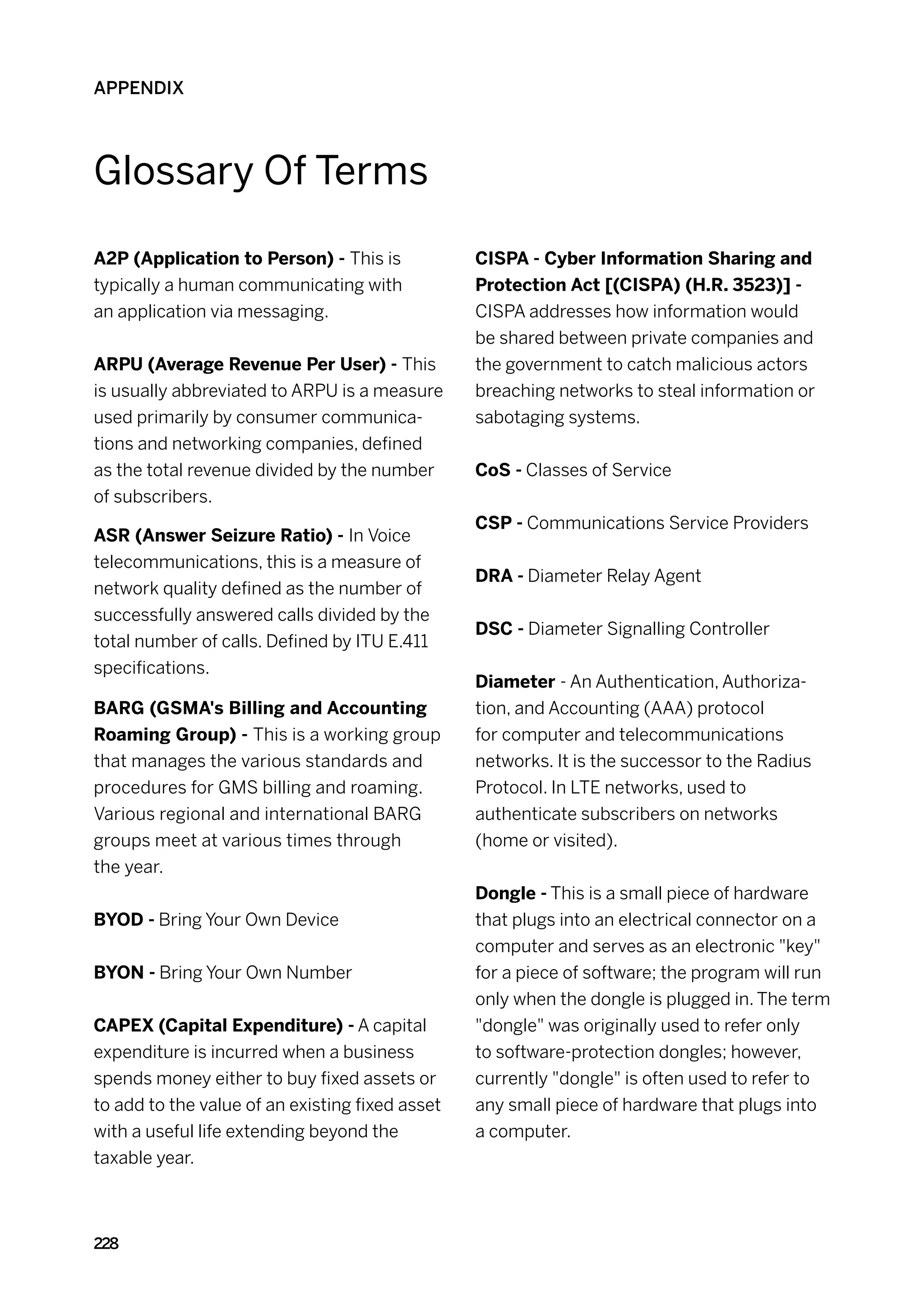 APPENDIX




Glossary Of Terms

A2P (Application to Person) - This is            CISPA - Cyber Information Sharing and
typically a human communicating with             Protection Act [(CISPA) (H.R. 3523)] -
an application via messaging.                    CISPA addresses how information would
                                                 be shared between private companies and
ARPU (Average Revenue Per User) - This           the government to catch malicious actors
is usually abbreviated to ARPU is a measure      breaching networks to steal information or
used primarily by consumer communica-            sabotaging systems.
tions and networking companies, defined
as the total revenue divided by the number       CoS - Classes of Service
of subscribers.
                                                 CSP - Communications Service Providers
ASR (Answer Seizure Ratio) - In Voice
telecommunications, this is a measure of
                                                 DRA - Diameter Relay Agent
network quality defined as the number of
successfully answered calls divided by the
                                                 DSC - Diameter Signalling Controller
total number of calls. Defined by ITU E.411
specifications.
                                                 Diameter - An Authentication, Authoriza-
BARG (GSMA's Billing and Accounting              tion, and Accounting (AAA) protocol
Roaming Group) - This is a working group         for computer and telecommunications
that manages the various standards and           networks. It is the successor to the Radius
procedures for GMS billing and roaming.          Protocol. In LTE networks, used to
Various regional and international BARG          authenticate subscribers on networks
groups meet at various times through             (home or visited).
the year.
                                                 Dongle - This is a small piece of hardware
BYOD - Bring Your Own Device                     that plugs into an electrical connector on a
                                                 computer and serves as an electronic key
BYON - Bring Your Own Number                     for a piece of software; the program will run
                                                 only when the dongle is plugged in. The term
CAPEX (Capital Expenditure) - A capital          dongle was originally used to refer only
expenditure is incurred when a business          to software-protection dongles; however,
spends money either to buy fixed assets or       currently dongle is often used to refer to
to add to the value of an existing fixed asset   any small piece of hardware that plugs into
with a useful life extending beyond the          a computer.
taxable year.



228
 