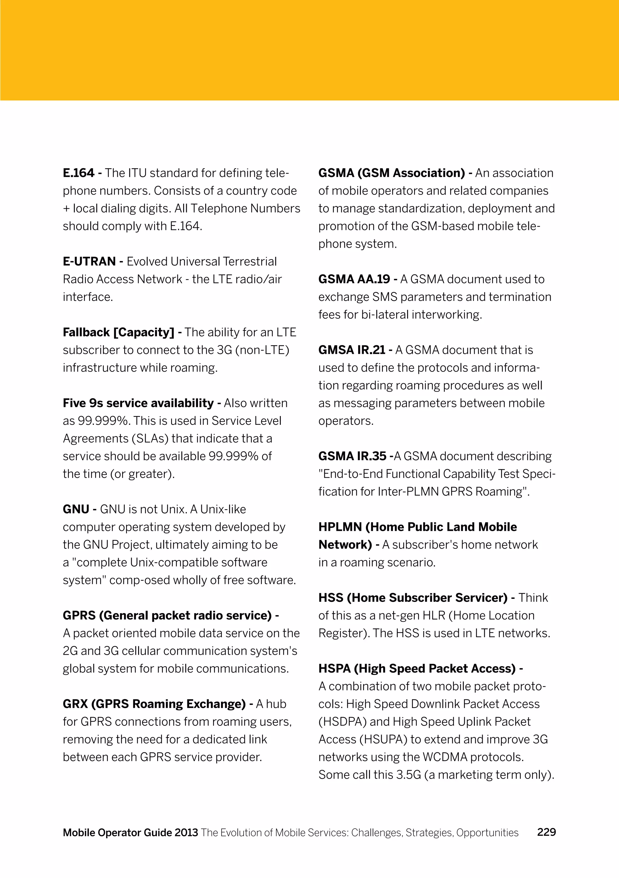 E.164 - The ITU standard for defining tele-           GSMA (GSM Association) - An association
phone numbers. Consists of a country code             of mobile operators and related companies
+ local dialing digits. All Telephone Numbers         to manage standardization, deployment and
should comply with E.164.                             promotion of the GSM-based mobile tele-
                                                      phone system.
E-UTRAN - Evolved Universal Terrestrial
Radio Access Network - the LTE radio/air              GSMA AA.19 - A GSMA document used to
interface.                                            exchange SMS parameters and termination
                                                      fees for bi-lateral interworking.
Fallback [Capacity] - The ability for an LTE
subscriber to connect to the 3G (non-LTE)             GMSA IR.21 - A GSMA document that is
infrastructure while roaming.                         used to define the protocols and informa-
                                                      tion regarding roaming procedures as well
Five 9s service availability - Also written           as messaging parameters between mobile
as 99.999%. This is used in Service Level             operators.
Agreements (SLAs) that indicate that a
service should be available 99.999% of                GSMA IR.35 -A GSMA document describing
the time (or greater).                                End-to-End Functional Capability Test Speci-
                                                      fication for Inter-PLMN GPRS Roaming.
GNU - GNU is not Unix. A Unix-like
computer operating system developed by                HPLMN (Home Public Land Mobile
the GNU Project, ultimately aiming to be              Network) - A subscriber's home network
a complete Unix-compatible software                  in a roaming scenario.
system comp-osed wholly of free software.
                                                      HSS (Home Subscriber Servicer) - Think
GPRS (General packet radio service) -                 of this as a net-gen HLR (Home Location
A packet oriented mobile data service on the          Register). The HSS is used in LTE networks.
2G and 3G cellular communication system's
global system for mobile communications.              HSPA (High Speed Packet Access) -
                                                      A combination of two mobile packet proto-
GRX (GPRS Roaming Exchange) - A hub                   cols: High Speed Downlink Packet Access
for GPRS connections from roaming users,              (HSDPA) and High Speed Uplink Packet
removing the need for a dedicated link                Access (HSUPA) to extend and improve 3G
between each GPRS service provider.                   networks using the WCDMA protocols.
                                                      Some call this 3.5G (a marketing term only).



Mobile Operator Guide 2013 The Evolution of Mobile Services: Challenges, Strategies, Opportunities   229
 