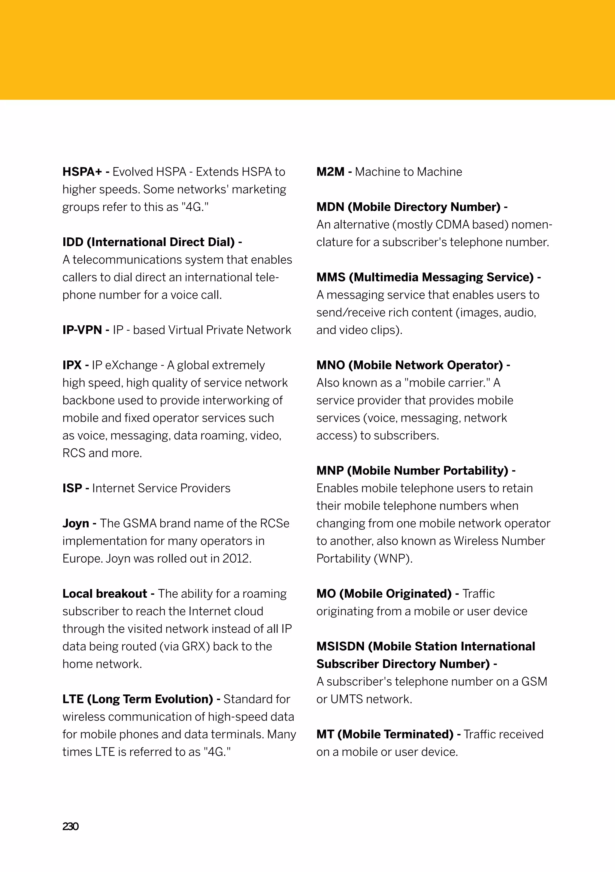 HSPA+ - Evolved HSPA - Extends HSPA to          M2M - Machine to Machine
higher speeds. Some networks' marketing
groups refer to this as 4G.                   MDN (Mobile Directory Number) -
                                                An alternative (mostly CDMA based) nomen-
IDD (International Direct Dial) -               clature for a subscriber's telephone number.
A telecommunications system that enables
callers to dial direct an international tele-   MMS (Multimedia Messaging Service) -
phone number for a voice call.                  A messaging service that enables users to
                                                send/receive rich content (images, audio,
IP-VPN - IP - based Virtual Private Network     and video clips).


IPX - IP eXchange - A global extremely          MNO (Mobile Network Operator) -
high speed, high quality of service network     Also known as a mobile carrier. A
backbone used to provide interworking of        service provider that provides mobile
mobile and fixed operator services such         services (voice, messaging, network
as voice, messaging, data roaming, video,       access) to subscribers.
RCS and more.
                                                MNP (Mobile Number Portability) -
ISP - Internet Service Providers                Enables mobile telephone users to retain
                                                their mobile telephone numbers when
Joyn - The GSMA brand name of the RCSe          changing from one mobile network operator
implementation for many operators in            to another, also known as Wireless Number
Europe. Joyn was rolled out in 2012.            Portability (WNP).


Local breakout - The ability for a roaming      MO (Mobile Originated) - Traffic
subscriber to reach the Internet cloud          originating from a mobile or user device
through the visited network instead of all IP
data being routed (via GRX) back to the         MSISDN (Mobile Station International
home network.                                   Subscriber Directory Number) -
                                                A subscriber's telephone number on a GSM
LTE (Long Term Evolution) - Standard for        or UMTS network.
wireless communication of high-speed data
for mobile phones and data terminals. Many      MT (Mobile Terminated) - Traffic received
times LTE is referred to as 4G.               on a mobile or user device.




230
 