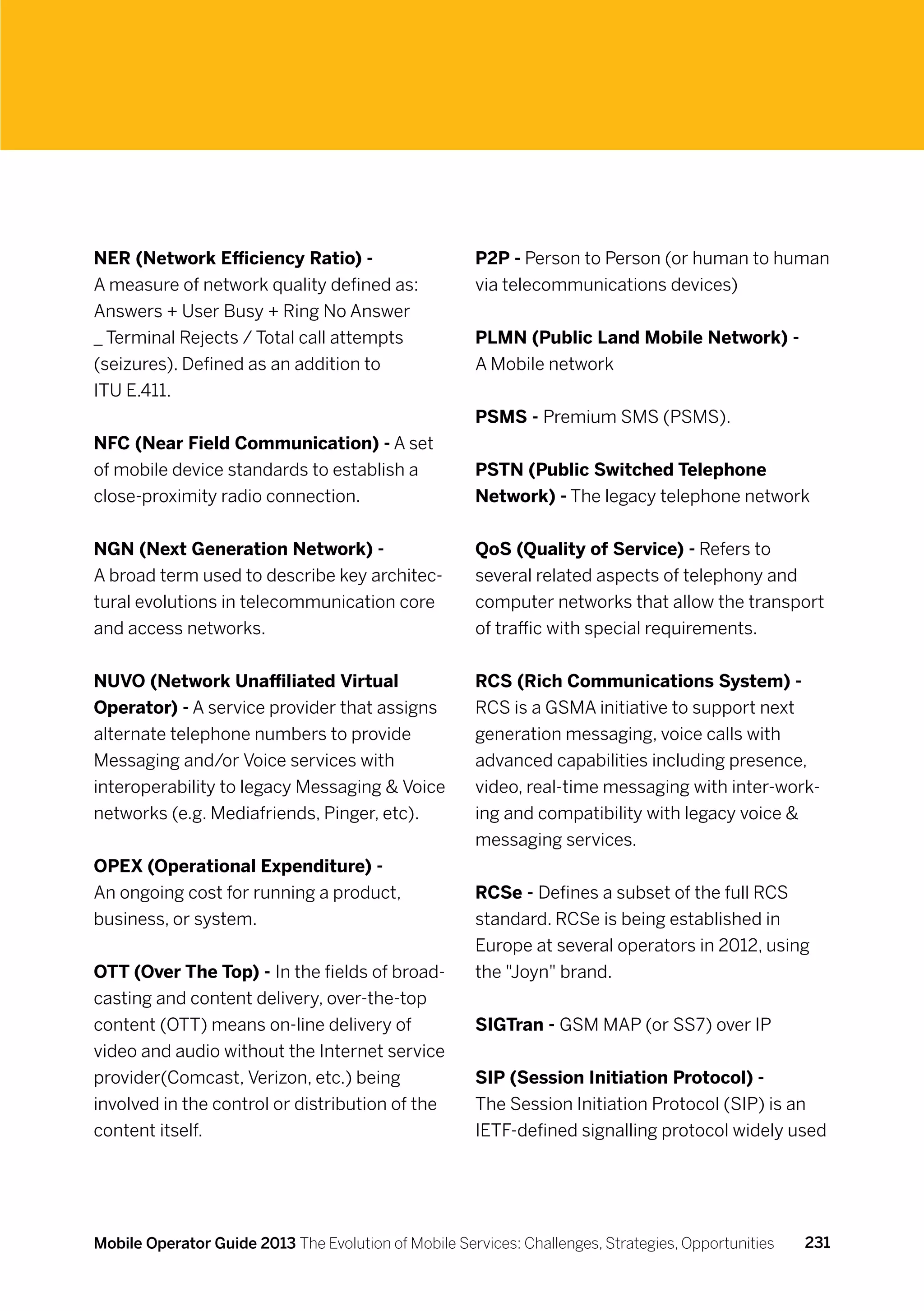 NER (Network Efficiency Ratio) -                      P2P - Person to Person (or human to human
A measure of network quality defined as:              via telecommunications devices)
Answers + User Busy + Ring No Answer
_ Terminal Rejects / Total call attempts              PLMN (Public Land Mobile Network) -
(seizures). Defined as an addition to                 A Mobile network
ITU E.411.
                                                      PSMS - Premium SMS (PSMS).
NFC (Near Field Communication) - A set
of mobile device standards to establish a             PSTN (Public Switched Telephone
close-proximity radio connection.                     Network) - The legacy telephone network


NGN (Next Generation Network) -                       QoS (Quality of Service) - Refers to
A broad term used to describe key architec-           several related aspects of telephony and
tural evolutions in telecommunication core            computer networks that allow the transport
and access networks.                                  of traffic with special requirements.


NUVO (Network Unaffiliated Virtual                    RCS (Rich Communications System) -
Operator) - A service provider that assigns           RCS is a GSMA initiative to support next
alternate telephone numbers to provide                generation messaging, voice calls with
Messaging and/or Voice services with                  advanced capabilities including presence,
interoperability to legacy Messaging  Voice          video, real-time messaging with inter-work-
networks (e.g. Mediafriends, Pinger, etc).            ing and compatibility with legacy voice 
                                                      messaging services.
OPEX (Operational Expenditure) -
An ongoing cost for running a product,                RCSe - Defines a subset of the full RCS
business, or system.                                  standard. RCSe is being established in
                                                      Europe at several operators in 2012, using
OTT (Over The Top) - In the fields of broad-          the Joyn brand.
casting and content delivery, over-the-top
content (OTT) means on-line delivery of               SIGTran - GSM MAP (or SS7) over IP
video and audio without the Internet service
provider(Comcast, Verizon, etc.) being                SIP (Session Initiation Protocol) -
involved in the control or distribution of the        The Session Initiation Protocol (SIP) is an
content itself.                                       IETF-defined signalling protocol widely used




Mobile Operator Guide 2013 The Evolution of Mobile Services: Challenges, Strategies, Opportunities   231
 