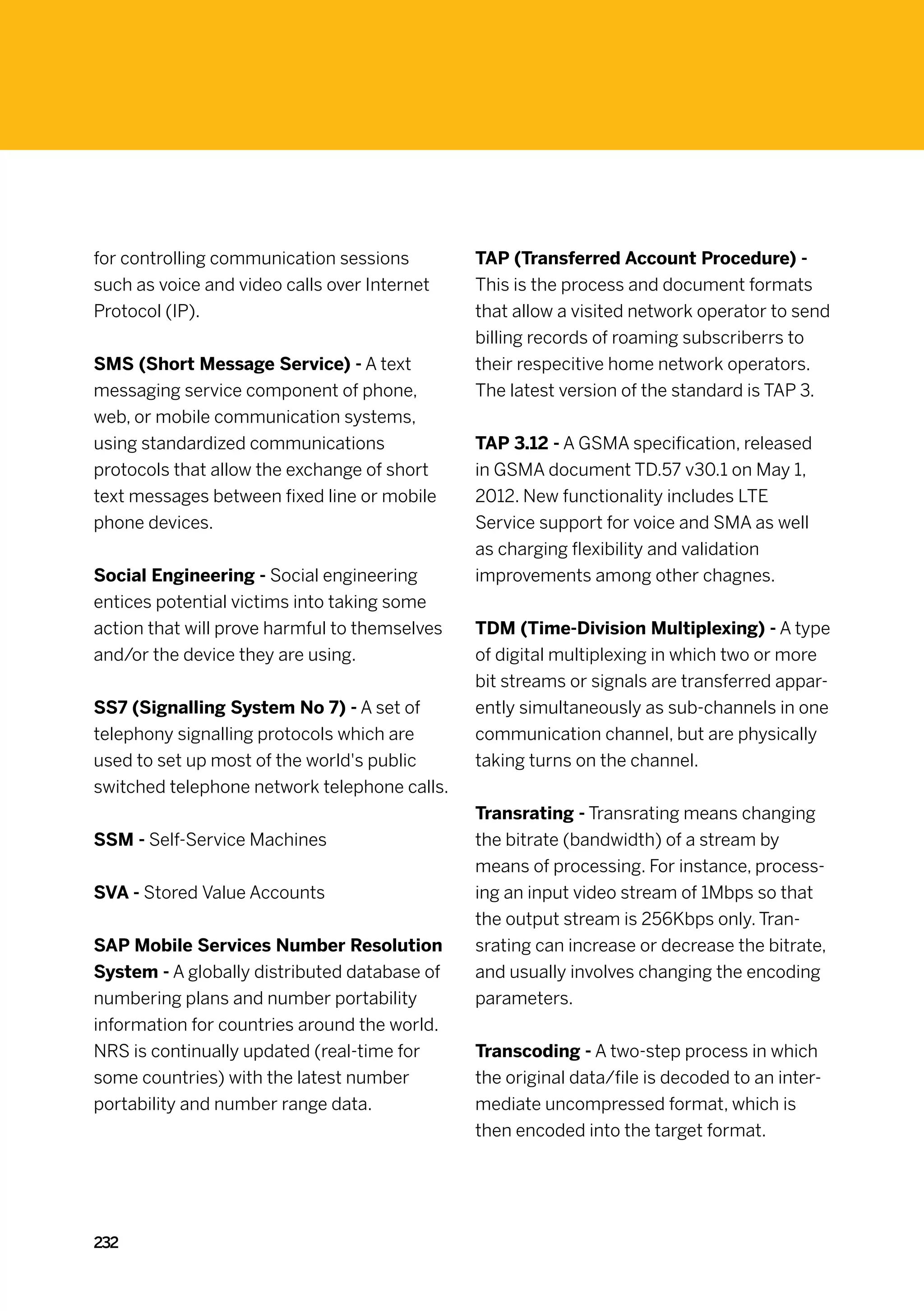 for controlling communication sessions         TAP (Transferred Account Procedure) -
such as voice and video calls over Internet    This is the process and document formats
Protocol (IP).                                 that allow a visited network operator to send
                                               billing records of roaming subscriberrs to
SMS (Short Message Service) - A text           their respecitive home network operators.
messaging service component of phone,          The latest version of the standard is TAP 3.
web, or mobile communication systems,
using standardized communications              TAP 3.12 - A GSMA specification, released
protocols that allow the exchange of short     in GSMA document TD.57 v30.1 on May 1,
text messages between fixed line or mobile     2012. New functionality includes LTE
phone devices.                                 Service support for voice and SMA as well
                                               as charging flexibility and validation
Social Engineering - Social engineering        improvements among other chagnes.
entices potential victims into taking some
action that will prove harmful to themselves   TDM (Time-Division Multiplexing) - A type
and/or the device they are using.              of digital multiplexing in which two or more
                                               bit streams or signals are transferred appar-
SS7 (Signalling System No 7) - A set of        ently simultaneously as sub-channels in one
telephony signalling protocols which are       communication channel, but are physically
used to set up most of the world's public      taking turns on the channel.
switched telephone network telephone calls.
                                               Transrating - Transrating means changing
SSM - Self-Service Machines                    the bitrate (bandwidth) of a stream by
                                               means of processing. For instance, process-
SVA - Stored Value Accounts                    ing an input video stream of 1Mbps so that
                                               the output stream is 256Kbps only. Tran-
SAP Mobile Services Number Resolution          srating can increase or decrease the bitrate,
System - A globally distributed database of    and usually involves changing the encoding
numbering plans and number portability         parameters.
information for countries around the world.
NRS is continually updated (real-time for      Transcoding - A two-step process in which
some countries) with the latest number         the original data/file is decoded to an inter-
portability and number range data.             mediate uncompressed format, which is
                                               then encoded into the target format.




232
 