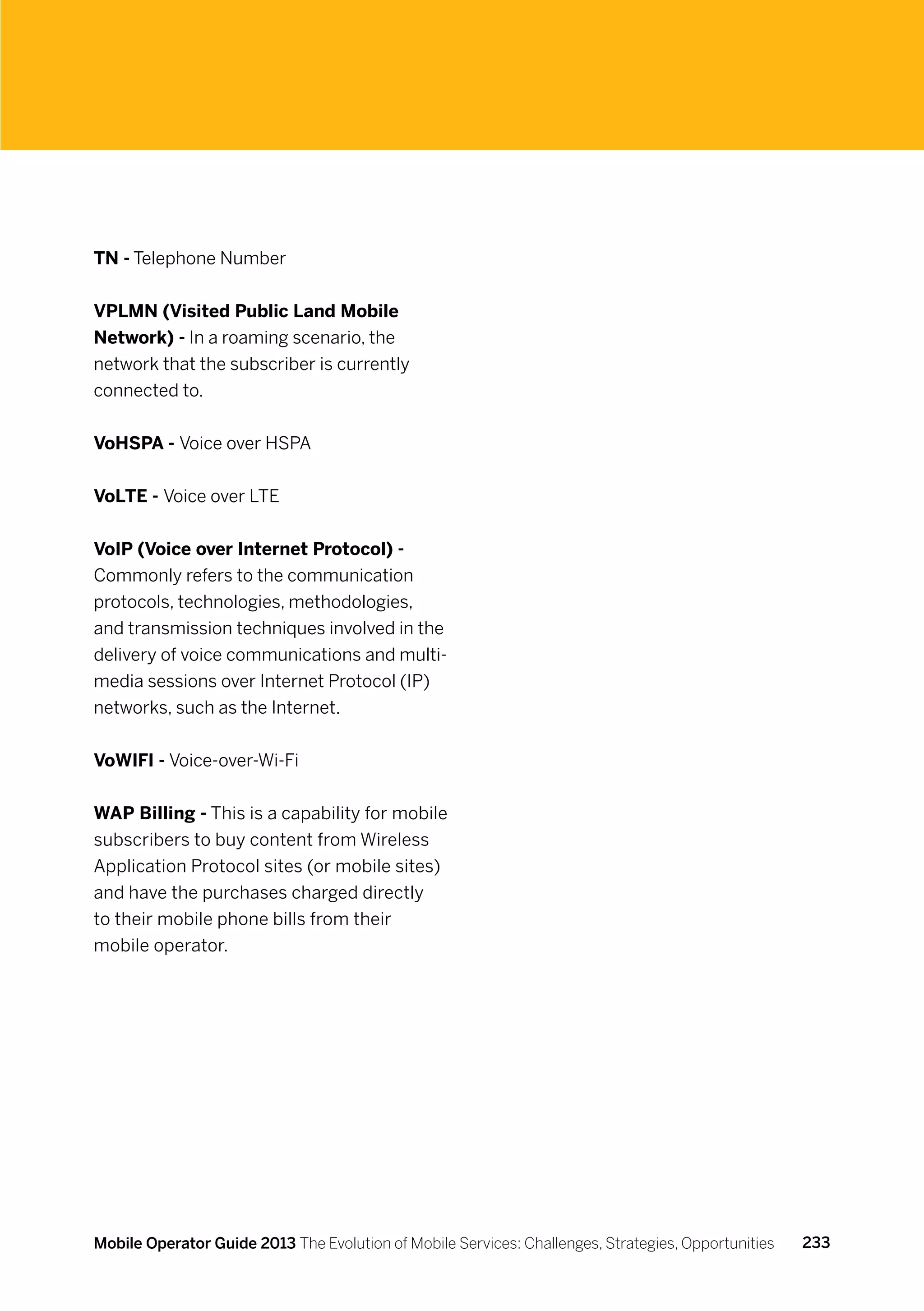 TN - Telephone Number


VPLMN (Visited Public Land Mobile
Network) - In a roaming scenario, the
network that the subscriber is currently
connected to.


VoHSPA - Voice over HSPA


VoLTE - Voice over LTE


VoIP (Voice over Internet Protocol) -
Commonly refers to the communication
protocols, technologies, methodologies,
and transmission techniques involved in the
delivery of voice communications and multi-
media sessions over Internet Protocol (IP)
networks, such as the Internet.


VoWIFI - Voice-over-Wi-Fi


WAP Billing - This is a capability for mobile
subscribers to buy content from Wireless
Application Protocol sites (or mobile sites)
and have the purchases charged directly
to their mobile phone bills from their
mobile operator.




Mobile Operator Guide 2013 The Evolution of Mobile Services: Challenges, Strategies, Opportunities   233
 