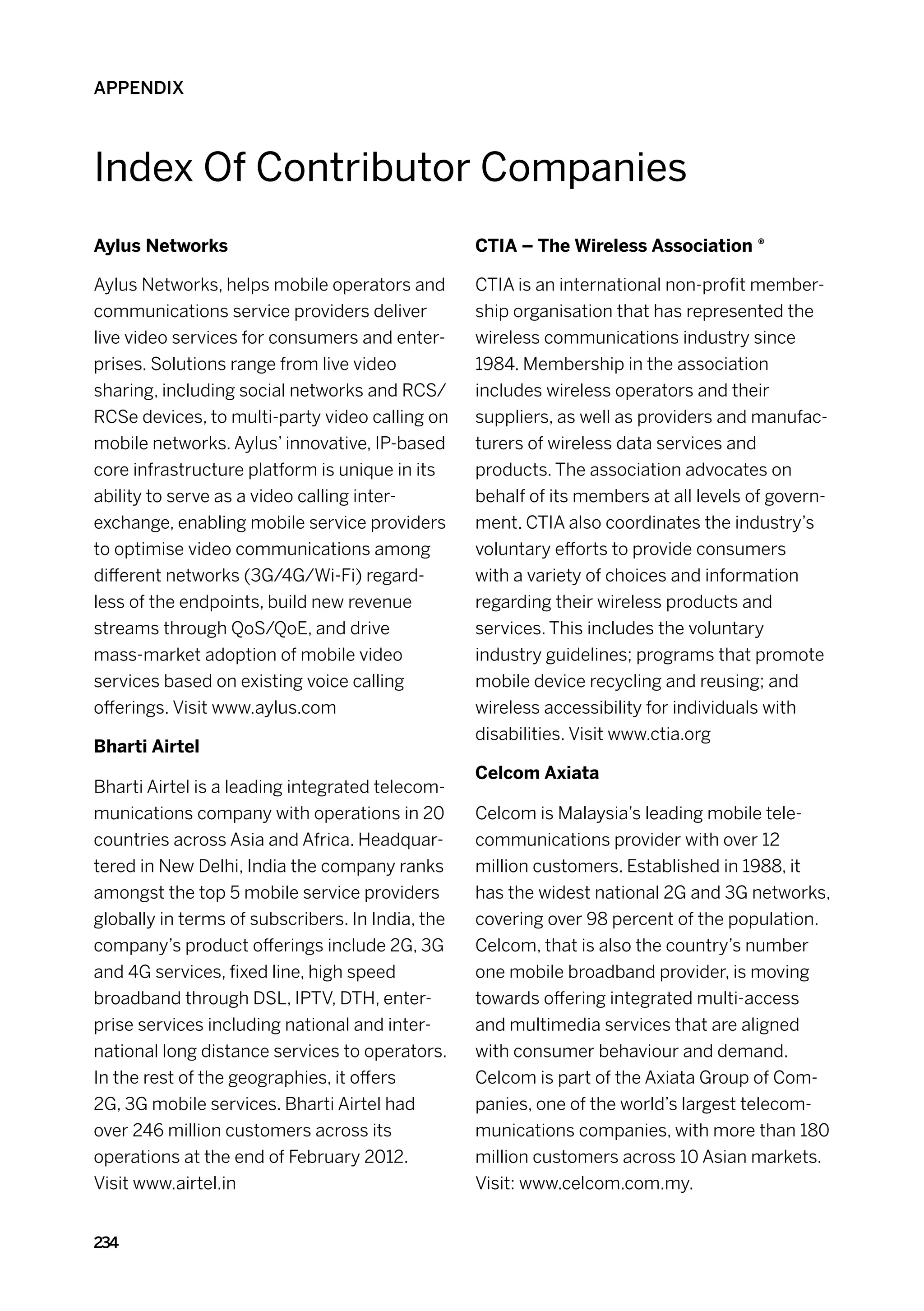 APPENDIX



Index Of Contributor Companies
Aylus Networks                                    CTIA – The Wireless Association ®

Aylus Networks, helps mobile operators and        CTIA is an international non-profit member-
communications service providers deliver          ship organisation that has represented the
live video services for consumers and enter-      wireless communications industry since
prises. Solutions range from live video           1984. Membership in the association
sharing, including social networks and RCS/       includes wireless operators and their
RCSe devices, to multi-party video calling on     suppliers, as well as providers and manufac-
mobile networks. Aylus’ innovative, IP-based      turers of wireless data services and
core infrastructure platform is unique in its     products. The association advocates on
ability to serve as a video calling inter-        behalf of its members at all levels of govern-
exchange, enabling mobile service providers       ment. CTIA also coordinates the industry’s
to optimise video communications among            voluntary efforts to provide consumers
different networks (3G/4G/Wi-Fi) regard-          with a variety of choices and information
less of the endpoints, build new revenue          regarding their wireless products and
streams through QoS/QoE, and drive                services. This includes the voluntary
mass-market adoption of mobile video              industry guidelines; programs that promote
services based on existing voice calling          mobile device recycling and reusing; and
offerings. Visit www.aylus.com                    wireless accessibility for individuals with
                                                  disabilities. Visit www.ctia.org
Bharti Airtel
                                                  Celcom Axiata
Bharti Airtel is a leading integrated telecom-
munications company with operations in 20         Celcom is Malaysia’s leading mobile tele-
countries across Asia and Africa. Headquar-       communications provider with over 12
tered in New Delhi, India the company ranks       million customers. Established in 1988, it
amongst the top 5 mobile service providers        has the widest national 2G and 3G networks,
globally in terms of subscribers. In India, the   covering over 98 percent of the population.
company’s product offerings include 2G, 3G        Celcom, that is also the country’s number
and 4G services, fixed line, high speed           one mobile broadband provider, is moving
broadband through DSL, IPTV, DTH, enter-          towards offering integrated multi-access
prise services including national and inter-      and multimedia services that are aligned
national long distance services to operators.     with consumer behaviour and demand.
In the rest of the geographies, it offers         Celcom is part of the Axiata Group of Com-
2G, 3G mobile services. Bharti Airtel had         panies, one of the world’s largest telecom-
over 246 million customers across its             munications companies, with more than 180
operations at the end of February 2012.           million customers across 10 Asian markets.
Visit www.airtel.in                               Visit: www.celcom.com.my.


234
 