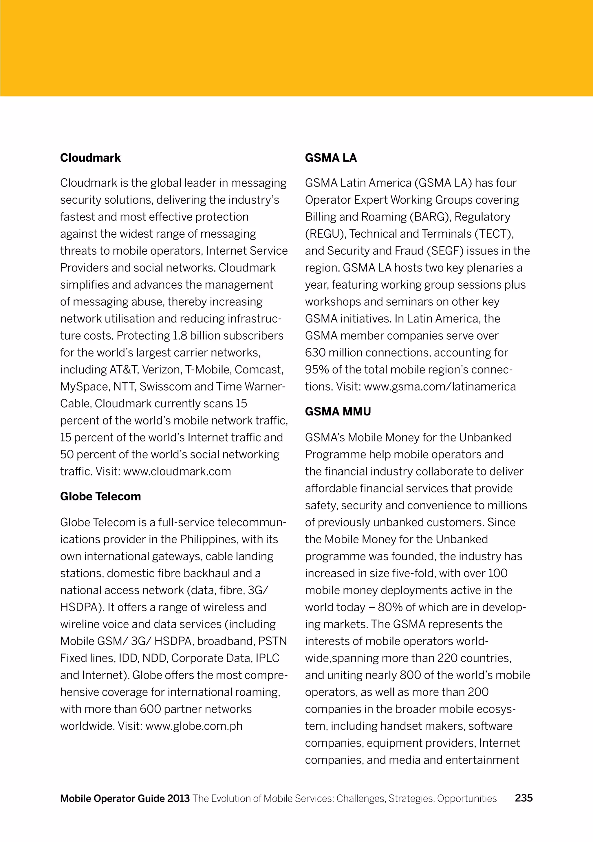 Cloudmark                                             GSMA LA

Cloudmark is the global leader in messaging           GSMA Latin America (GSMA LA) has four
security solutions, delivering the industry’s         Operator Expert Working Groups covering
fastest and most effective protection                 Billing and Roaming (BARG), Regulatory
against the widest range of messaging                 (REGU), Technical and Terminals (TECT),
threats to mobile operators, Internet Service         and Security and Fraud (SEGF) issues in the
Providers and social networks. Cloudmark              region. GSMA LA hosts two key plenaries a
simplifies and advances the management                year, featuring working group sessions plus
of messaging abuse, thereby increasing                workshops and seminars on other key
network utilisation and reducing infrastruc-          GSMA initiatives. In Latin America, the
ture costs. Protecting 1.8 billion subscribers        GSMA member companies serve over
for the world’s largest carrier networks,             630 million connections, accounting for
including ATT, Verizon, T-Mobile, Comcast,           95% of the total mobile region’s connec-
MySpace, NTT, Swisscom and Time Warner-               tions. Visit: www.gsma.com/latinamerica
Cable, Cloudmark currently scans 15
                                                      GSMA MMU
percent of the world’s mobile network traffic,
15 percent of the world’s Internet traffic and        GSMA’s Mobile Money for the Unbanked
50 percent of the world’s social networking           Programme help mobile operators and
traffic. Visit: www.cloudmark.com                     the financial industry collaborate to deliver
                                                      affordable financial services that provide
Globe Telecom
                                                      safety, security and convenience to millions
Globe Telecom is a full-service telecommun-           of previously unbanked customers. Since
ications provider in the Philippines, with its        the Mobile Money for the Unbanked
own international gateways, cable landing             programme was founded, the industry has
stations, domestic fibre backhaul and a               increased in size five-fold, with over 100
national access network (data, fibre, 3G/             mobile money deployments active in the
HSDPA). It offers a range of wireless and             world today – 80% of which are in develop-
wireline voice and data services (including           ing markets. The GSMA represents the
Mobile GSM/ 3G/ HSDPA, broadband, PSTN                interests of mobile operators world-
Fixed lines, IDD, NDD, Corporate Data, IPLC           wide,spanning more than 220 countries,
and Internet). Globe offers the most compre-          and uniting nearly 800 of the world’s mobile
hensive coverage for international roaming,           operators, as well as more than 200
with more than 600 partner networks                   companies in the broader mobile ecosys-
worldwide. Visit: www.globe.com.ph                    tem, including handset makers, software
                                                      companies, equipment providers, Internet
                                                      companies, and media and entertainment


Mobile Operator Guide 2013 The Evolution of Mobile Services: Challenges, Strategies, Opportunities   235
 