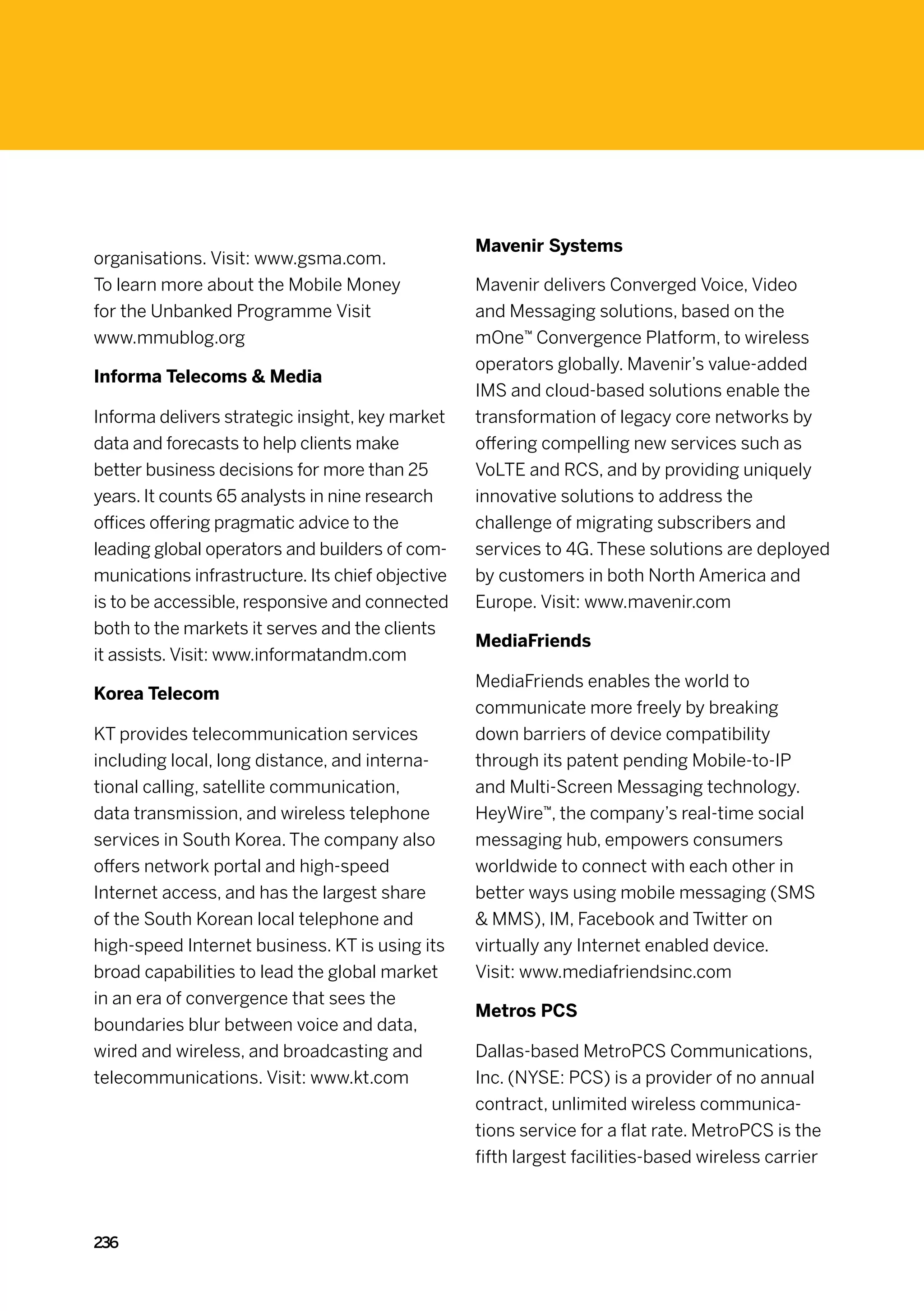 Mavenir Systems
organisations. Visit: www.gsma.com.
To learn more about the Mobile Money              Mavenir delivers Converged Voice, Video
for the Unbanked Programme Visit                  and Messaging solutions, based on the
www.mmublog.org                                   mOne™ Convergence Platform, to wireless
                                                  operators globally. Mavenir’s value-added
Informa Telecoms  Media
                                                  IMS and cloud-based solutions enable the
Informa delivers strategic insight, key market    transformation of legacy core networks by
data and forecasts to help clients make           offering compelling new services such as
better business decisions for more than 25        VoLTE and RCS, and by providing uniquely
years. It counts 65 analysts in nine research     innovative solutions to address the
offices offering pragmatic advice to the          challenge of migrating subscribers and
leading global operators and builders of com-     services to 4G. These solutions are deployed
munications infrastructure. Its chief objective   by customers in both North America and
is to be accessible, responsive and connected     Europe. Visit: www.mavenir.com
both to the markets it serves and the clients
                                                  MediaFriends
it assists. Visit: www.informatandm.com
                                                  MediaFriends enables the world to
Korea Telecom
                                                  communicate more freely by breaking
KT provides telecommunication services            down barriers of device compatibility
including local, long distance, and interna-      through its patent pending Mobile-to-IP
tional calling, satellite communication,          and Multi-Screen Messaging technology.
data transmission, and wireless telephone         HeyWire™, the company’s real-time social
services in South Korea. The company also         messaging hub, empowers consumers
offers network portal and high-speed              worldwide to connect with each other in
Internet access, and has the largest share        better ways using mobile messaging (SMS
of the South Korean local telephone and            MMS), IM, Facebook and Twitter on
high-speed Internet business. KT is using its     virtually any Internet enabled device.
broad capabilities to lead the global market      Visit: www.mediafriendsinc.com
in an era of convergence that sees the
                                                  Metros PCS
boundaries blur between voice and data,
wired and wireless, and broadcasting and          Dallas-based MetroPCS Communications,
telecommunications. Visit: www.kt.com             Inc. (NYSE: PCS) is a provider of no annual
                                                  contract, unlimited wireless communica-
                                                  tions service for a flat rate. MetroPCS is the
                                                  fifth largest facilities-based wireless carrier



236
 