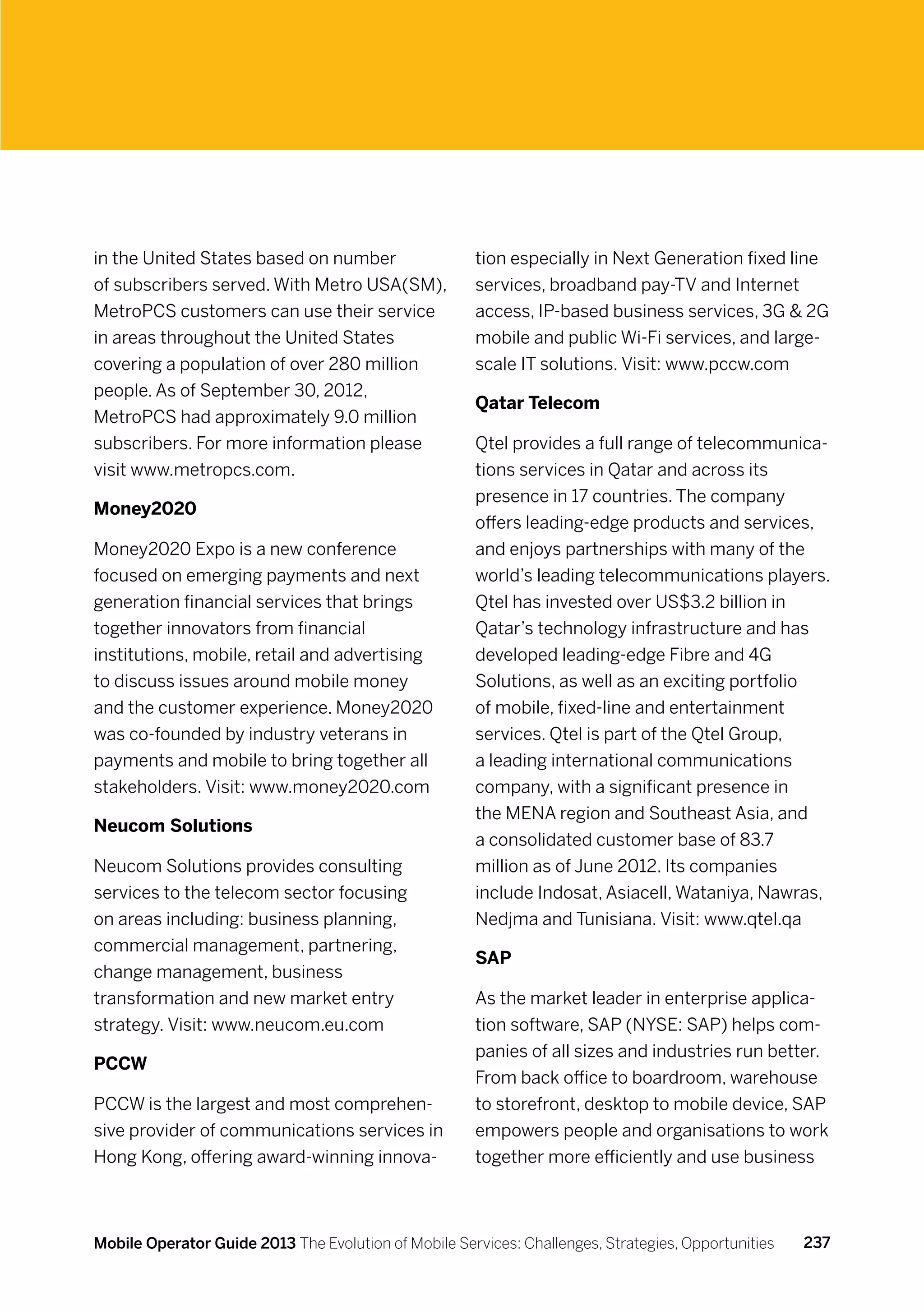 in the United States based on number                  tion especially in Next Generation fixed line
of subscribers served. With Metro USA(SM),            services, broadband pay-TV and Internet
MetroPCS customers can use their service              access, IP-based business services, 3G  2G
in areas throughout the United States                 mobile and public Wi-Fi services, and large-
covering a population of over 280 million             scale IT solutions. Visit: www.pccw.com
people. As of September 30, 2012,
                                                      Qatar Telecom
MetroPCS had approximately 9.0 million
subscribers. For more information please              Qtel provides a full range of telecommunica-
visit www.metropcs.com.                               tions services in Qatar and across its
                                                      presence in 17 countries. The company
Money2020
                                                      offers leading-edge products and services,
Money2020 Expo is a new conference                    and enjoys partnerships with many of the
focused on emerging payments and next                 world’s leading telecommunications players.
generation financial services that brings             Qtel has invested over US$3.2 billion in
together innovators from financial                    Qatar’s technology infrastructure and has
institutions, mobile, retail and advertising          developed leading-edge Fibre and 4G
to discuss issues around mobile money                 Solutions, as well as an exciting portfolio
and the customer experience. Money2020                of mobile, fixed-line and entertainment
was co-founded by industry veterans in                services. Qtel is part of the Qtel Group,
payments and mobile to bring together all             a leading international communications
stakeholders. Visit: www.money2020.com                company, with a significant presence in
                                                      the MENA region and Southeast Asia, and
Neucom Solutions
                                                      a consolidated customer base of 83.7
Neucom Solutions provides consulting                  million as of June 2012. Its companies
services to the telecom sector focusing               include Indosat, Asiacell, Wataniya, Nawras,
on areas including: business planning,                Nedjma and Tunisiana. Visit: www.qtel.qa
commercial management, partnering,
                                                      SAP
change management, business
transformation and new market entry                   As the market leader in enterprise applica-
strategy. Visit: www.neucom.eu.com                    tion software, SAP (NYSE: SAP) helps com-
                                                      panies of all sizes and industries run better.
PCCW
                                                      From back office to boardroom, warehouse
PCCW is the largest and most comprehen-               to storefront, desktop to mobile device, SAP
sive provider of communications services in           empowers people and organisations to work
Hong Kong, offering award-winning innova-             together more efficiently and use business



Mobile Operator Guide 2013 The Evolution of Mobile Services: Challenges, Strategies, Opportunities   237
 
