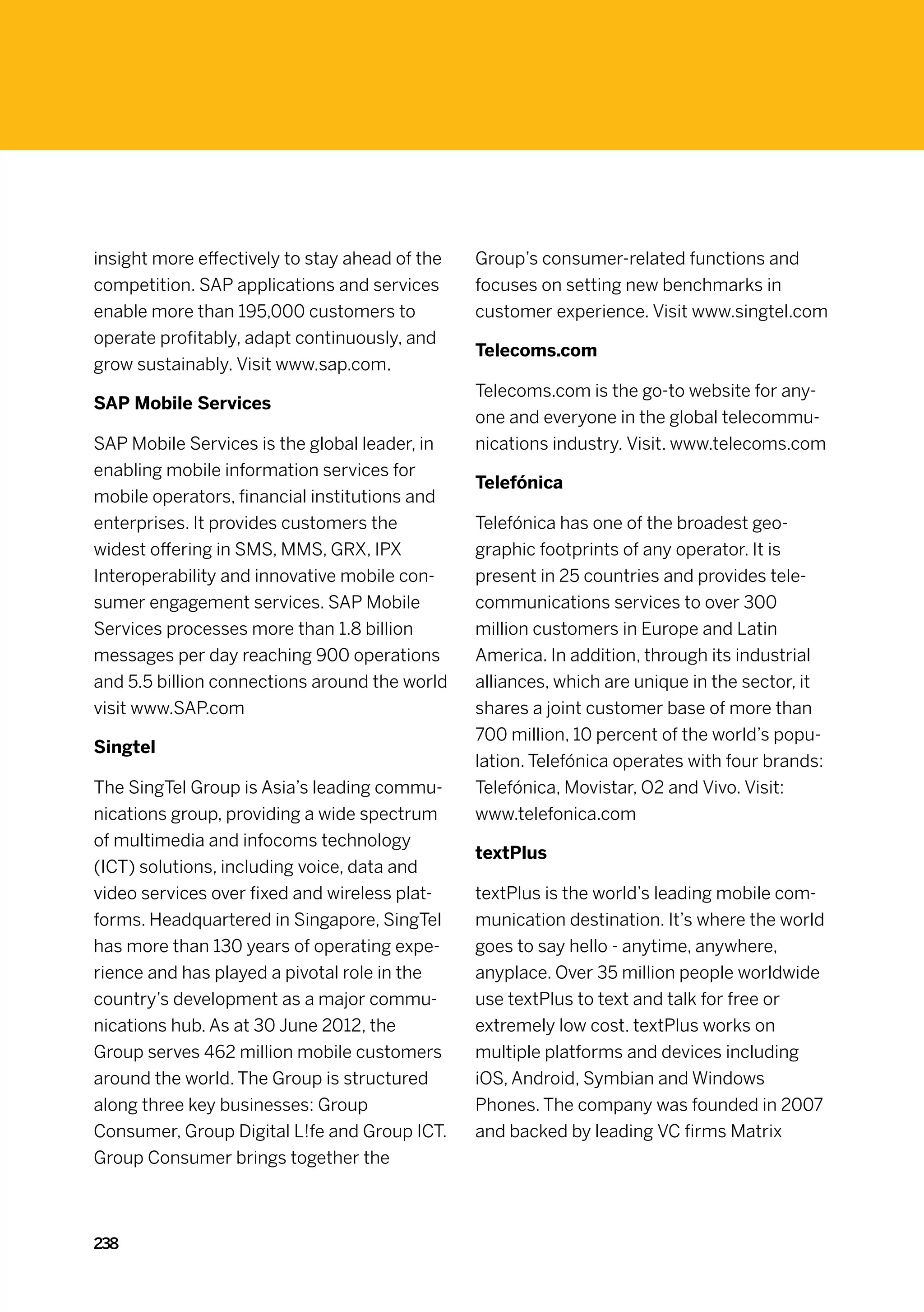insight more effectively to stay ahead of the   Group’s consumer-related functions and
competition. SAP applications and services      focuses on setting new benchmarks in
enable more than 195,000 customers to           customer experience. Visit www.singtel.com
operate profitably, adapt continuously, and
                                                Telecoms.com
grow sustainably. Visit www.sap.com.
                                                Telecoms.com is the go-to website for any-
SAP Mobile Services
                                                one and everyone in the global telecommu-
SAP Mobile Services is the global leader, in    nications industry. Visit. www.telecoms.com
enabling mobile information services for
                                                Telefónica
mobile operators, financial institutions and
enterprises. It provides customers the          Telefónica has one of the broadest geo-
widest offering in SMS, MMS, GRX, IPX           graphic footprints of any operator. It is
Interoperability and innovative mobile con-     present in 25 countries and provides tele-
sumer engagement services. SAP Mobile           communications services to over 300
Services processes more than 1.8 billion        million customers in Europe and Latin
messages per day reaching 900 operations        America. In addition, through its industrial
and 5.5 billion connections around the world    alliances, which are unique in the sector, it
visit www.SAP.com                               shares a joint customer base of more than
                                                700 million, 10 percent of the world’s popu-
Singtel
                                                lation. Telefónica operates with four brands:
The SingTel Group is Asia’s leading commu-      Telefónica, Movistar, O2 and Vivo. Visit:
nications group, providing a wide spectrum      www.telefonica.com
of multimedia and infocoms technology
                                                textPlus
(ICT) solutions, including voice, data and
video services over fixed and wireless plat-    textPlus is the world’s leading mobile com-
forms. Headquartered in Singapore, SingTel      munication destination. It’s where the world
has more than 130 years of operating expe-      goes to say hello - anytime, anywhere,
rience and has played a pivotal role in the     anyplace. Over 35 million people worldwide
country’s development as a major commu-         use textPlus to text and talk for free or
nications hub. As at 30 June 2012, the          extremely low cost. textPlus works on
Group serves 462 million mobile customers       multiple platforms and devices including
around the world. The Group is structured       iOS, Android, Symbian and Windows
along three key businesses: Group               Phones. The company was founded in 2007
Consumer, Group Digital L!fe and Group ICT.     and backed by leading VC firms Matrix
Group Consumer brings together the



238
 