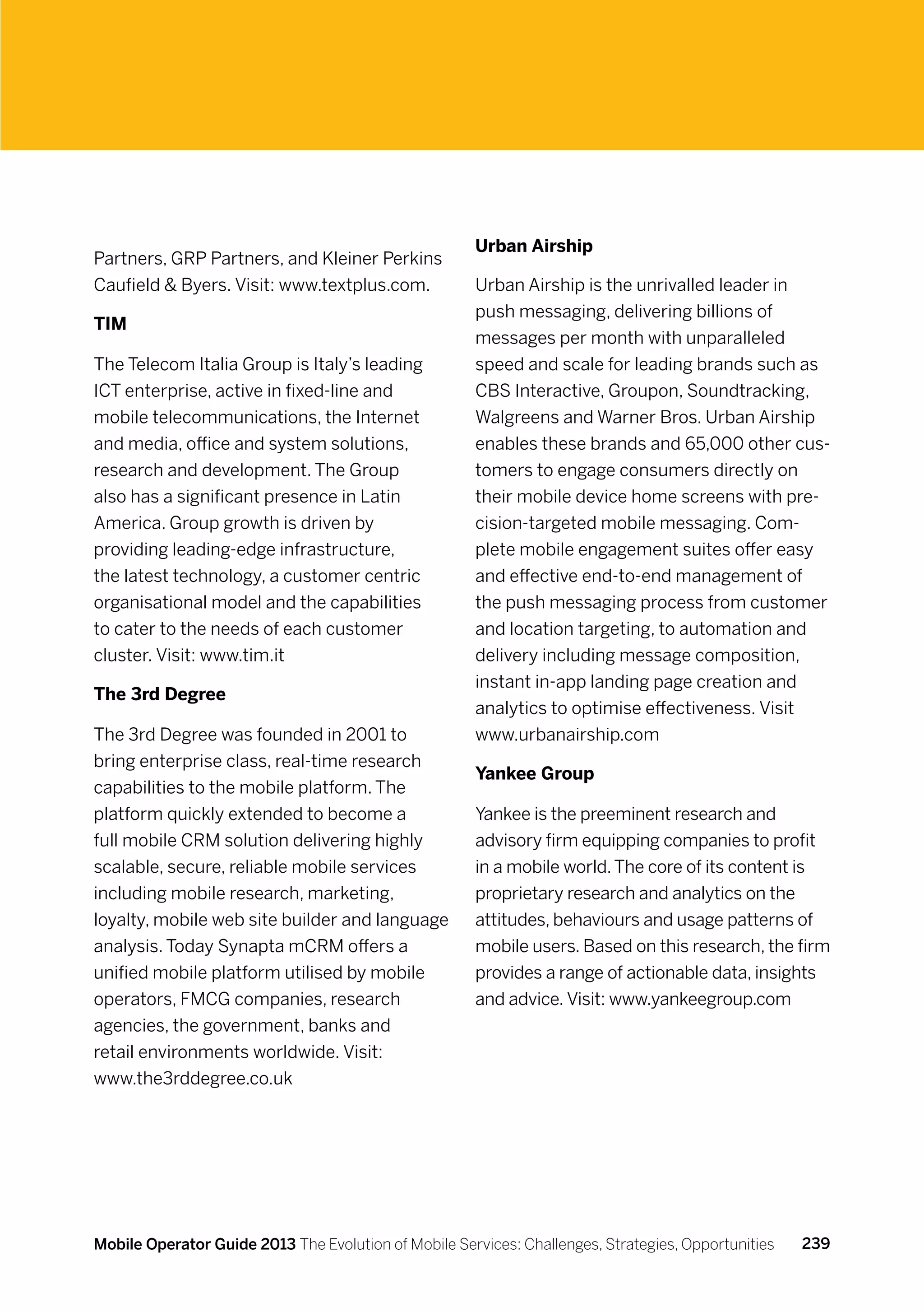Urban Airship
Partners, GRP Partners, and Kleiner Perkins
Caufield  Byers. Visit: www.textplus.com.            Urban Airship is the unrivalled leader in
                                                      push messaging, delivering billions of
TIM
                                                      messages per month with unparalleled
The Telecom Italia Group is Italy’s leading           speed and scale for leading brands such as
ICT enterprise, active in fixed-line and              CBS Interactive, Groupon, Soundtracking,
mobile telecommunications, the Internet               Walgreens and Warner Bros. Urban Airship
and media, office and system solutions,               enables these brands and 65,000 other cus-
research and development. The Group                   tomers to engage consumers directly on
also has a significant presence in Latin              their mobile device home screens with pre-
America. Group growth is driven by                    cision-targeted mobile messaging. Com-
providing leading-edge infrastructure,                plete mobile engagement suites offer easy
the latest technology, a customer centric             and effective end-to-end management of
organisational model and the capabilities             the push messaging process from customer
to cater to the needs of each customer                and location targeting, to automation and
cluster. Visit: www.tim.it                            delivery including message composition,
                                                      instant in-app landing page creation and
The 3rd Degree
                                                      analytics to optimise effectiveness. Visit
The 3rd Degree was founded in 2001 to                 www.urbanairship.com
bring enterprise class, real-time research
                                                      Yankee Group
capabilities to the mobile platform. The
platform quickly extended to become a                 Yankee is the preeminent research and
full mobile CRM solution delivering highly            advisory firm equipping companies to profit
scalable, secure, reliable mobile services            in a mobile world. The core of its content is
including mobile research, marketing,                 proprietary research and analytics on the
loyalty, mobile web site builder and language         attitudes, behaviours and usage patterns of
analysis. Today Synapta mCRM offers a                 mobile users. Based on this research, the firm
unified mobile platform utilised by mobile            provides a range of actionable data, insights
operators, FMCG companies, research                   and advice. Visit: www.yankeegroup.com
agencies, the government, banks and
retail environments worldwide. Visit:
www.the3rddegree.co.uk




Mobile Operator Guide 2013 The Evolution of Mobile Services: Challenges, Strategies, Opportunities   239
 