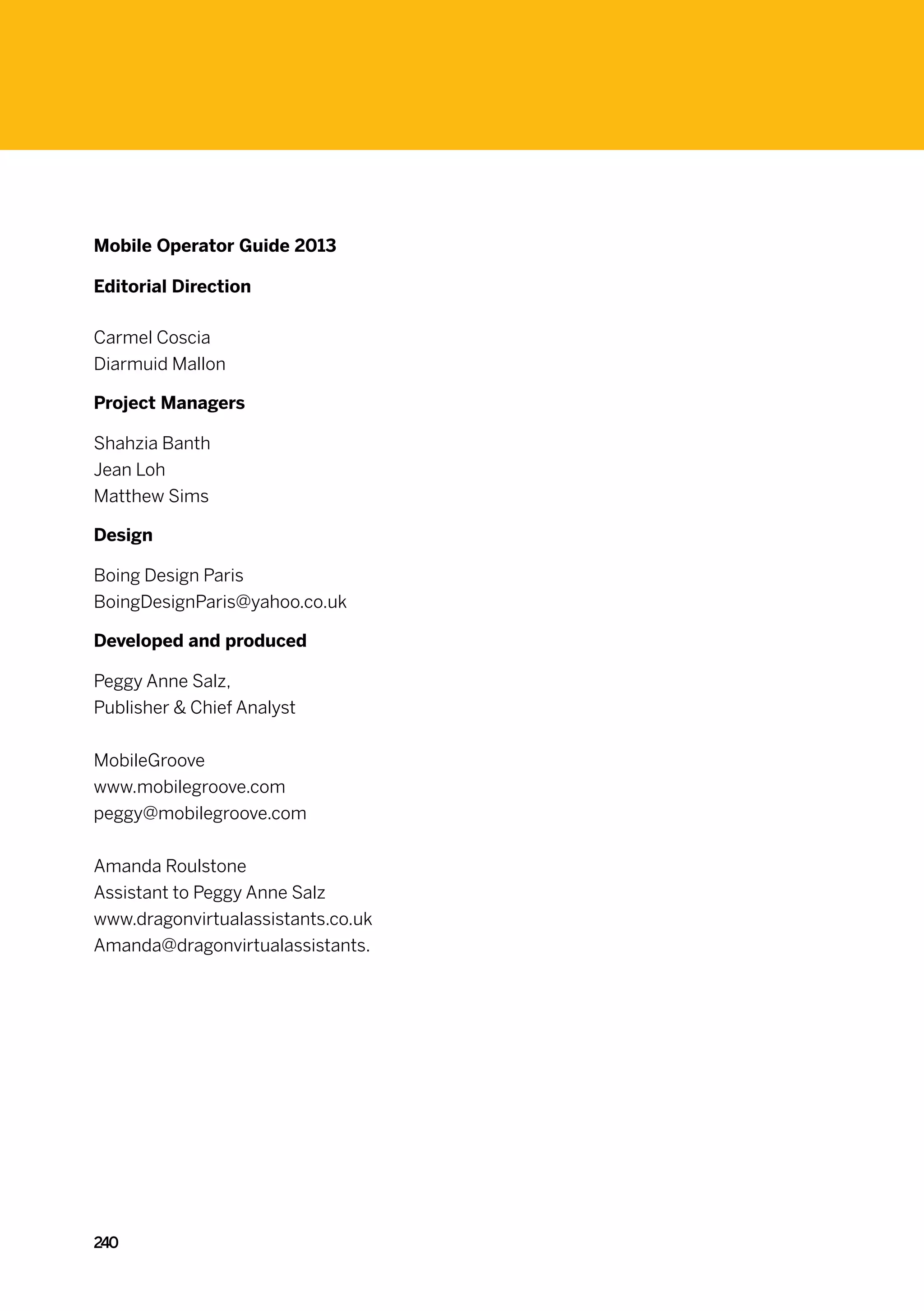 Mobile Operator Guide 2013

Editorial Direction

Carmel Coscia
Diarmuid Mallon

Project Managers

Shahzia Banth
Jean Loh
Matthew Sims

Design

Boing Design Paris
BoingDesignParis@yahoo.co.uk

Developed and produced

Peggy Anne Salz,
Publisher  Chief Analyst


MobileGroove
www.mobilegroove.com
peggy@mobilegroove.com


Amanda Roulstone
Assistant to Peggy Anne Salz
www.dragonvirtualassistants.co.uk
Amanda@dragonvirtualassistants.




240
 