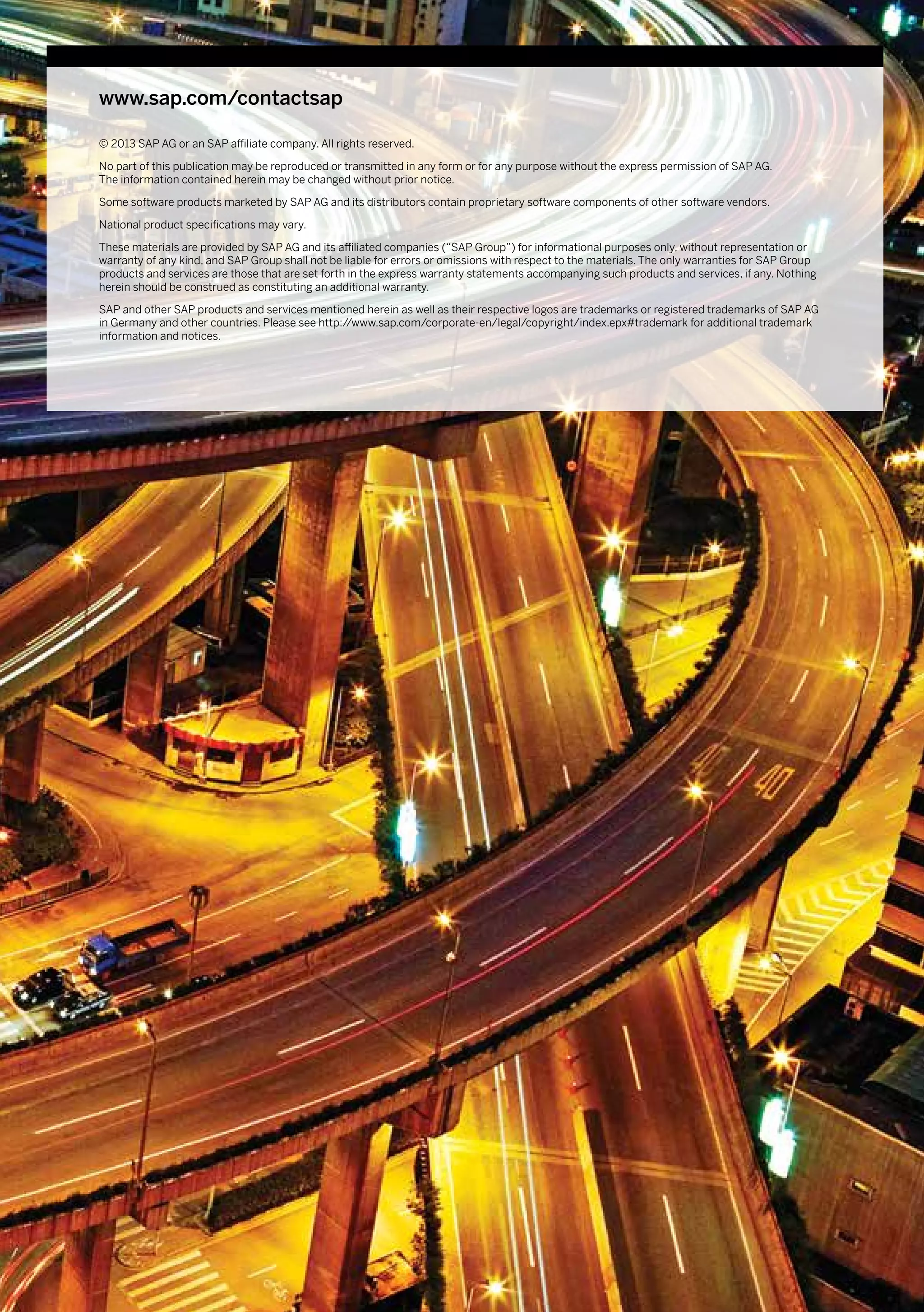 www.sap.com/contactsap

© 2013 SAP AG or an SAP affiliate company. All rights reserved.

No part of this publication may be reproduced or transmitted in any form or for any purpose without the express permission of SAP AG.
The information contained herein may be changed without prior notice.

Some software products marketed by SAP AG and its distributors contain proprietary software components of other software vendors.

National product specifications may vary.

These materials are provided by SAP AG and its affiliated companies (“SAP Group”) for informational purposes only, without representation or
warranty of any kind, and SAP Group shall not be liable for errors or omissions with respect to the materials. The only warranties for SAP Group
products and services are those that are set forth in the express warranty statements accompanying such products and services, if any. Nothing
herein should be construed as constituting an additional warranty.

SAP and other SAP products and services mentioned herein as well as their respective logos are trademarks or registered trademarks of SAP AG
in Germany and other countries. Please see http://www.sap.com/corporate-en/legal/copyright/index.epx#trademark for additional trademark
information and notices.
 