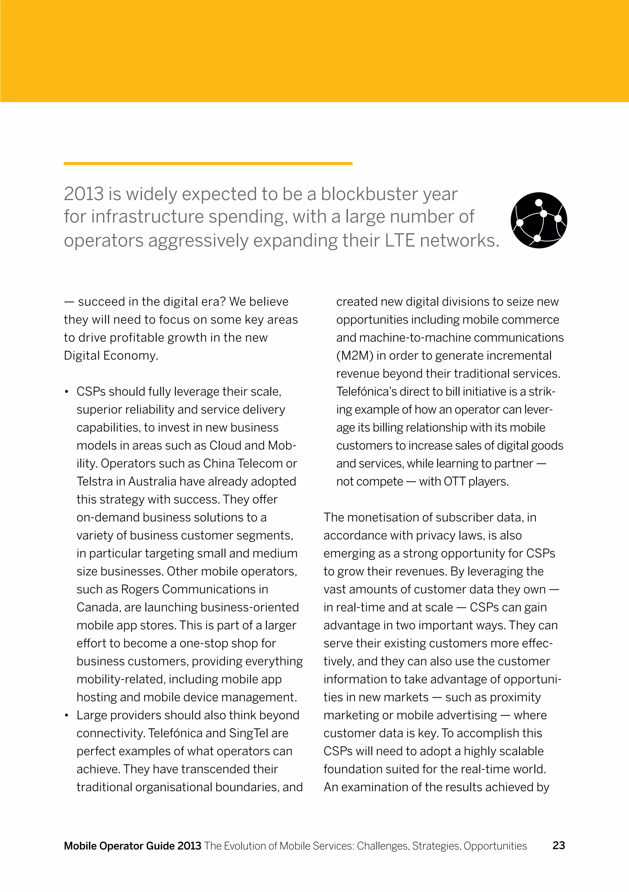 2013 is widely expected to be a blockbuster year
for infrastructure spending, with a large number of
operators aggressively expanding their LTE networks.


— succeed in the digital era? We believe                 created new digital divisions to seize new
they will need to focus on some key areas                opportunities including mobile commerce
to drive profitable growth in the new                    and machine-to-machine communications
Digital Economy.                                         (M2M) in order to generate incremental
                                                         revenue beyond their traditional services.
•	 CSPs should fully leverage their scale,               Telefónica’s direct to bill initiative is a strik-
   superior reliability and service delivery             ing example of how an operator can lever-
   capabilities, to invest in new business               age its billing relationship with its mobile
   models in areas such as Cloud and Mob-                customers to increase sales of digital goods
   ility. Operators such as China Telecom or             and services, while learning to partner —
   Telstra in Australia have already adopted             not compete — with OTT players.
   this strategy with success. They offer
   on-demand business solutions to a                  The monetisation of subscriber data, in
   variety of business customer segments,             accordance with privacy laws, is also
   in particular targeting small and medium           emerging as a strong opportunity for CSPs
   size businesses. Other mobile operators,           to grow their revenues. By leveraging the
   such as Rogers Communications in                   vast amounts of customer data they own —
   Canada, are launching business-oriented            in real-time and at scale — CSPs can gain
   mobile app stores. This is part of a larger        advantage in two important ways. They can
   effort to become a one-stop shop for               serve their existing customers more effec-
   business customers, providing everything           tively, and they can also use the customer
   mobility-related, including mobile app             information to take advantage of opportuni-
   hosting and mobile device management.              ties in new markets — such as proximity
•	 Large providers should also think beyond           marketing or mobile advertising — where
   connectivity. Telefónica and SingTel are           customer data is key. To accomplish this
   perfect examples of what operators can             CSPs will need to adopt a highly scalable
   achieve. They have transcended their               foundation suited for the real-time world.
   traditional organisational boundaries, and         An examination of the results achieved by



Mobile Operator Guide 2013 The Evolution of Mobile Services: Challenges, Strategies, Opportunities      23
 
