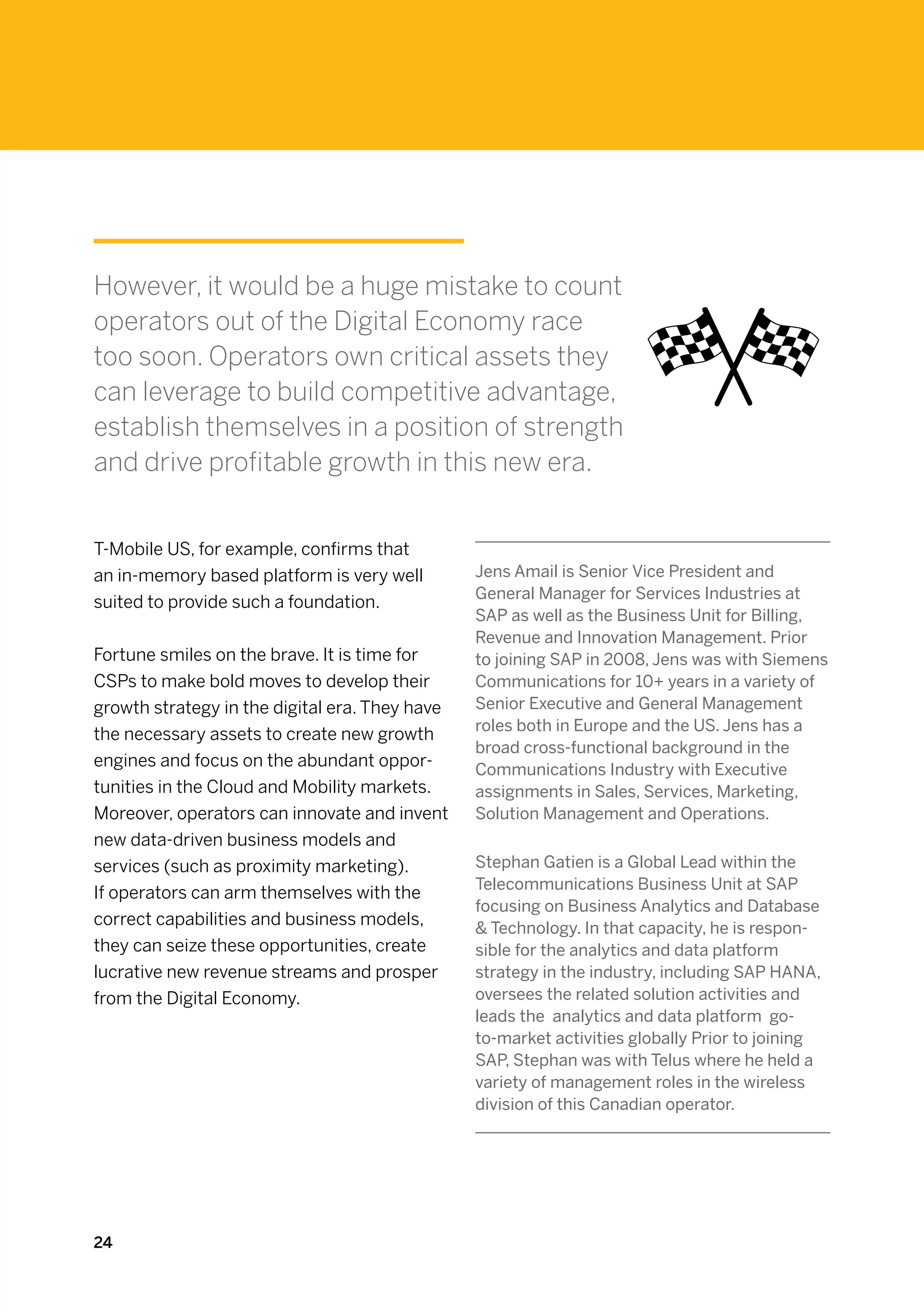 However, it would be a huge mistake to count
operators out of the Digital Economy race
too soon. Operators own critical assets they
can leverage to build competitive advantage,
establish themselves in a position of strength
and drive profitable growth in this new era.


T-Mobile US, for example, confirms that
an in-memory based platform is very well        Jens Amail is Senior Vice President and
                                                General Manager for Services Industries at
suited to provide such a foundation.
                                                SAP as well as the Business Unit for Billing,
                                                Revenue and Innovation Management. Prior
Fortune smiles on the brave. It is time for     to joining SAP in 2008, Jens was with Siemens
CSPs to make bold moves to develop their        Communications for 10+ years in a variety of
growth strategy in the digital era. They have   Senior Executive and General Management
                                                roles both in Europe and the US. Jens has a
the necessary assets to create new growth
                                                broad cross-functional background in the
engines and focus on the abundant oppor-        Communications Industry with Executive
tunities in the Cloud and Mobility markets.     assignments in Sales, Services, Marketing,
Moreover, operators can innovate and invent     Solution Management and Operations.
new data-driven business models and
services (such as proximity marketing).         Stephan Gatien is a Global Lead within the
                                                Telecommunications Business Unit at SAP
If operators can arm themselves with the
                                                focusing on Business Analytics and Database
correct capabilities and business models,        Technology. In that capacity, he is respon-
they can seize these opportunities, create      sible for the analytics and data platform
lucrative new revenue streams and prosper       strategy in the industry, including SAP HANA,
from the Digital Economy.                       oversees the related solution activities and
                                                leads the  analytics and data platform  go-
                                                to-market activities globally Prior to joining
                                                SAP, Stephan was with Telus where he held a
                                                variety of management roles in the wireless
                                                division of this Canadian operator.




24
 