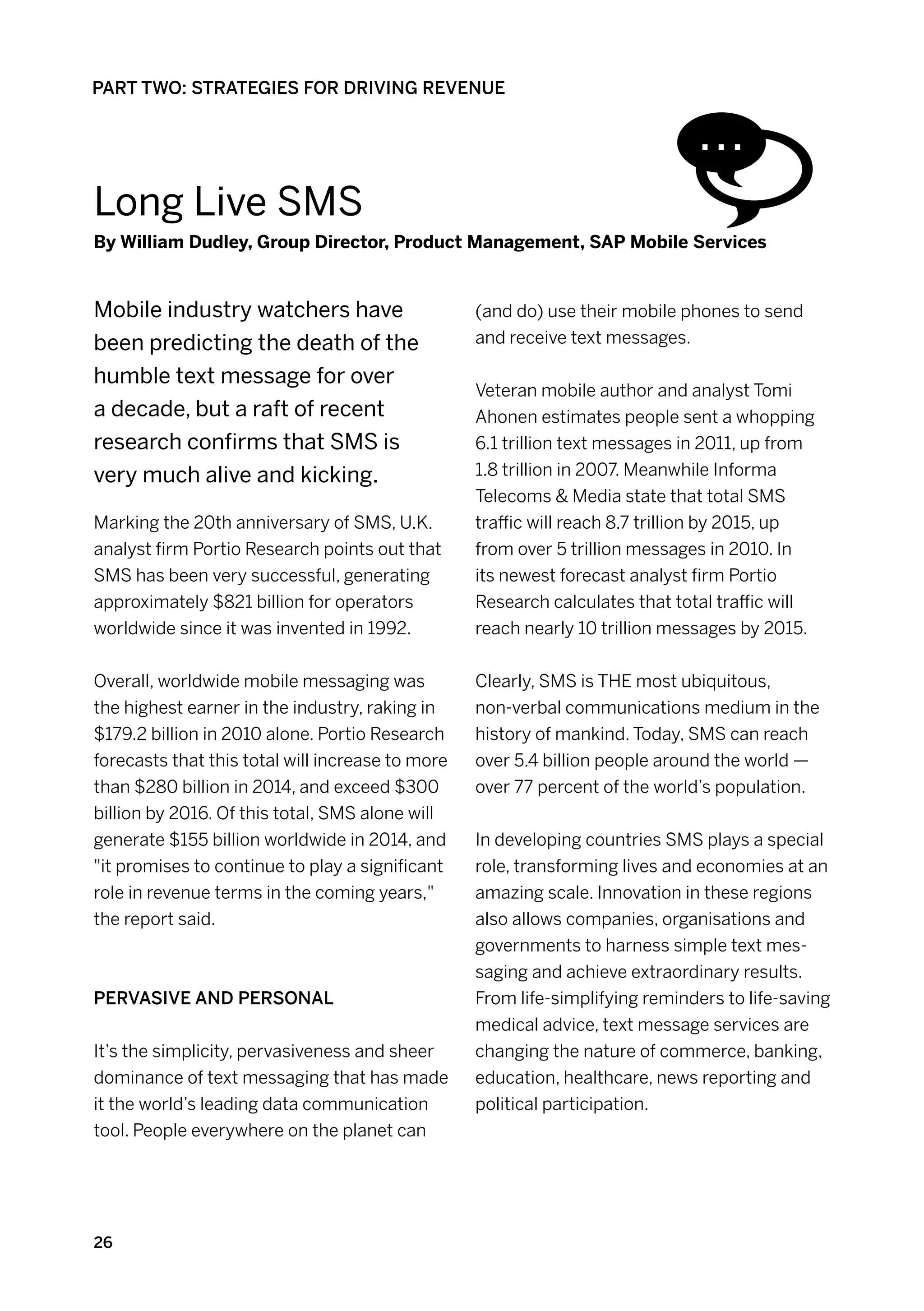 PART TWO: STRATEGIES FOR DRIVING REVENUE




Long Live sms
By William Dudley, Group Director, Product Management, SAP Mobile Services


Mobile industry watchers have                     (and do) use their mobile phones to send
been predicting the death of the                  and receive text messages.

humble text message for over
                                                  Veteran mobile author and analyst Tomi
a decade, but a raft of recent                    Ahonen estimates people sent a whopping
research confirms that SMS is                     6.1 trillion text messages in 2011, up from
very much alive and kicking.                      1.8 trillion in 2007. Meanwhile Informa
                                                  Telecoms  Media state that total SMS
Marking the 20th anniversary of SMS, U.K.         traffic will reach 8.7 trillion by 2015, up
analyst firm Portio Research points out that      from over 5 trillion messages in 2010. In
SMS has been very successful, generating          its newest forecast analyst firm Portio
approximately $821 billion for operators          Research calculates that total traffic will
worldwide since it was invented in 1992.          reach nearly 10 trillion messages by 2015.


Overall, worldwide mobile messaging was           Clearly, SMS is THE most ubiquitous,
the highest earner in the industry, raking in     non-verbal communications medium in the
$179.2 billion in 2010 alone. Portio Research     history of mankind. Today, SMS can reach
forecasts that this total will increase to more   over 5.4 billion people around the world —
than $280 billion in 2014, and exceed $300        over 77 percent of the world’s population.
billion by 2016. Of this total, SMS alone will
generate $155 billion worldwide in 2014, and      In developing countries SMS plays a special
it promises to continue to play a significant    role, transforming lives and economies at an
role in revenue terms in the coming years,       amazing scale. Innovation in these regions
the report said.                                  also allows companies, organisations and
                                                  governments to harness simple text mes-
                                                  saging and achieve extraordinary results.
Pervasive and personal                            From life-simplifying reminders to life-saving
                                                  medical advice, text message services are
It’s the simplicity, pervasiveness and sheer      changing the nature of commerce, banking,
dominance of text messaging that has made         education, healthcare, news reporting and
it the world’s leading data communication         political participation.
tool. People everywhere on the planet can




26
 