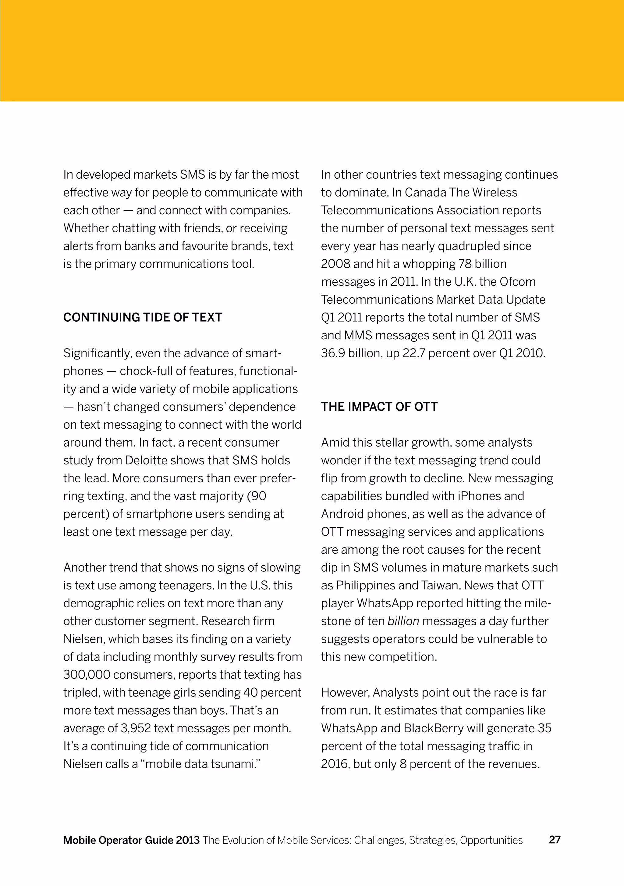 In developed markets SMS is by far the most           In other countries text messaging continues
effective way for people to communicate with          to dominate. In Canada The Wireless
each other — and connect with companies.              Telecommunications Association reports
Whether chatting with friends, or receiving           the number of personal text messages sent
alerts from banks and favourite brands, text          every year has nearly quadrupled since
is the primary communications tool.                   2008 and hit a whopping 78 billion
                                                      messages in 2011. In the U.K. the Ofcom
                                                      Telecommunications Market Data Update
Continuing tide of text                               Q1 2011 reports the total number of SMS
                                                      and MMS messages sent in Q1 2011 was
Significantly, even the advance of smart-             36.9 billion, up 22.7 percent over Q1 2010.
phones — chock-full of features, functional-
ity and a wide variety of mobile applications
— hasn’t changed consumers’ dependence                The impact of OTT
on text messaging to connect with the world
around them. In fact, a recent consumer               Amid this stellar growth, some analysts
study from Deloitte shows that SMS holds              wonder if the text messaging trend could
the lead. More consumers than ever prefer-            flip from growth to decline. New messaging
ring texting, and the vast majority (90               capabilities bundled with iPhones and
percent) of smartphone users sending at               Android phones, as well as the advance of
least one text message per day.                       OTT messaging services and applications
                                                      are among the root causes for the recent
Another trend that shows no signs of slowing          dip in SMS volumes in mature markets such
is text use among teenagers. In the U.S. this         as Philippines and Taiwan. News that OTT
demographic relies on text more than any              player WhatsApp reported hitting the mile-
other customer segment. Research firm                 stone of ten billion messages a day further
Nielsen, which bases its finding on a variety         suggests operators could be vulnerable to
of data including monthly survey results from         this new competition.
300,000 consumers, reports that texting has
tripled, with teenage girls sending 40 percent        However, Analysts point out the race is far
more text messages than boys. That’s an               from run. It estimates that companies like
average of 3,952 text messages per month.             WhatsApp and BlackBerry will generate 35
It’s a continuing tide of communication               percent of the total messaging traffic in
Nielsen calls a “mobile data tsunami.”                2016, but only 8 percent of the revenues.




Mobile Operator Guide 2013 The Evolution of Mobile Services: Challenges, Strategies, Opportunities   27
 