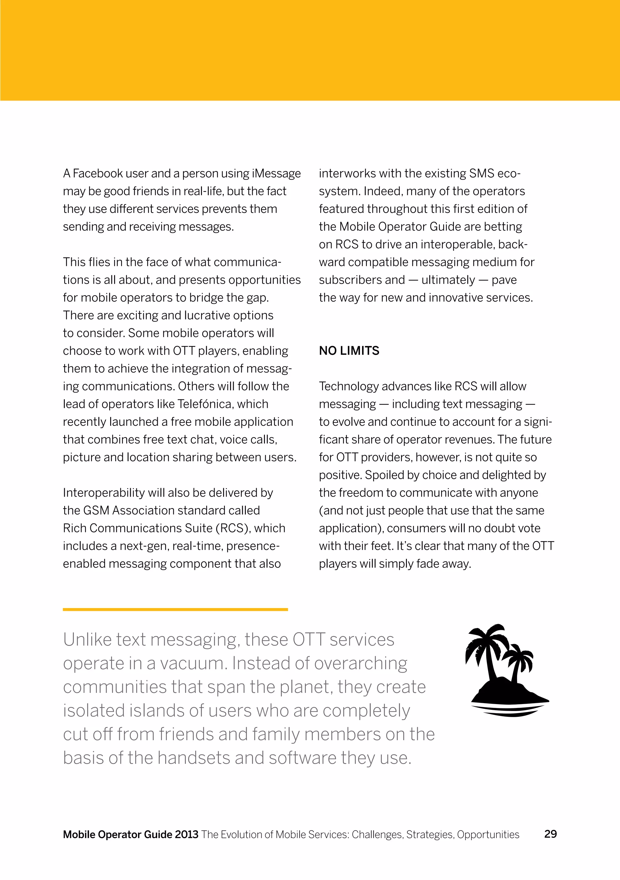 A Facebook user and a person using iMessage           interworks with the existing SMS eco-
may be good friends in real-life, but the fact        system. Indeed, many of the operators
they use different services prevents them             featured throughout this first edition of
sending and receiving messages.                       the Mobile Operator Guide are betting
                                                      on RCS to drive an interoperable, back-
This flies in the face of what communica-             ward compatible messaging medium for
tions is all about, and presents opportunities        subscribers and — ultimately — pave
for mobile operators to bridge the gap.               the way for new and innovative services.
There are exciting and lucrative options
to consider. Some mobile operators will
choose to work with OTT players, enabling             No limits
them to achieve the integration of messag-
ing communications. Others will follow the            Technology advances like RCS will allow
lead of operators like Telefónica, which              messaging — including text messaging —
recently launched a free mobile application           to evolve and continue to account for a signi-
that combines free text chat, voice calls,            ficant share of operator revenues. The future
picture and location sharing between users.           for OTT providers, however, is not quite so
                                                      positive. Spoiled by choice and delighted by
Interoperability will also be delivered by            the freedom to communicate with anyone
the GSM Association standard called                   (and not just people that use that the same
Rich Communications Suite (RCS), which                application), consumers will no doubt vote
includes a next-gen, real-time, presence-             with their feet. It’s clear that many of the OTT
enabled messaging component that also                 players will simply fade away.




Unlike text messaging, these OTT services
operate in a vacuum. Instead of overarching
communities that span the planet, they create
isolated islands of users who are completely
cut off from friends and family members on the
basis of the handsets and software they use.



Mobile Operator Guide 2013 The Evolution of Mobile Services: Challenges, Strategies, Opportunities   29
 