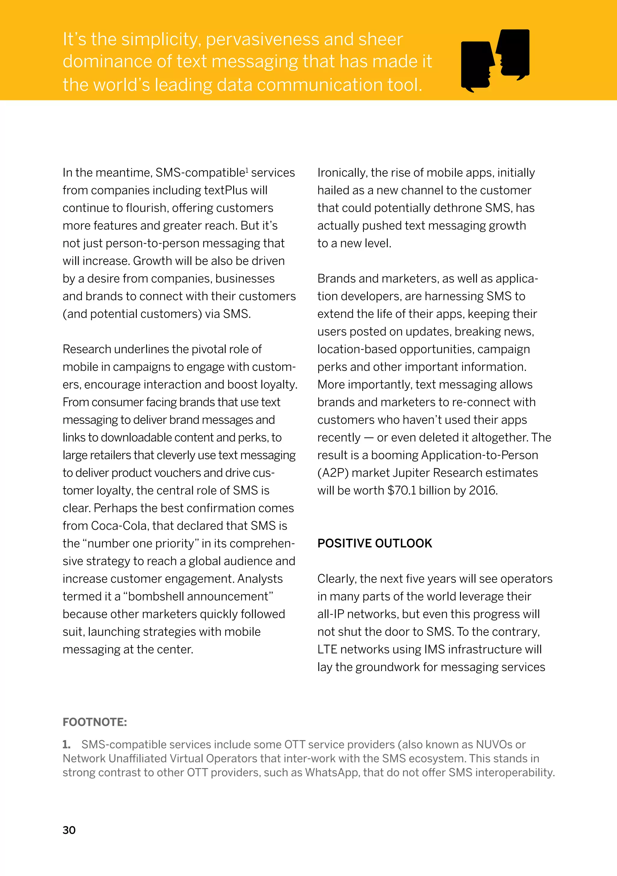 It’s the simplicity, pervasiveness and sheer
dominance of text messaging that has made it
the world’s leading data communication tool.



In the meantime, SMS-compatible1 services          Ironically, the rise of mobile apps, initially
from companies including textPlus will             hailed as a new channel to the customer
continue to flourish, offering customers           that could potentially dethrone SMS, has
more features and greater reach. But it’s          actually pushed text messaging growth
not just person-to-person messaging that           to a new level.
will increase. Growth will be also be driven
by a desire from companies, businesses             Brands and marketers, as well as applica-
and brands to connect with their customers         tion developers, are harnessing SMS to
(and potential customers) via SMS.                 extend the life of their apps, keeping their
                                                   users posted on updates, breaking news,
Research underlines the pivotal role of            location-based opportunities, campaign
mobile in campaigns to engage with custom-         perks and other important information.
ers, encourage interaction and boost loyalty.      More importantly, text messaging allows
From consumer facing brands that use text          brands and marketers to re-connect with
messaging to deliver brand messages and            customers who haven’t used their apps
links to downloadable content and perks, to        recently — or even deleted it altogether. The
large retailers that cleverly use text messaging   result is a booming Application-to-Person
to deliver product vouchers and drive cus-         (A2P) market Jupiter Research estimates
tomer loyalty, the central role of SMS is          will be worth $70.1 billion by 2016.
clear. Perhaps the best confirmation comes
from Coca-Cola, that declared that SMS is
the “number one priority” in its comprehen-        Positive outlook
sive strategy to reach a global audience and
increase customer engagement. Analysts             Clearly, the next five years will see operators
termed it a “bombshell announcement”               in many parts of the world leverage their
because other marketers quickly followed           all-IP networks, but even this progress will
suit, launching strategies with mobile             not shut the door to SMS. To the contrary,
messaging at the center.                           LTE networks using IMS infrastructure will
                                                   lay the groundwork for messaging services



Footnote:

1.	 SMS-compatible services include some OTT service providers (also known as NUVOs or
Network Unaffiliated Virtual Operators that inter-work with the SMS ecosystem. This stands in
strong contrast to other OTT providers, such as WhatsApp, that do not offer SMS interoperability.




30
 