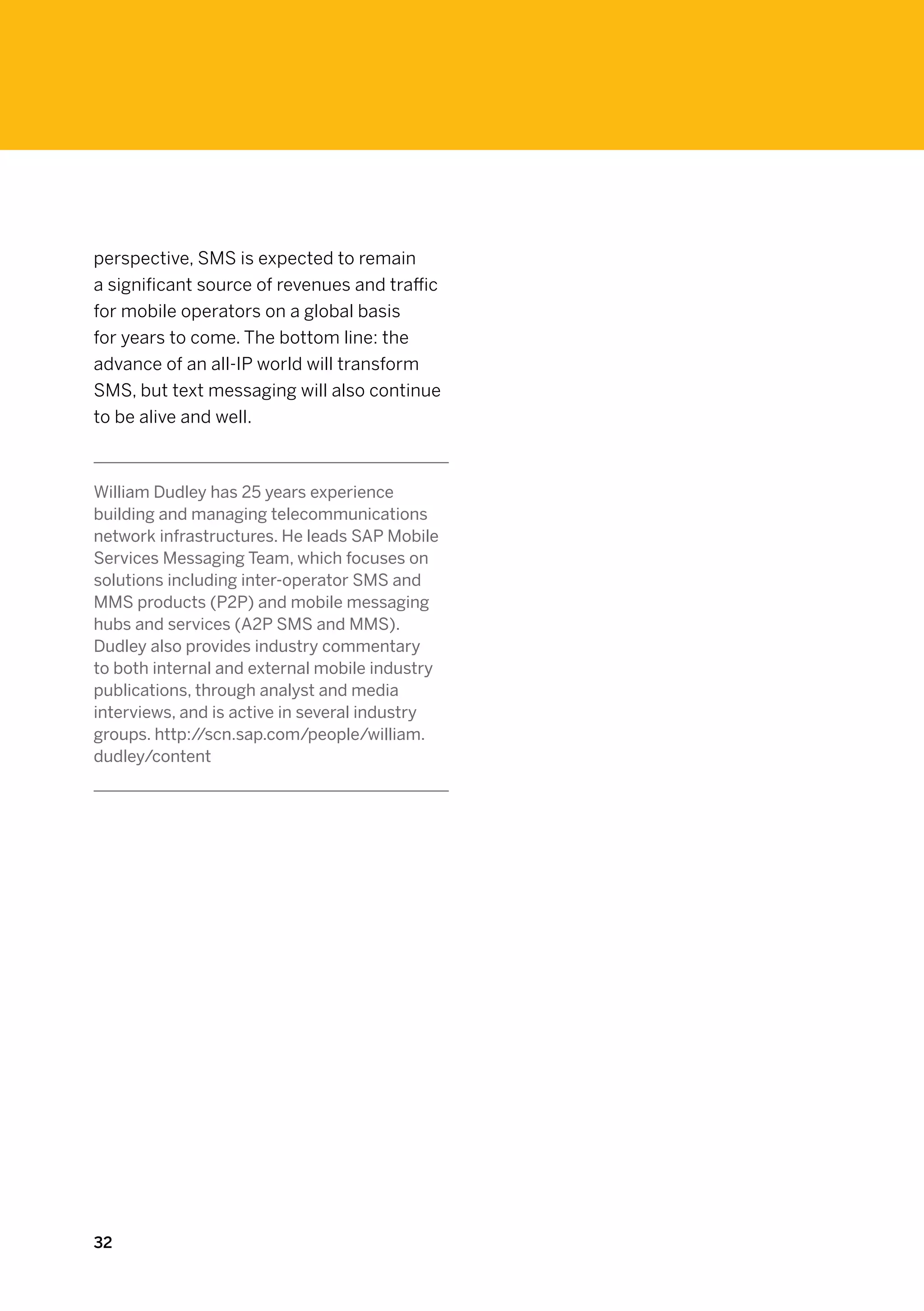 perspective, SMS is expected to remain
a significant source of revenues and traffic
for mobile operators on a global basis
for years to come. The bottom line: the
advance of an all-IP world will transform
SMS, but text messaging will also continue
to be alive and well.



William Dudley has 25 years experience
building and managing telecommunications
network infrastructures. He leads SAP Mobile
Services Messaging Team, which focuses on
solutions including inter-operator SMS and
MMS products (P2P) and mobile messaging
hubs and services (A2P SMS and MMS).
Dudley also provides industry commentary
to both internal and external mobile industry
publications, through analyst and media
interviews, and is active in several industry
groups. http://scn.sap.com/people/william.
dudley/content




32
 