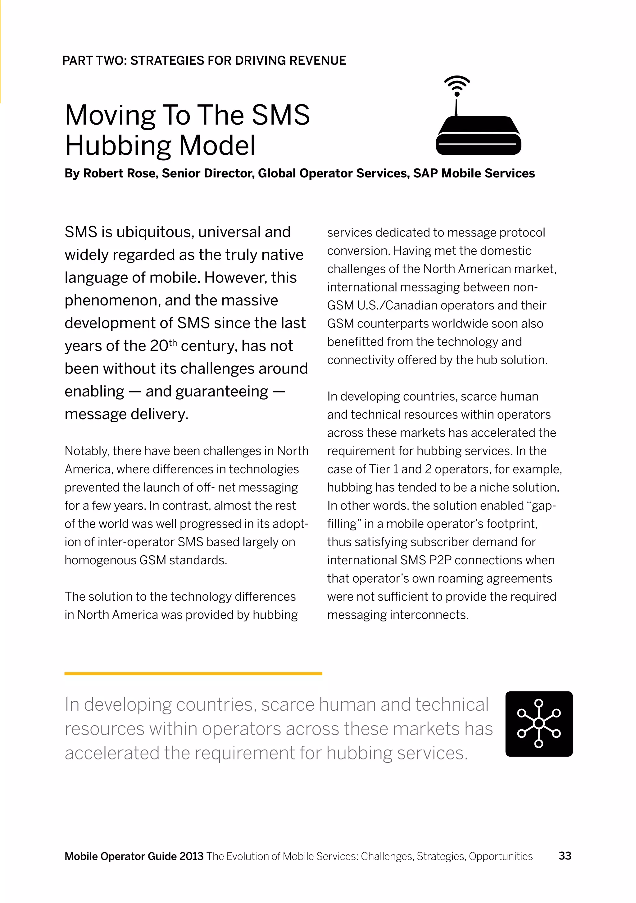 PART TWO: STRATEGIES FOR DRIVING REVENUE



Moving To The sms
Hubbing Model
By Robert Rose, Senior Director, Global Operator Services, SAP Mobile Services



SMS is ubiquitous, universal and                      services dedicated to message protocol
widely regarded as the truly native                   conversion. Having met the domestic
                                                      challenges of the North American market,
language of mobile. However, this
                                                      international messaging between non-
phenomenon, and the massive                           GSM U.S./Canadian operators and their
development of SMS since the last                     GSM counterparts worldwide soon also
years of the 20th century, has not                    benefitted from the technology and
                                                      connectivity offered by the hub solution.
been without its challenges around
enabling — and guaranteeing —                         In developing countries, scarce human
message delivery.                                     and technical resources within operators
                                                      across these markets has accelerated the
Notably, there have been challenges in North          requirement for hubbing services. In the
America, where differences in technologies            case of Tier 1 and 2 operators, for example,
prevented the launch of off- net messaging            hubbing has tended to be a niche solution.
for a few years. In contrast, almost the rest         In other words, the solution enabled “gap-
of the world was well progressed in its adopt-        filling” in a mobile operator’s footprint,
ion of inter-operator SMS based largely on            thus satisfying subscriber demand for
homogenous GSM standards.                             international SMS P2P connections when
                                                      that operator’s own roaming agreements
The solution to the technology differences            were not sufficient to provide the required
in North America was provided by hubbing              messaging interconnects.




In developing countries, scarce human and technical
resources within operators across these markets has
accelerated the requirement for hubbing services.




Mobile Operator Guide 2013 The Evolution of Mobile Services: Challenges, Strategies, Opportunities   33
 