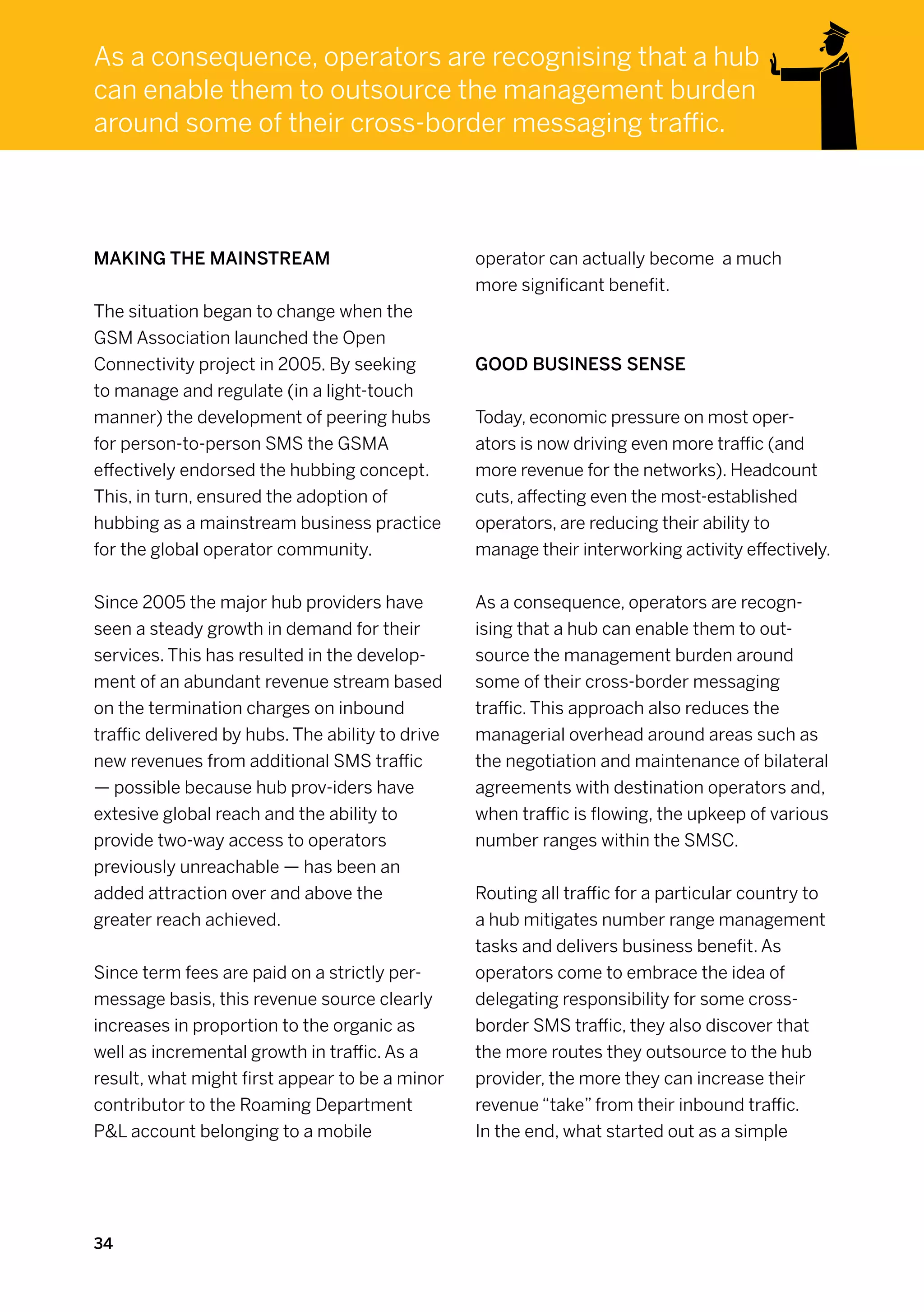As a consequence, operators are recognising that a hub
can enable them to outsource the management burden
around some of their cross-border messaging traffic.




Making the mainstream                             operator can actually become a much
                                                  more significant benefit.
The situation began to change when the
GSM Association launched the Open
Connectivity project in 2005. By seeking          Good business sense
to manage and regulate (in a light-touch
manner) the development of peering hubs           Today, economic pressure on most oper-
for person-to-person SMS the GSMA                 ators is now driving even more traffic (and
effectively endorsed the hubbing concept.         more revenue for the networks). Headcount
This, in turn, ensured the adoption of            cuts, affecting even the most-established
hubbing as a mainstream business practice         operators, are reducing their ability to
for the global operator community.                manage their interworking activity effectively.


Since 2005 the major hub providers have           As a consequence, operators are recogn-
seen a steady growth in demand for their          ising that a hub can enable them to out-
services. This has resulted in the develop-       source the management burden around
ment of an abundant revenue stream based          some of their cross-border messaging
on the termination charges on inbound             traffic. This approach also reduces the
traffic delivered by hubs. The ability to drive   managerial overhead around areas such as
new revenues from additional SMS traffic          the negotiation and maintenance of bilateral
— possible because hub prov-iders have            agreements with destination operators and,
extesive global reach and the ability to          when traffic is flowing, the upkeep of various
provide two-way access to operators               number ranges within the SMSC.
previously unreachable — has been an
added attraction over and above the               Routing all traffic for a particular country to
greater reach achieved.                           a hub mitigates number range management
                                                  tasks and delivers business benefit. As
Since term fees are paid on a strictly per-       operators come to embrace the idea of
message basis, this revenue source clearly        delegating responsibility for some cross-
increases in proportion to the organic as         border SMS traffic, they also discover that
well as incremental growth in traffic. As a       the more routes they outsource to the hub
result, what might first appear to be a minor     provider, the more they can increase their
contributor to the Roaming Department             revenue “take” from their inbound traffic.
PL account belonging to a mobile                 In the end, what started out as a simple




34
 
