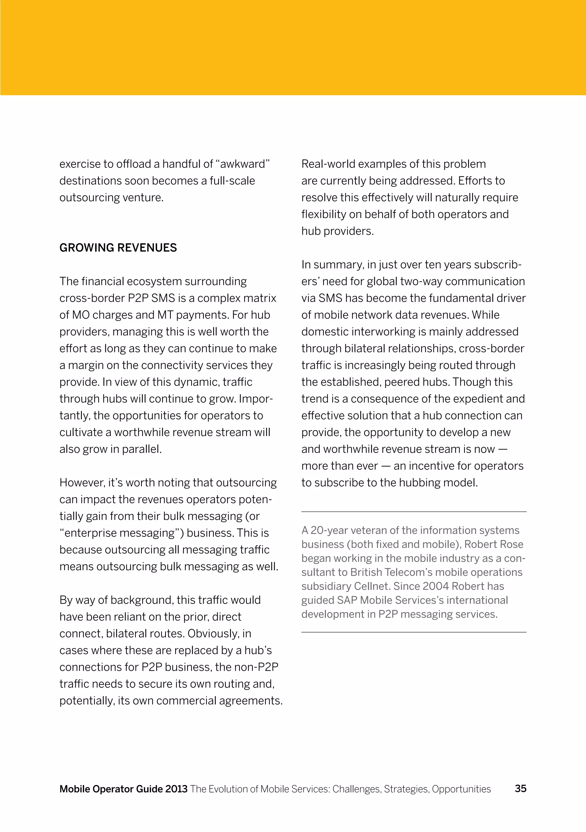 exercise to offload a handful of “awkward”            Real-world examples of this problem
destinations soon becomes a full-scale                are currently being addressed. Efforts to
outsourcing venture.                                  resolve this effectively will naturally require
                                                      flexibility on behalf of both operators and
                                                      hub providers.
Growing revenues
                                                      In summary, in just over ten years subscrib-
The financial ecosystem surrounding                   ers’ need for global two-way communication
cross-border P2P SMS is a complex matrix              via SMS has become the fundamental driver
of MO charges and MT payments. For hub                of mobile network data revenues. While
providers, managing this is well worth the            domestic interworking is mainly addressed
effort as long as they can continue to make           through bilateral relationships, cross-border
a margin on the connectivity services they            traffic is increasingly being routed through
provide. In view of this dynamic, traffic             the established, peered hubs. Though this
through hubs will continue to grow. Impor-            trend is a consequence of the expedient and
tantly, the opportunities for operators to            effective solution that a hub connection can
cultivate a worthwhile revenue stream will            provide, the opportunity to develop a new
also grow in parallel.                                and worthwhile revenue stream is now —
                                                      more than ever — an incentive for operators
However, it’s worth noting that outsourcing           to subscribe to the hubbing model.
can impact the revenues operators poten-
tially gain from their bulk messaging (or
“enterprise messaging”) business. This is             A 20-year veteran of the information systems
                                                      business (both fixed and mobile), Robert Rose
because outsourcing all messaging traffic
                                                      began working in the mobile industry as a con-
means outsourcing bulk messaging as well.             sultant to British Telecom’s mobile operations
                                                      subsidiary Cellnet. Since 2004 Robert has
By way of background, this traffic would              guided SAP Mobile Services’s international
have been reliant on the prior, direct                development in P2P messaging services.
connect, bilateral routes. Obviously, in
cases where these are replaced by a hub’s
connections for P2P business, the non-P2P
traffic needs to secure its own routing and,
potentially, its own commercial agreements.




Mobile Operator Guide 2013 The Evolution of Mobile Services: Challenges, Strategies, Opportunities   35
 