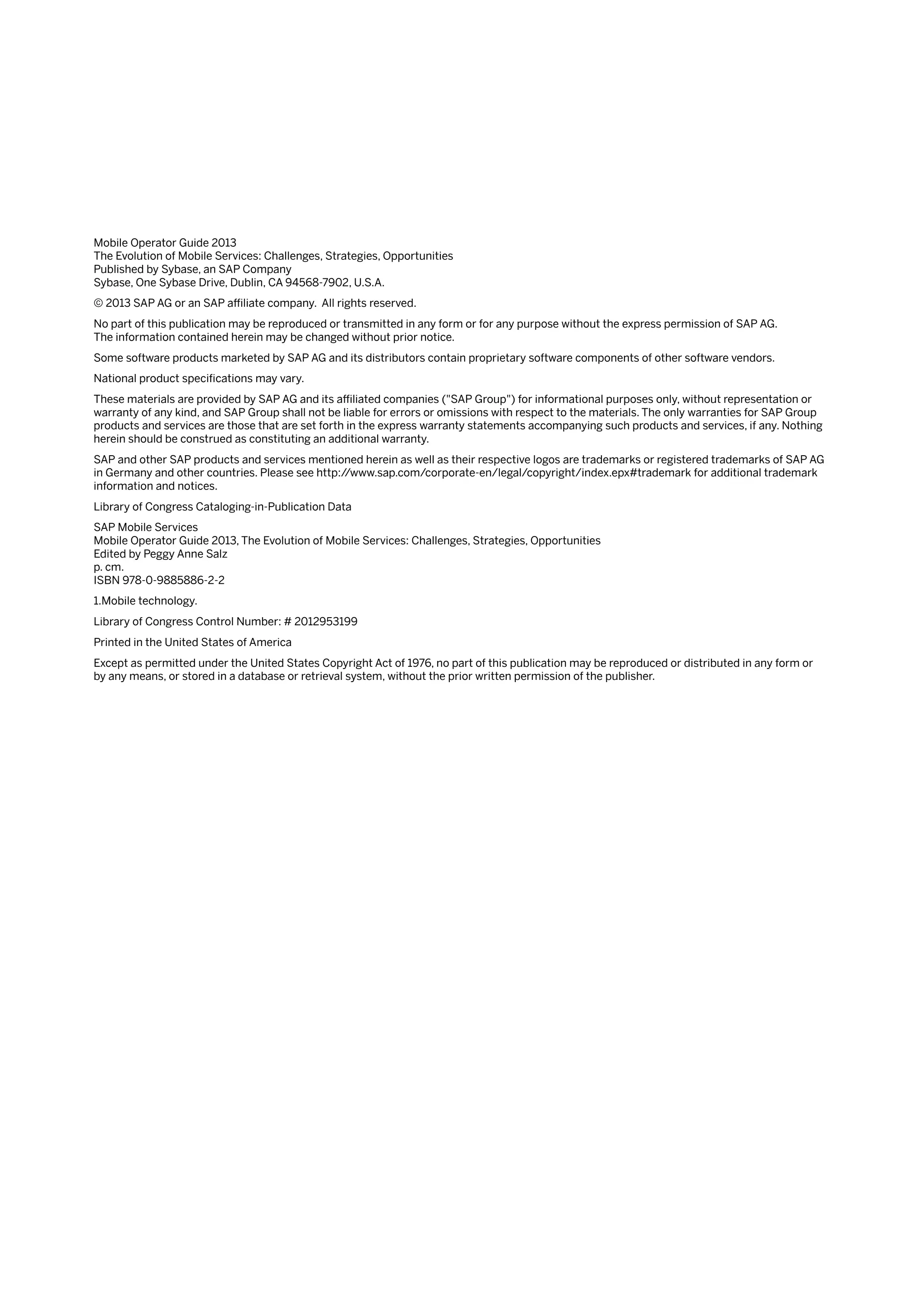 Mobile Operator Guide 2013
The Evolution of Mobile Services: Challenges, Strategies, Opportunities
Published by Sybase, an SAP Company
Sybase, One Sybase Drive, Dublin, CA 94568-7902, U.S.A.
© 2013 SAP AG or an SAP affiliate company. All rights reserved.
No part of this publication may be reproduced or transmitted in any form or for any purpose without the express permission of SAP AG.
The information contained herein may be changed without prior notice.
Some software products marketed by SAP AG and its distributors contain proprietary software components of other software vendors.
National product specifications may vary.
These materials are provided by SAP AG and its affiliated companies ("SAP Group") for informational purposes only, without representation or
warranty of any kind, and SAP Group shall not be liable for errors or omissions with respect to the materials. The only warranties for SAP Group
products and services are those that are set forth in the express warranty statements accompanying such products and services, if any. Nothing
herein should be construed as constituting an additional warranty.
SAP and other SAP products and services mentioned herein as well as their respective logos are trademarks or registered trademarks of SAP AG
in Germany and other countries. Please see http://www.sap.com/corporate-en/legal/copyright/index.epx#trademark for additional trademark
information and notices.
Library of Congress Cataloging-in-Publication Data
SAP Mobile Services
Mobile Operator Guide 2013, The Evolution of Mobile Services: Challenges, Strategies, Opportunities
Edited by Peggy Anne Salz
p. cm.
ISBN 978-0-9885886-2-2
1.Mobile technology.
Library of Congress Control Number: # 2012953199
Printed in the United States of America
Except as permitted under the United States Copyright Act of 1976, no part of this publication may be reproduced or distributed in any form or
by any means, or stored in a database or retrieval system, without the prior written permission of the publisher.
 