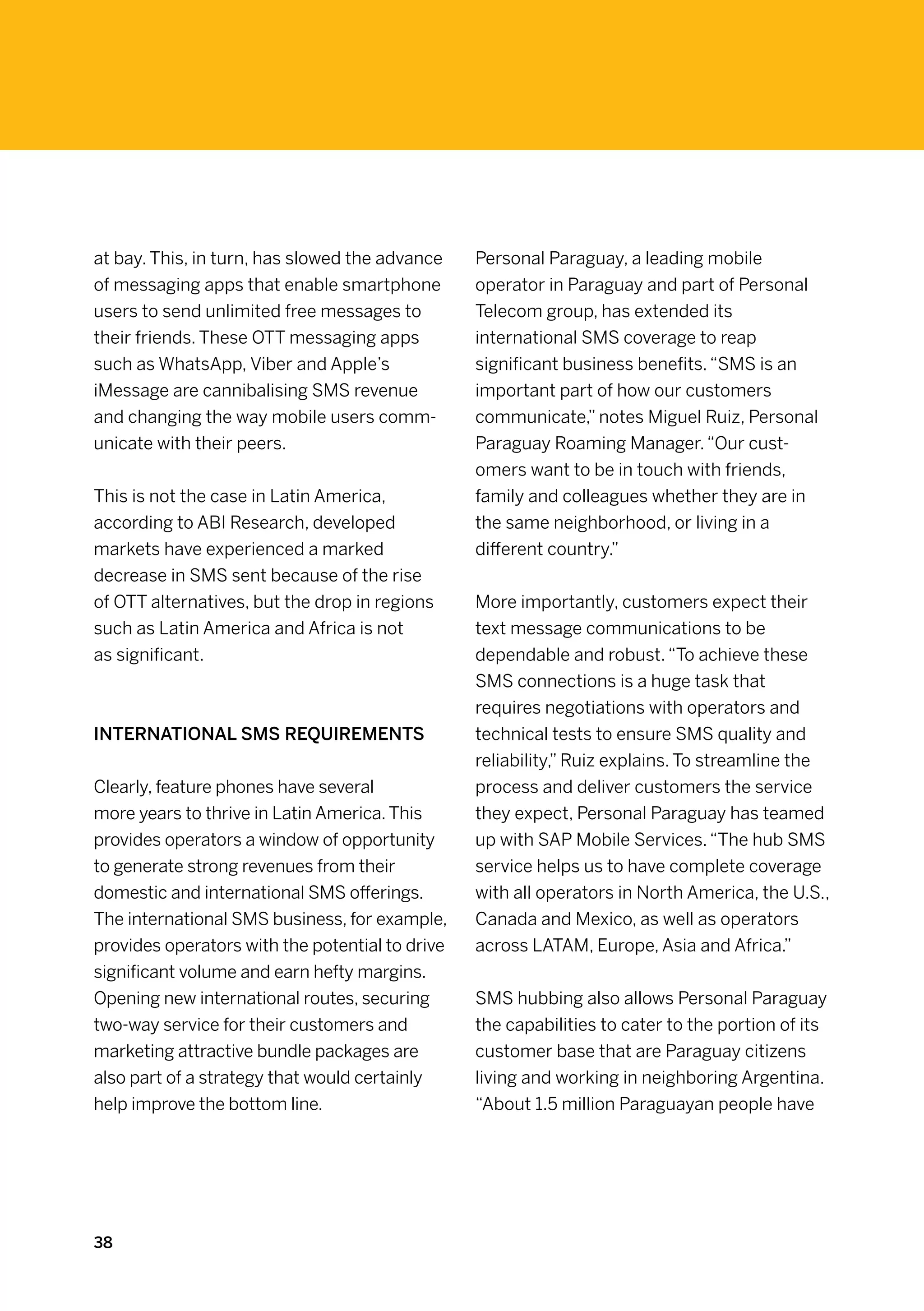 at bay. This, in turn, has slowed the advance    Personal Paraguay, a leading mobile
of messaging apps that enable smartphone         operator in Paraguay and part of Personal
users to send unlimited free messages to         Telecom group, has extended its
their friends. These OTT messaging apps          international SMS coverage to reap
such as WhatsApp, Viber and Apple’s              significant business benefits. “SMS is an
iMessage are cannibalising SMS revenue           important part of how our customers
and changing the way mobile users comm-          communicate,” notes Miguel Ruiz, Personal
unicate with their peers.                        Paraguay Roaming Manager. “Our cust-
                                                 omers want to be in touch with friends,
This is not the case in Latin America,           family and colleagues whether they are in
according to ABI Research, developed             the same neighborhood, or living in a
markets have experienced a marked                different country.”
decrease in SMS sent because of the rise
of OTT alternatives, but the drop in regions     More importantly, customers expect their
such as Latin America and Africa is not          text message communications to be
as significant.                                  dependable and robust. “To achieve these
                                                 SMS connections is a huge task that
                                                 requires negotiations with operators and
International SMS requirements                   technical tests to ensure SMS quality and
                                                 reliability,” Ruiz explains. To streamline the
Clearly, feature phones have several             process and deliver customers the service
more years to thrive in Latin America. This      they expect, Personal Paraguay has teamed
provides operators a window of opportunity       up with SAP Mobile Services. “The hub SMS
to generate strong revenues from their           service helps us to have complete coverage
domestic and international SMS offerings.        with all operators in North America, the U.S.,
The international SMS business, for example,     Canada and Mexico, as well as operators
provides operators with the potential to drive   across LATAM, Europe, Asia and Africa.”
significant volume and earn hefty margins.  
Opening new international routes, securing       SMS hubbing also allows Personal Paraguay
two-way service for their customers and          the capabilities to cater to the portion of its
marketing attractive bundle packages are         customer base that are Paraguay citizens
also part of a strategy that would certainly     living and working in neighboring Argentina.
help improve the bottom line.                    “About 1.5 million Paraguayan people have




38
 