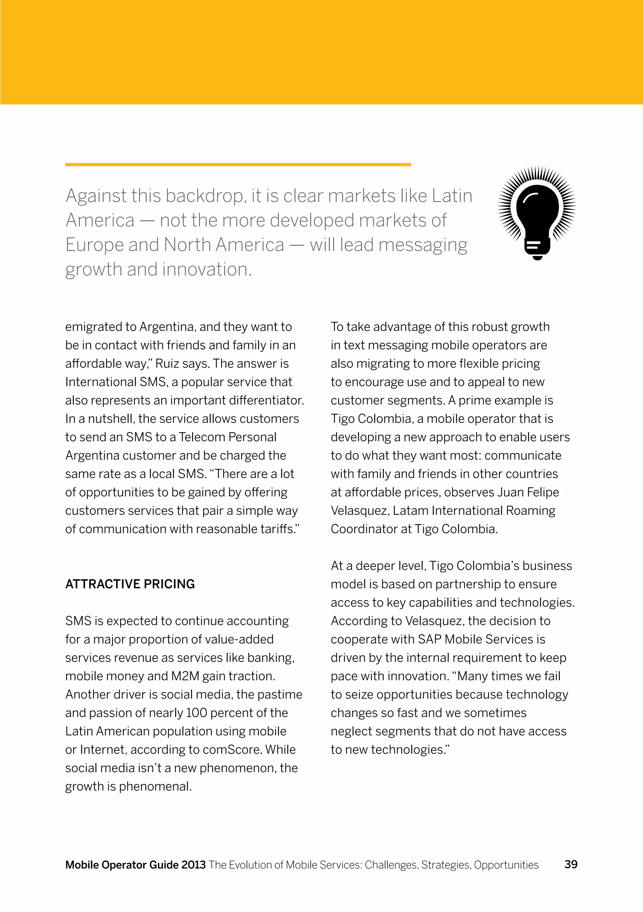 Against this backdrop, it is clear markets like Latin
America — not the more developed markets of
Europe and North America — will lead messaging
growth and innovation.


emigrated to Argentina, and they want to              To take advantage of this robust growth
be in contact with friends and family in an           in text messaging mobile operators are
affordable way,” Ruiz says. The answer is             also migrating to more flexible pricing
International SMS, a popular service that             to encourage use and to appeal to new
also represents an important differentiator.          customer segments. A prime example is
In a nutshell, the service allows customers           Tigo Colombia, a mobile operator that is
to send an SMS to a Telecom Personal                  developing a new approach to enable users
Argentina customer and be charged the                 to do what they want most: communicate
same rate as a local SMS. “There are a lot            with family and friends in other countries
of opportunities to be gained by offering             at affordable prices, observes Juan Felipe
customers services that pair a simple way             Velasquez, Latam International Roaming
of communication with reasonable tariffs.”            Coordinator at Tigo Colombia.


                                                      At a deeper level, Tigo Colombia’s business
Attractive pricing                                    model is based on partnership to ensure
                                                      access to key capabilities and technologies.
SMS is expected to continue accounting                According to Velasquez, the decision to
for a major proportion of value-added                 cooperate with SAP Mobile Services is
services revenue as services like banking,            driven by the internal requirement to keep
mobile money and M2M gain traction.                   pace with innovation. “Many times we fail
Another driver is social media, the pastime           to seize opportunities because technology
and passion of nearly 100 percent of the              changes so fast and we sometimes
Latin American population using mobile                neglect segments that do not have access
or Internet, according to comScore. While             to new technologies.”
social media isn’t a new phenomenon, the
growth is phenomenal.




Mobile Operator Guide 2013 The Evolution of Mobile Services: Challenges, Strategies, Opportunities   39
 