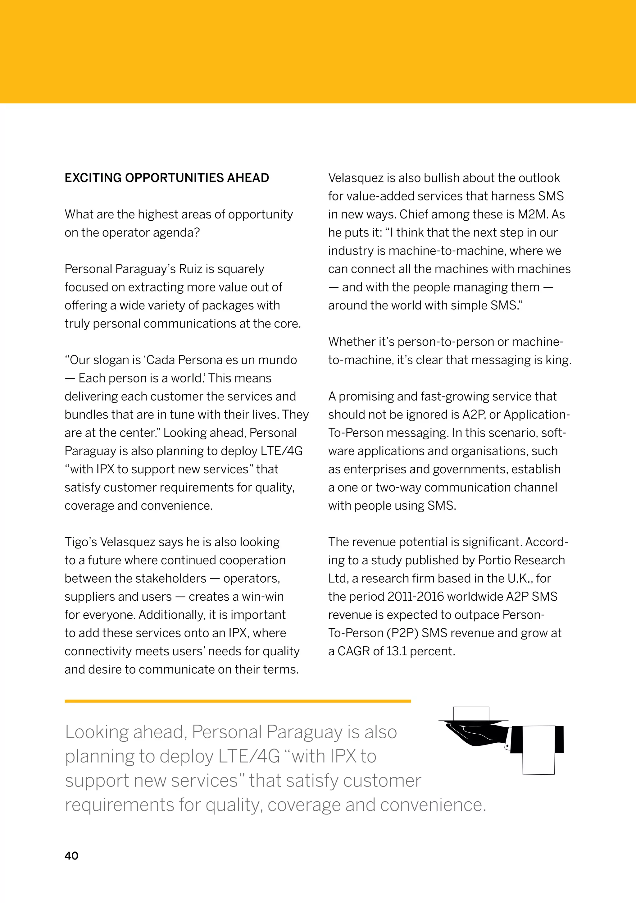 Exciting opportunities ahead                      Velasquez is also bullish about the outlook
                                                  for value-added services that harness SMS
What are the highest areas of opportunity         in new ways. Chief among these is M2M. As
on the operator agenda?                           he puts it: “I think that the next step in our
                                                  industry is machine-to-machine, where we
Personal Paraguay’s Ruiz is squarely              can connect all the machines with machines
focused on extracting more value out of           — and with the people managing them —
offering a wide variety of packages with          around the world with simple SMS.”
truly personal communications at the core.
                                                  Whether it’s person-to-person or machine-
“Our slogan is ‘Cada Persona es un mundo          to-machine, it’s clear that messaging is king.
— Each person is a world.’ This means
delivering each customer the services and         A promising and fast-growing service that
bundles that are in tune with their lives. They   should not be ignored is A2P, or Application-
are at the center.” Looking ahead, Personal       To-Person messaging. In this scenario, soft-
Paraguay is also planning to deploy LTE/4G        ware applications and organisations, such
“with IPX to support new services” that           as enterprises and governments, establish
satisfy customer requirements for quality,        a one or two-way communication channel
coverage and convenience.                         with people using SMS.


Tigo’s Velasquez says he is also looking          The revenue potential is significant. Accord-
to a future where continued cooperation           ing to a study published by Portio Research
between the stakeholders — operators,             Ltd, a research firm based in the U.K., for
suppliers and users — creates a win-win           the period 2011-2016 worldwide A2P SMS
for everyone. Additionally, it is important       revenue is expected to outpace Person-
to add these services onto an IPX, where          To-Person (P2P) SMS revenue and grow at
connectivity meets users’ needs for quality       a CAGR of 13.1 percent.
and desire to communicate on their terms.




Looking ahead, Personal Paraguay is also
planning to deploy LTE/4G “with IPX to
support new services” that satisfy customer
requirements for quality, coverage and convenience.

40
 