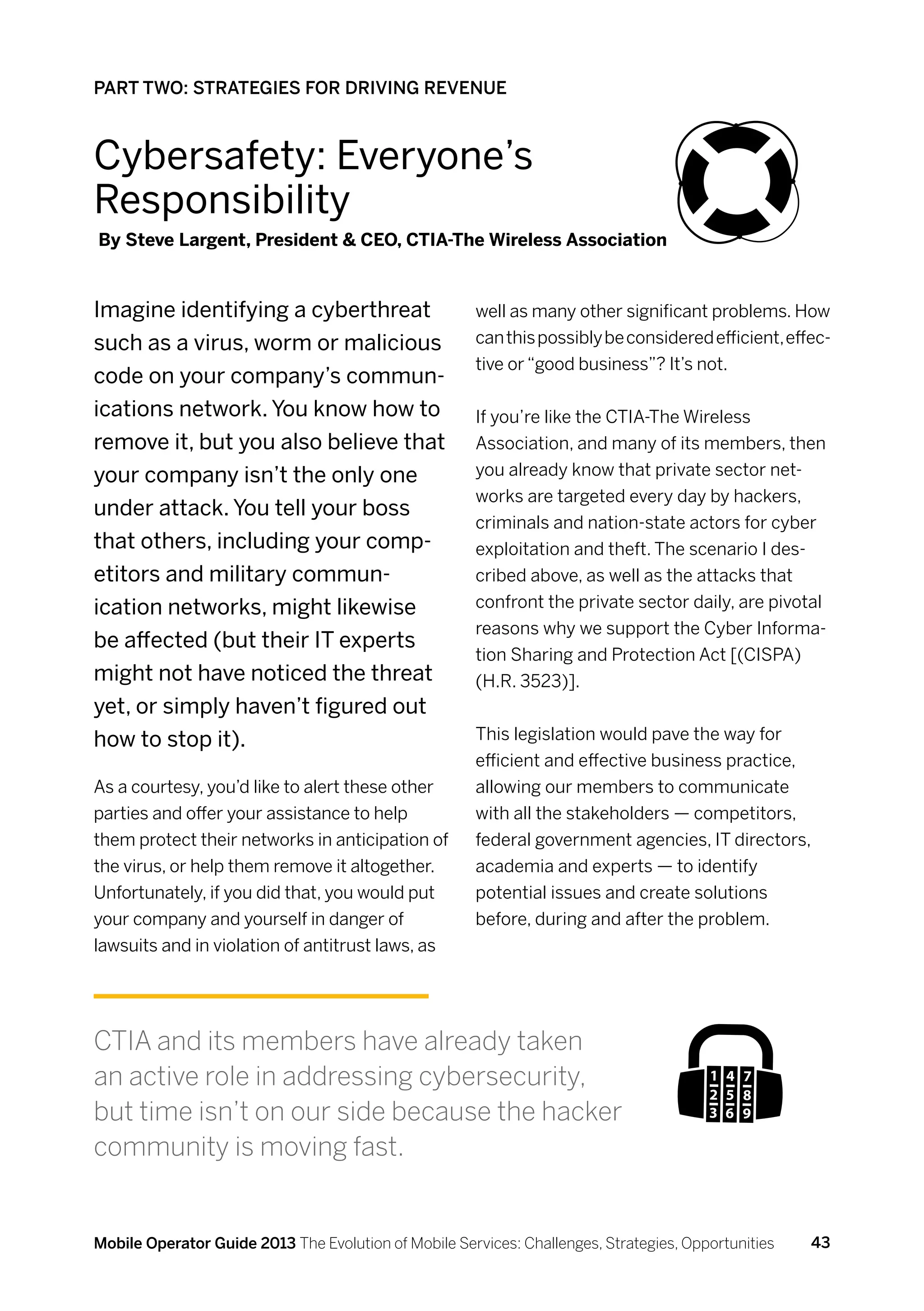 PART TWO: STRATEGIES FOR DRIVING REVENUE



Cybersafety: Everyone’s
Responsibility
By Steve Largent, President  CEO, CTIA-The Wireless Association



Imagine identifying a cyberthreat                     well as many other significant problems. How
such as a virus, worm or malicious                    can this possibly be considered efficient, effec-
                                                      tive or “good business”? It’s not.
code on your company’s commun-
ications network. You know how to                     If you’re like the CTIA-The Wireless
remove it, but you also believe that                  Association, and many of its members, then
your company isn’t the only one                       you already know that private sector net-
                                                      works are targeted every day by hackers,
under attack. You tell your boss
                                                      criminals and nation-state actors for cyber
that others, including your comp-                     exploitation and theft. The scenario I des-
etitors and military commun-                          cribed above, as well as the attacks that
ication networks, might likewise                      confront the private sector daily, are pivotal
                                                      reasons why we support the Cyber Informa-
be affected (but their IT experts
                                                      tion Sharing and Protection Act [(CISPA)
might not have noticed the threat                     (H.R. 3523)].
yet, or simply haven’t figured out
how to stop it).                                      This legislation would pave the way for
                                                      efficient and effective business practice,
As a courtesy, you’d like to alert these other        allowing our members to communicate
parties and offer your assistance to help             with all the stakeholders — competitors,
them protect their networks in anticipation of        federal government agencies, IT directors,
the virus, or help them remove it altogether.         academia and experts — to identify
Unfortunately, if you did that, you would put         potential issues and create solutions
your company and yourself in danger of                before, during and after the problem.
lawsuits and in violation of antitrust laws, as




CTIA and its members have already taken
an active role in addressing cybersecurity,
but time isn’t on our side because the hacker
community is moving fast.


Mobile Operator Guide 2013 The Evolution of Mobile Services: Challenges, Strategies, Opportunities   43
 