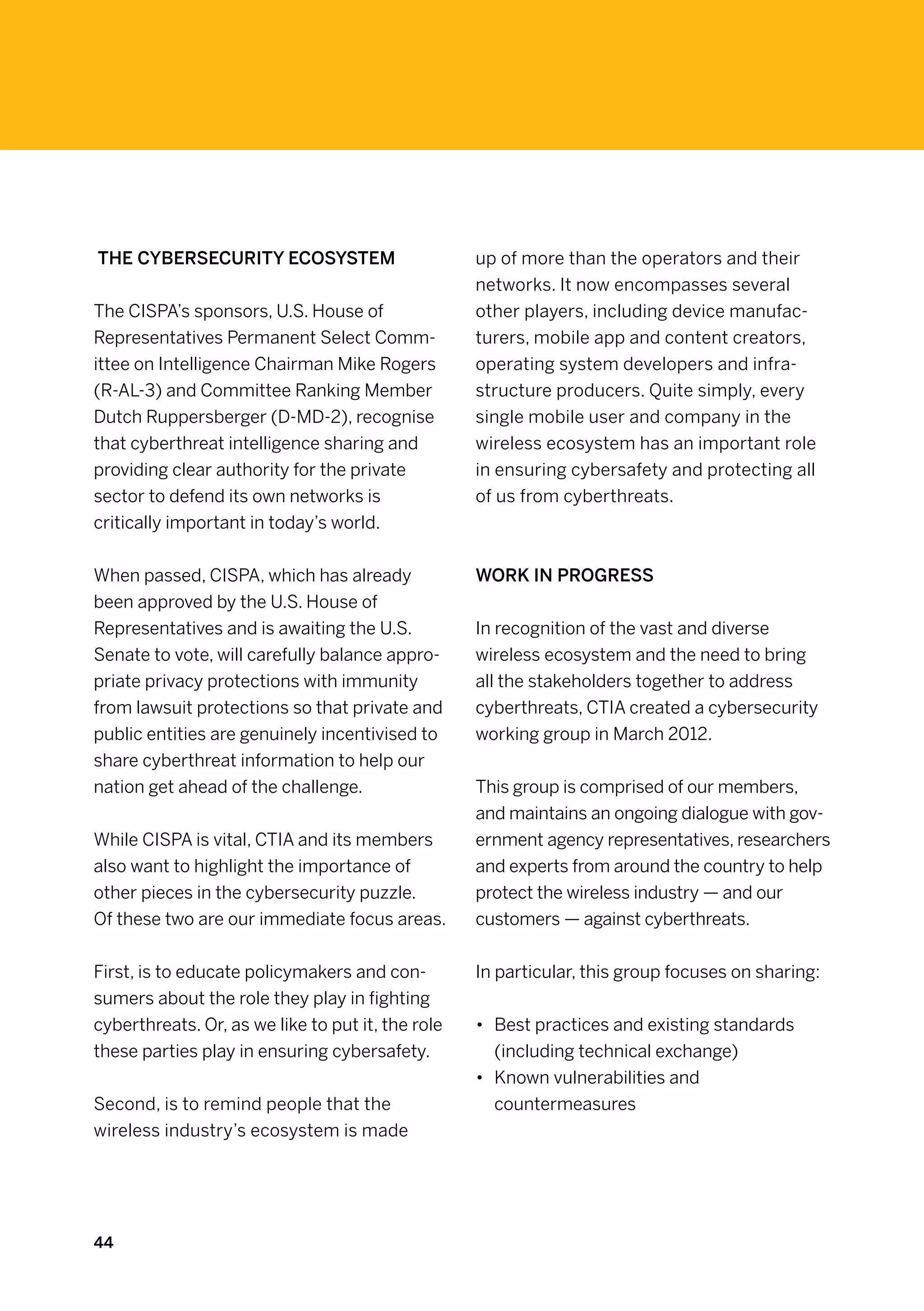 The cybersecurity ecosystem                        up of more than the operators and their
                                                   networks. It now encompasses several
The CISPA’s sponsors, U.S. House of                other players, including device manufac-
Representatives Permanent Select Comm-             turers, mobile app and content creators,
ittee on Intelligence Chairman Mike Rogers         operating system developers and infra-
(R-AL-3) and Committee Ranking Member              structure producers. Quite simply, every
Dutch Ruppersberger (D-MD-2), recognise            single mobile user and company in the
that cyberthreat intelligence sharing and          wireless ecosystem has an important role
providing clear authority for the private          in ensuring cybersafety and protecting all
sector to defend its own networks is               of us from cyberthreats.
critically important in today’s world.


When passed, CISPA, which has already              Work in progress
been approved by the U.S. House of
Representatives and is awaiting the U.S.           In recognition of the vast and diverse
Senate to vote, will carefully balance appro-      wireless ecosystem and the need to bring
priate privacy protections with immunity           all the stakeholders together to address
from lawsuit protections so that private and       cyberthreats, CTIA created a cybersecurity
public entities are genuinely incentivised to      working group in March 2012.
share cyberthreat information to help our
nation get ahead of the challenge.                 This group is comprised of our members,
                                                   and maintains an ongoing dialogue with gov-
While CISPA is vital, CTIA and its members         ernment agency representatives, researchers
also want to highlight the importance of           and experts from around the country to help
other pieces in the cybersecurity puzzle.          protect the wireless industry — and our
Of these two are our immediate focus areas.        customers — against cyberthreats.


First, is to educate policymakers and con-         In particular, this group focuses on sharing:
sumers about the role they play in fighting
cyberthreats. Or, as we like to put it, the role   •	 Best practices and existing standards
these parties play in ensuring cybersafety.           (including technical exchange)
                                                   •	 Known vulnerabilities and
Second, is to remind people that the                  countermeasures
wireless industry’s ecosystem is made




44
 