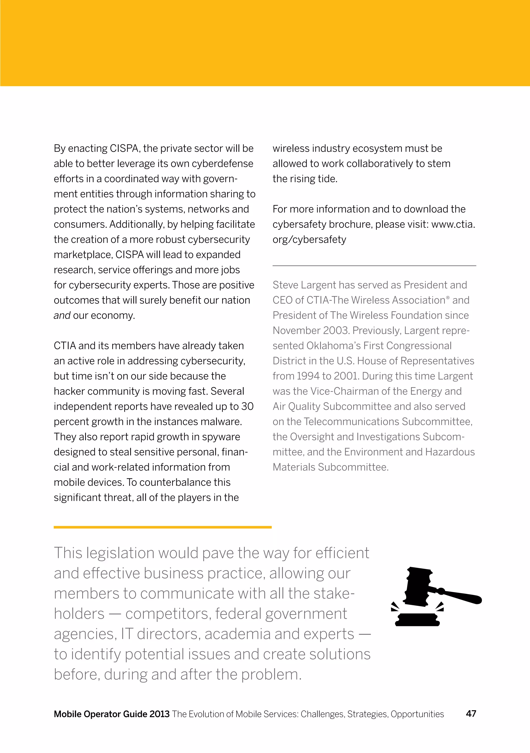 By enacting CISPA, the private sector will be         wireless industry ecosystem must be
able to better leverage its own cyberdefense          allowed to work collaboratively to stem
efforts in a coordinated way with govern-             the rising tide.
ment entities through information sharing to
protect the nation’s systems, networks and            For more information and to download the
consumers. Additionally, by helping facilitate        cybersafety brochure, please visit: www.ctia.
the creation of a more robust cybersecurity           org/cybersafety
marketplace, CISPA will lead to expanded
research, service offerings and more jobs
for cybersecurity experts. Those are positive         Steve Largent has served as President and
outcomes that will surely benefit our nation          CEO of CTIA-The Wireless Association® and
and our economy.                                      President of The Wireless Foundation since
                                                      November 2003. Previously, Largent repre-
CTIA and its members have already taken               sented Oklahoma’s First Congressional
an active role in addressing cybersecurity,           District in the U.S. House of Representatives
but time isn’t on our side because the                from 1994 to 2001. During this time Largent
hacker community is moving fast. Several              was the Vice-Chairman of the Energy and
independent reports have revealed up to 30            Air Quality Subcommittee and also served
percent growth in the instances malware.              on the Telecommunications Subcommittee,
They also report rapid growth in spyware              the Oversight and Investigations Subcom-
designed to steal sensitive personal, finan-          mittee, and the Environment and Hazardous
cial and work-related information from                Materials Subcommittee.  
mobile devices. To counterbalance this
significant threat, all of the players in the




This legislation would pave the way for efficient
and effective business practice, allowing our
members to communicate with all the stake-
holders — competitors, federal government
agencies, IT directors, academia and experts —
to identify potential issues and create solutions
before, during and after the problem.

Mobile Operator Guide 2013 The Evolution of Mobile Services: Challenges, Strategies, Opportunities   47
 
