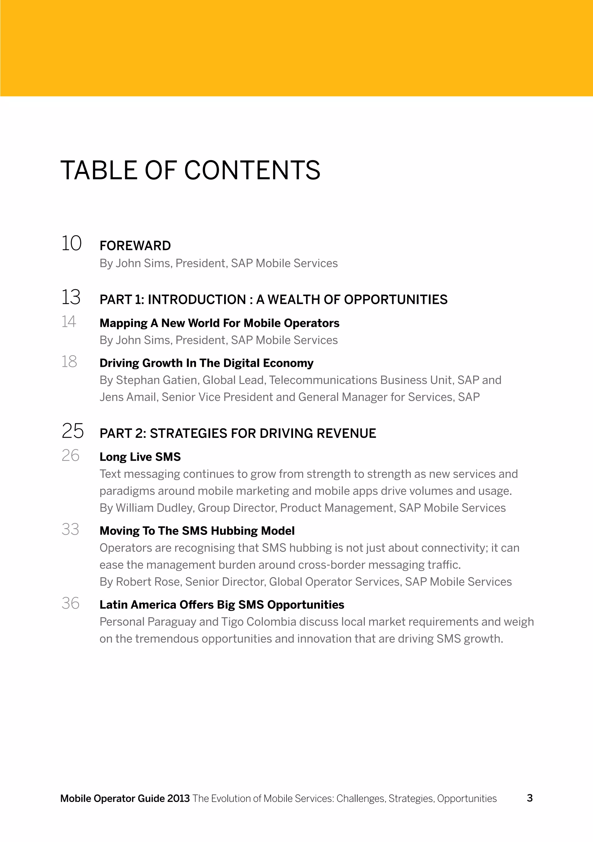 Table of Contents

10	     FOREWARD
        By John Sims, President, SAP Mobile Services


13	     PART 1: INTRODUCTION : A WEALTH OF OPPORTUNITIES
14	     Mapping A New World For Mobile Operators
        By John Sims, President, SAP Mobile Services

18	     Driving Growth In The Digital Economy
        By Stephan Gatien, Global Lead, Telecommunications Business Unit, SAP and
        Jens Amail, Senior Vice President and General Manager for Services, SAP


25	     PART 2: STRATEGIES FOR DRIVING REVENUE
26 	    Long Live SMS
        Text messaging continues to grow from strength to strength as new services and
        paradigms around mobile marketing and mobile apps drive volumes and usage.
        By William Dudley, Group Director, Product Management, SAP Mobile Services

33 	    Moving To The SMS Hubbing Model
        Operators are recognising that SMS hubbing is not just about connectivity; it can
        ease the management burden around cross-border messaging traffic.
        By Robert Rose, Senior Director, Global Operator Services, SAP Mobile Services

36 	    Latin America Offers Big SMS Opportunities
        Personal Paraguay and Tigo Colombia discuss local market requirements and weigh
        on the tremendous opportunities and innovation that are driving SMS growth.




Mobile Operator Guide 2013 The Evolution of Mobile Services: Challenges, Strategies, Opportunities   3
 