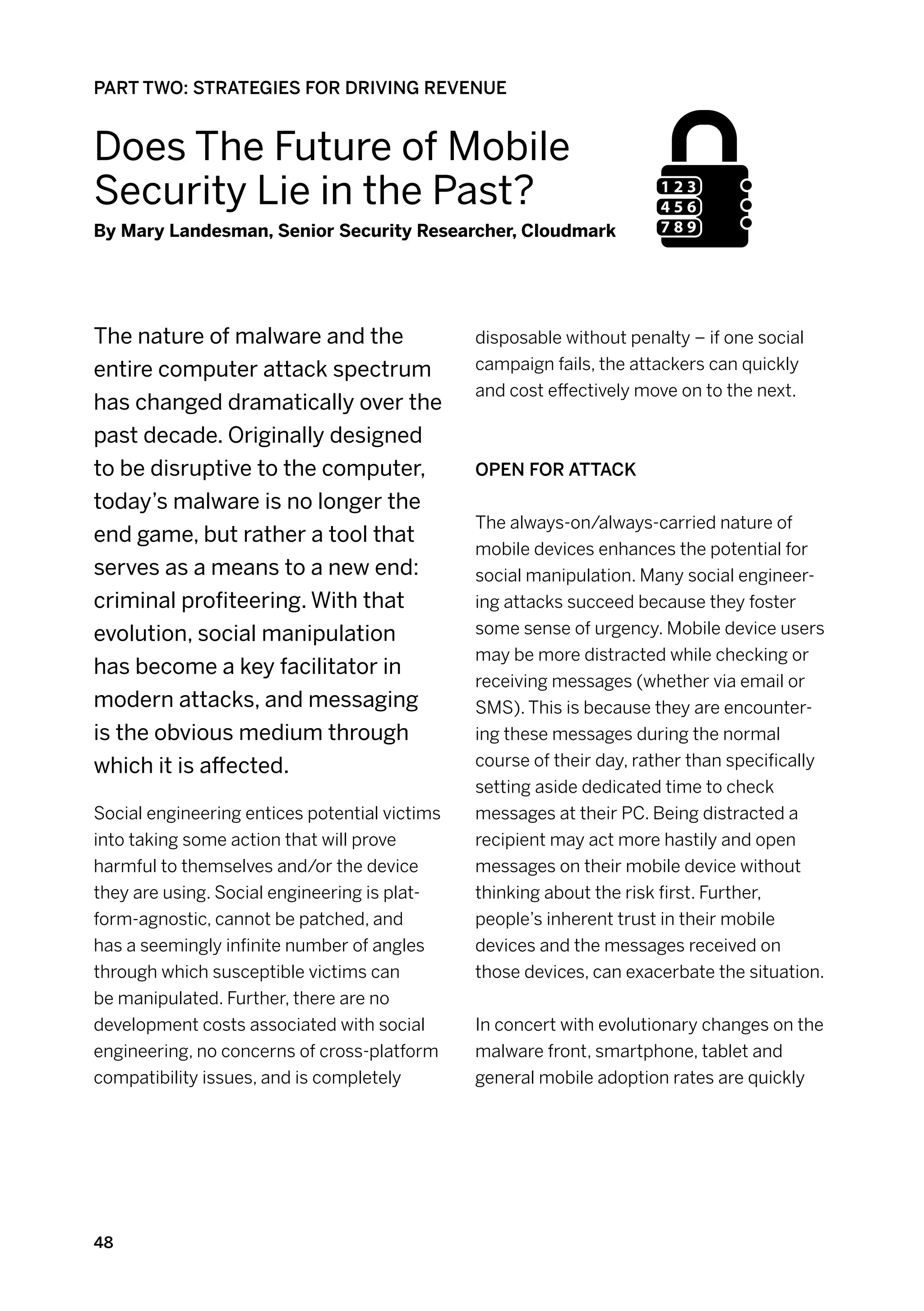 PART TWO: STRATEGIES FOR DRIVING REVENUE


Does The Future of Mobile
Security Lie in the Past?
By Mary Landesman, Senior Security Researcher, Cloudmark




The nature of malware and the                  disposable without penalty – if one social
entire computer attack spectrum                campaign fails, the attackers can quickly
                                               and cost effectively move on to the next.
has changed dramatically over the
past decade. Originally designed
to be disruptive to the computer,              Open for attack
today’s malware is no longer the
                                               The always-on/always-carried nature of
end game, but rather a tool that
                                               mobile devices enhances the potential for
serves as a means to a new end:                social manipulation. Many social engineer-
criminal profiteering. With that               ing attacks succeed because they foster
evolution, social manipulation                 some sense of urgency. Mobile device users
                                               may be more distracted while checking or
has become a key facilitator in
                                               receiving messages (whether via email or
modern attacks, and messaging                  SMS). This is because they are encounter-
is the obvious medium through                  ing these messages during the normal
which it is affected.                          course of their day, rather than specifically
                                               setting aside dedicated time to check
Social engineering entices potential victims   messages at their PC. Being distracted a
into taking some action that will prove        recipient may act more hastily and open
harmful to themselves and/or the device        messages on their mobile device without
they are using. Social engineering is plat-    thinking about the risk first. Further,
form-agnostic, cannot be patched, and          people’s inherent trust in their mobile
has a seemingly infinite number of angles      devices and the messages received on
through which susceptible victims can          those devices, can exacerbate the situation.
be manipulated. Further, there are no
development costs associated with social       In concert with evolutionary changes on the
engineering, no concerns of cross-platform     malware front, smartphone, tablet and
compatibility issues, and is completely        general mobile adoption rates are quickly




48
 