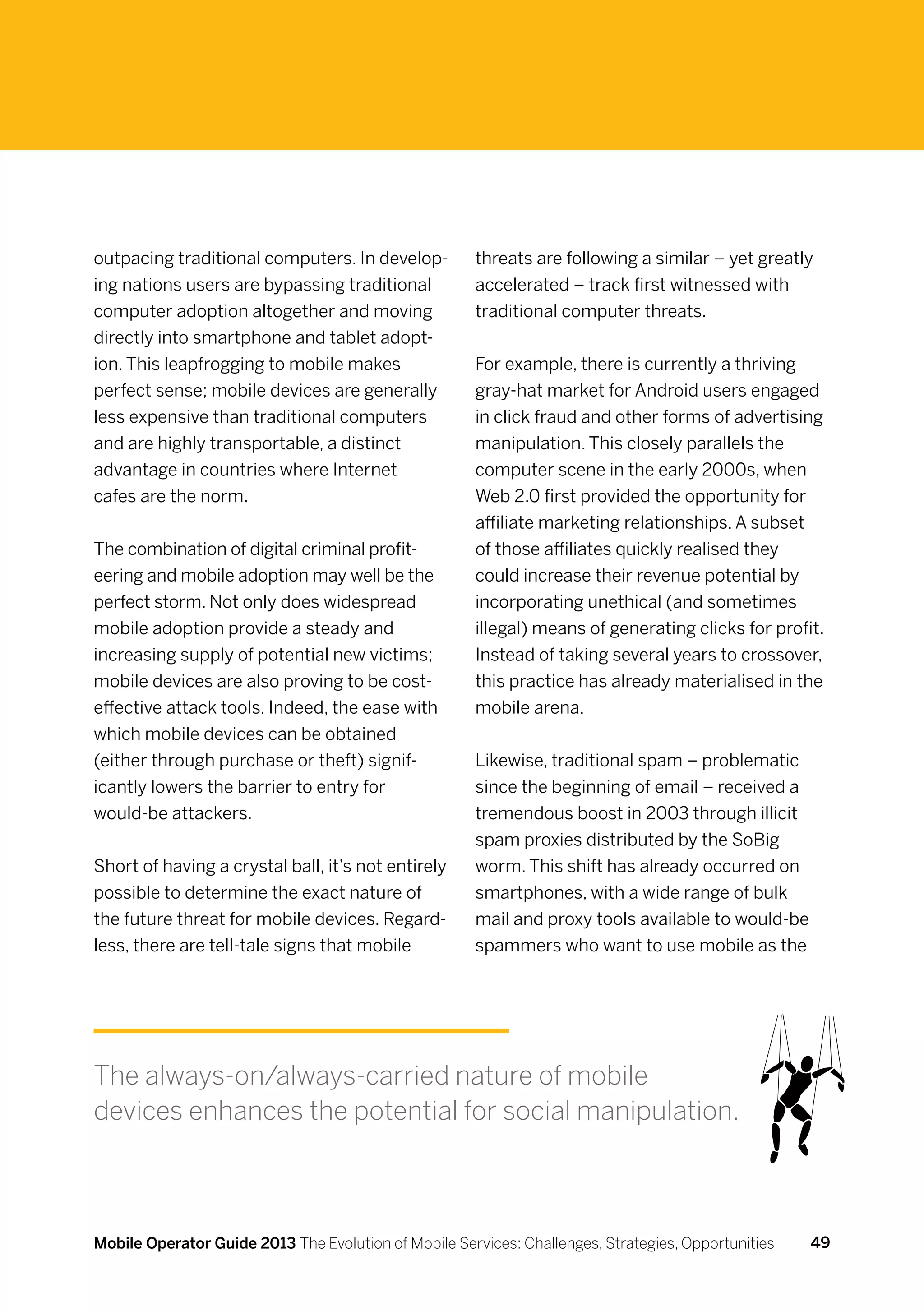 outpacing traditional computers. In develop-          threats are following a similar – yet greatly
ing nations users are bypassing traditional           accelerated – track first witnessed with
computer adoption altogether and moving               traditional computer threats.
directly into smartphone and tablet adopt-
ion. This leapfrogging to mobile makes                For example, there is currently a thriving
perfect sense; mobile devices are generally           gray-hat market for Android users engaged
less expensive than traditional computers             in click fraud and other forms of advertising
and are highly transportable, a distinct              manipulation. This closely parallels the
advantage in countries where Internet                 computer scene in the early 2000s, when
cafes are the norm.                                   Web 2.0 first provided the opportunity for
                                                      affiliate marketing relationships. A subset
The combination of digital criminal profit-           of those affiliates quickly realised they
eering and mobile adoption may well be the            could increase their revenue potential by
perfect storm. Not only does widespread               incorporating unethical (and sometimes
mobile adoption provide a steady and                  illegal) means of generating clicks for profit.
increasing supply of potential new victims;           Instead of taking several years to crossover,
mobile devices are also proving to be cost-           this practice has already materialised in the
effective attack tools. Indeed, the ease with         mobile arena.
which mobile devices can be obtained
(either through purchase or theft) signif-            Likewise, traditional spam – problematic
icantly lowers the barrier to entry for               since the beginning of email – received a
would-be attackers.                                   tremendous boost in 2003 through illicit
                                                      spam proxies distributed by the SoBig
Short of having a crystal ball, it’s not entirely     worm. This shift has already occurred on
possible to determine the exact nature of             smartphones, with a wide range of bulk
the future threat for mobile devices. Regard-         mail and proxy tools available to would-be
less, there are tell-tale signs that mobile           spammers who want to use mobile as the




The always-on/always-carried nature of mobile
devices enhances the potential for social manipulation.



Mobile Operator Guide 2013 The Evolution of Mobile Services: Challenges, Strategies, Opportunities   49
 