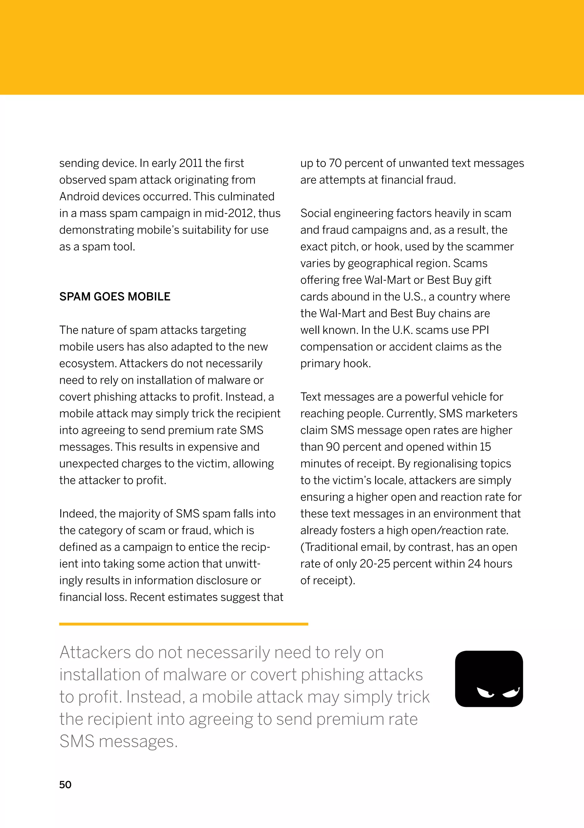 sending device. In early 2011 the first         up to 70 percent of unwanted text messages
observed spam attack originating from           are attempts at financial fraud.
Android devices occurred. This culminated
in a mass spam campaign in mid-2012, thus       Social engineering factors heavily in scam
demonstrating mobile’s suitability for use      and fraud campaigns and, as a result, the
as a spam tool.                                 exact pitch, or hook, used by the scammer
                                                varies by geographical region. Scams
                                                offering free Wal-Mart or Best Buy gift
Spam goes mobile                                cards abound in the U.S., a country where
                                                the Wal-Mart and Best Buy chains are
The nature of spam attacks targeting            well known. In the U.K. scams use PPI
mobile users has also adapted to the new        compensation or accident claims as the
ecosystem. Attackers do not necessarily         primary hook.
need to rely on installation of malware or
covert phishing attacks to profit. Instead, a   Text messages are a powerful vehicle for
mobile attack may simply trick the recipient    reaching people. Currently, SMS marketers
into agreeing to send premium rate SMS          claim SMS message open rates are higher
messages. This results in expensive and         than 90 percent and opened within 15
unexpected charges to the victim, allowing      minutes of receipt. By regionalising topics
the attacker to profit.                         to the victim’s locale, attackers are simply
                                                ensuring a higher open and reaction rate for
Indeed, the majority of SMS spam falls into     these text messages in an environment that
the category of scam or fraud, which is         already fosters a high open/reaction rate.
defined as a campaign to entice the recip-      (Traditional email, by contrast, has an open
ient into taking some action that unwitt-       rate of only 20-25 percent within 24 hours
ingly results in information disclosure or      of receipt).
financial loss. Recent estimates suggest that




Attackers do not necessarily need to rely on
installation of malware or covert phishing attacks
to profit. Instead, a mobile attack may simply trick
the recipient into agreeing to send premium rate
SMS messages.

50
 