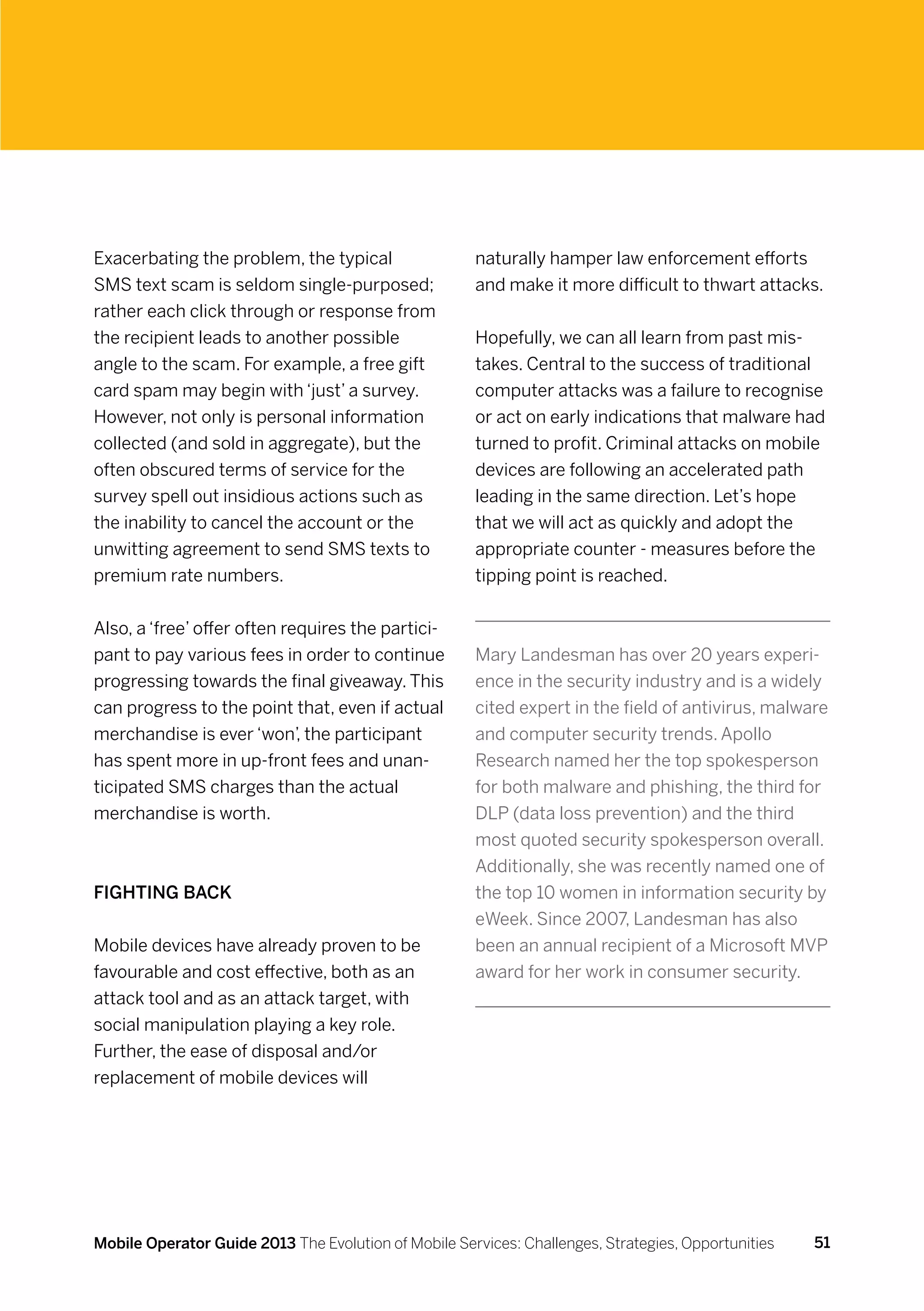 Exacerbating the problem, the typical                 naturally hamper law enforcement efforts
SMS text scam is seldom single-purposed;              and make it more difficult to thwart attacks.
rather each click through or response from
the recipient leads to another possible               Hopefully, we can all learn from past mis-
angle to the scam. For example, a free gift           takes. Central to the success of traditional
card spam may begin with ‘just’ a survey.             computer attacks was a failure to recognise
However, not only is personal information             or act on early indications that malware had
collected (and sold in aggregate), but the            turned to profit. Criminal attacks on mobile
often obscured terms of service for the               devices are following an accelerated path
survey spell out insidious actions such as            leading in the same direction. Let’s hope
the inability to cancel the account or the            that we will act as quickly and adopt the
unwitting agreement to send SMS texts to              appropriate counter - measures before the
premium rate numbers.                                 tipping point is reached.


Also, a ‘free’ offer often requires the partici-
pant to pay various fees in order to continue         Mary Landesman has over 20 years experi-
progressing towards the final giveaway. This          ence in the security industry and is a widely
can progress to the point that, even if actual        cited expert in the field of antivirus, malware
merchandise is ever ‘won’, the participant            and computer security trends. Apollo
has spent more in up-front fees and unan-             Research named her the top spokesperson
ticipated SMS charges than the actual                 for both malware and phishing, the third for
merchandise is worth.                                 DLP (data loss prevention) and the third
                                                      most quoted security spokesperson overall.
                                                      Additionally, she was recently named one of
Fighting back                                         the top 10 women in information security by
                                                      eWeek. Since 2007, Landesman has also
Mobile devices have already proven to be              been an annual recipient of a Microsoft MVP
favourable and cost effective, both as an             award for her work in consumer security.
attack tool and as an attack target, with
social manipulation playing a key role.
Further, the ease of disposal and/or
replacement of mobile devices will




Mobile Operator Guide 2013 The Evolution of Mobile Services: Challenges, Strategies, Opportunities   51
 
