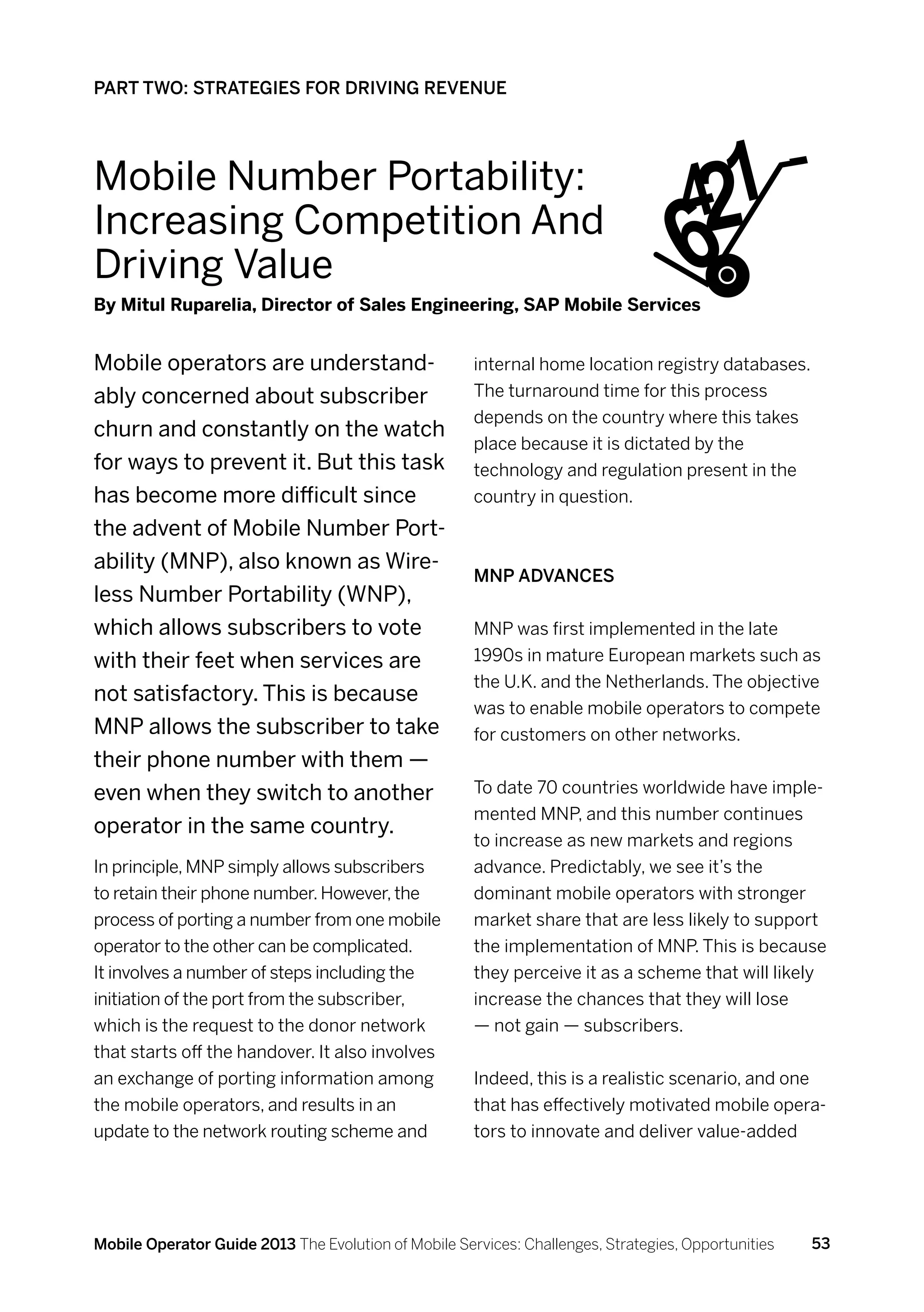 PART TWO: STRATEGIES FOR DRIVING REVENUE




Mobile Number Portability:
Increasing Competition And
                                                                                9    421
Driving Value
By Mitul Ruparelia, Director of Sales Engineering, SAP Mobile Services


Mobile operators are understand-                      internal home location registry databases.
ably concerned about subscriber                       The turnaround time for this process
                                                      depends on the country where this takes
churn and constantly on the watch
                                                      place because it is dictated by the
for ways to prevent it. But this task                 technology and regulation present in the
has become more difficult since                       country in question.
the advent of Mobile Number Port-
ability (MNP), also known as Wire-
                                                      MNP advances
less Number Portability (WNP),
which allows subscribers to vote                      MNP was first implemented in the late
with their feet when services are                     1990s in mature European markets such as
                                                      the U.K. and the Netherlands. The objective
not satisfactory. This is because
                                                      was to enable mobile operators to compete
MNP allows the subscriber to take                     for customers on other networks.
their phone number with them —
even when they switch to another                      To date 70 countries worldwide have imple-
                                                      mented MNP, and this number continues
operator in the same country.
                                                      to increase as new markets and regions
In principle, MNP simply allows subscribers           advance. Predictably, we see it’s the
to retain their phone number. However, the            dominant mobile operators with stronger
process of porting a number from one mobile           market share that are less likely to support
operator to the other can be complicated.             the implementation of MNP. This is because
It involves a number of steps including the           they perceive it as a scheme that will likely
initiation of the port from the subscriber,           increase the chances that they will lose
which is the request to the donor network             — not gain — subscribers.
that starts off the handover. It also involves
an exchange of porting information among              Indeed, this is a realistic scenario, and one
the mobile operators, and results in an               that has effectively motivated mobile opera-
update to the network routing scheme and              tors to innovate and deliver value-added




Mobile Operator Guide 2013 The Evolution of Mobile Services: Challenges, Strategies, Opportunities   53
 
