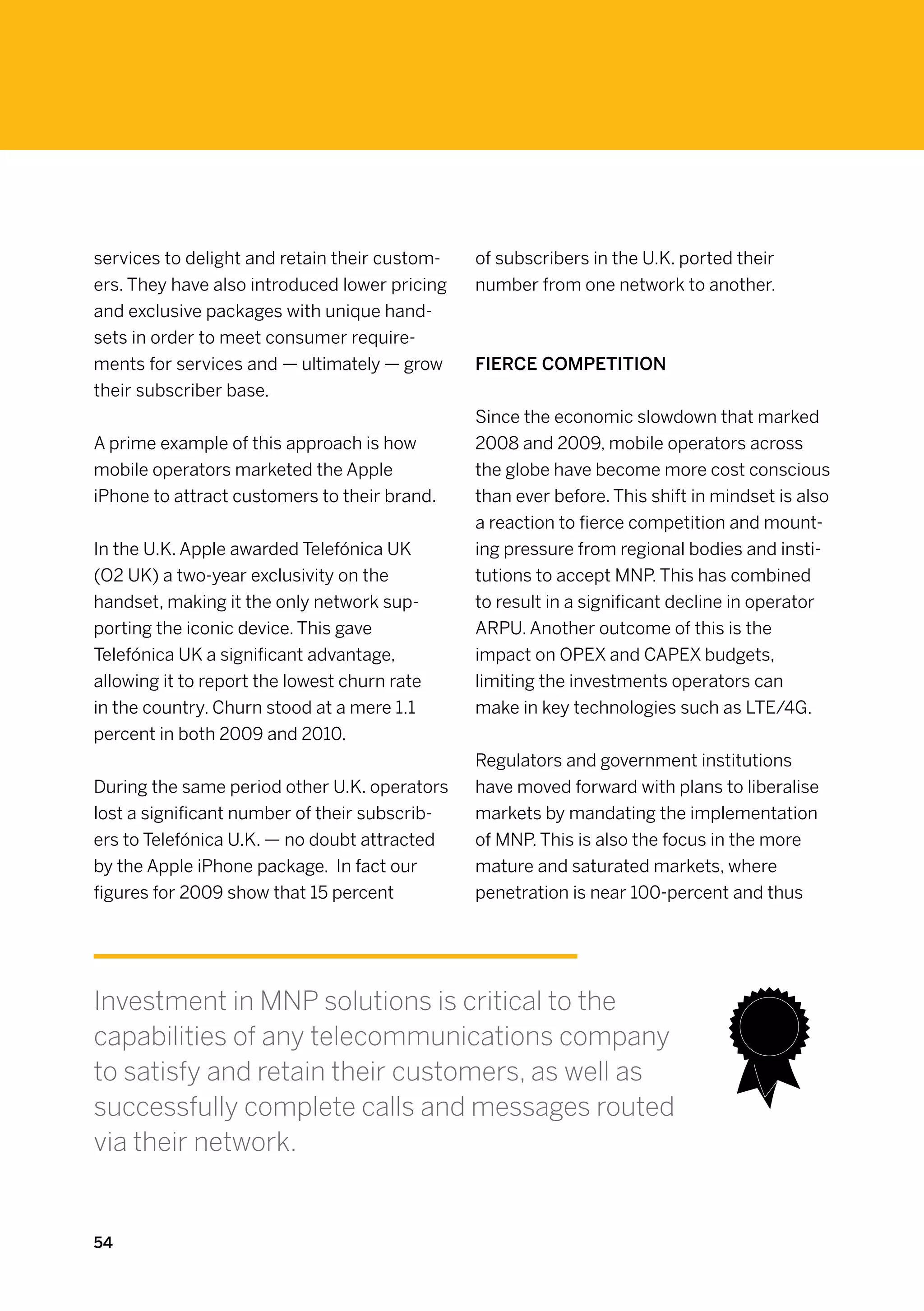 services to delight and retain their custom-   of subscribers in the U.K. ported their
ers. They have also introduced lower pricing   number from one network to another.
and exclusive packages with unique hand-
sets in order to meet consumer require-
ments for services and — ultimately — grow     Fierce competition
their subscriber base.
                                               Since the economic slowdown that marked
A prime example of this approach is how        2008 and 2009, mobile operators across
mobile operators marketed the Apple            the globe have become more cost conscious
iPhone to attract customers to their brand.    than ever before. This shift in mindset is also
                                               a reaction to fierce competition and mount-
In the U.K. Apple awarded Telefónica UK        ing pressure from regional bodies and insti-
(O2 UK) a two-year exclusivity on the          tutions to accept MNP. This has combined
handset, making it the only network sup-       to result in a significant decline in operator
porting the iconic device. This gave           ARPU. Another outcome of this is the
Telefónica UK a significant advantage,         impact on OPEX and CAPEX budgets,
allowing it to report the lowest churn rate    limiting the investments operators can
in the country. Churn stood at a mere 1.1      make in key technologies such as LTE/4G.
percent in both 2009 and 2010.
                                               Regulators and government institutions
During the same period other U.K. operators    have moved forward with plans to liberalise
lost a significant number of their subscrib-   markets by mandating the implementation
ers to Telefónica U.K. — no doubt attracted    of MNP. This is also the focus in the more
by the Apple iPhone package. In fact our       mature and saturated markets, where
figures for 2009 show that 15 percent          penetration is near 100-percent and thus




Investment in MNP solutions is critical to the
capabilities of any telecommunications company
to satisfy and retain their customers, as well as
successfully complete calls and messages routed
via their network.


54
 