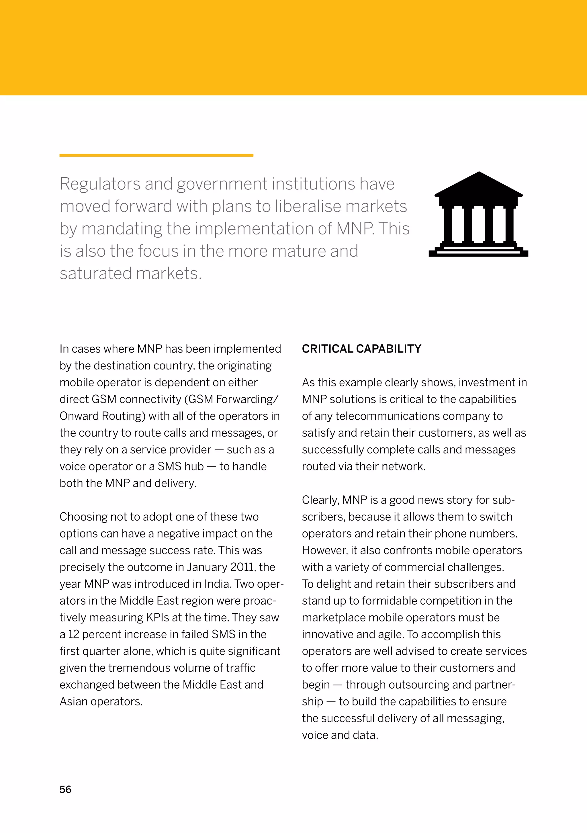 Regulators and government institutions have
moved forward with plans to liberalise markets
by mandating the implementation of MNP. This
is also the focus in the more mature and
saturated markets.



In cases where MNP has been implemented           Critical capability
by the destination country, the originating
mobile operator is dependent on either            As this example clearly shows, investment in
direct GSM connectivity (GSM Forwarding/          MNP solutions is critical to the capabilities
Onward Routing) with all of the operators in      of any telecommunications company to
the country to route calls and messages, or       satisfy and retain their customers, as well as
they rely on a service provider — such as a       successfully complete calls and messages
voice operator or a SMS hub — to handle           routed via their network.
both the MNP and delivery.
                                                  Clearly, MNP is a good news story for sub-
Choosing not to adopt one of these two            scribers, because it allows them to switch
options can have a negative impact on the         operators and retain their phone numbers.
call and message success rate. This was           However, it also confronts mobile operators
precisely the outcome in January 2011, the        with a variety of commercial challenges.
year MNP was introduced in India. Two oper-       To delight and retain their subscribers and
ators in the Middle East region were proac-       stand up to formidable competition in the
tively measuring KPIs at the time. They saw       marketplace mobile operators must be
a 12 percent increase in failed SMS in the        innovative and agile. To accomplish this
first quarter alone, which is quite significant   operators are well advised to create services
given the tremendous volume of traffic            to offer more value to their customers and
exchanged between the Middle East and             begin — through outsourcing and partner-
Asian operators.                                  ship — to build the capabilities to ensure
                                                  the successful delivery of all messaging,
                                                  voice and data.



56
 