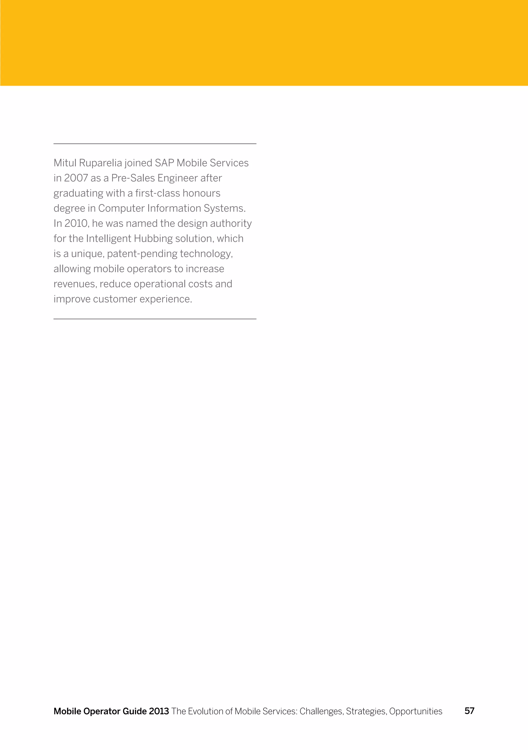 Mitul Ruparelia joined SAP Mobile Services
in 2007 as a Pre-Sales Engineer after
graduating with a first-class honours
degree in Computer Information Systems.
In 2010, he was named the design authority
for the Intelligent Hubbing solution, which
is a unique, patent-pending technology,
allowing mobile operators to increase
revenues, reduce operational costs and
improve customer experience.




Mobile Operator Guide 2013 The Evolution of Mobile Services: Challenges, Strategies, Opportunities   57
 