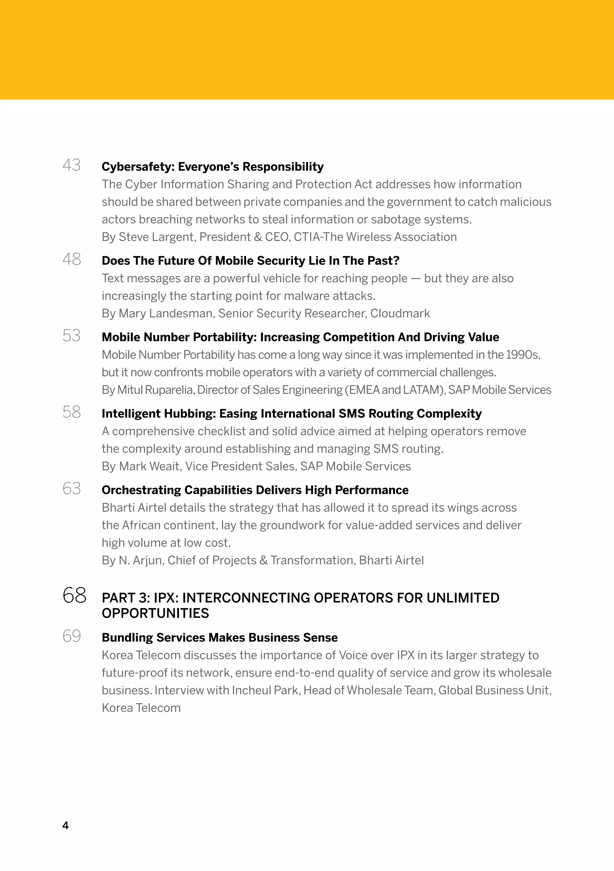 43 	   Cybersafety: Everyone’s Responsibility
       The Cyber Information Sharing and Protection Act addresses how information
       should be shared between private companies and the government to catch malicious
       actors breaching networks to steal information or sabotage systems.
       By Steve Largent, President & CEO, CTIA-The Wireless Association

48 	   Does The Future Of Mobile Security Lie In The Past?
       Text messages are a powerful vehicle for reaching people — but they are also
       increasingly the starting point for malware attacks.
       By Mary Landesman, Senior Security Researcher, Cloudmark

53 	   Mobile Number Portability: Increasing Competition And Driving Value
       Mobile Number Portability has come a long way since it was implemented in the 1990s,
       but it now confronts mobile operators with a variety of commercial challenges.
       By Mitul Ruparelia, Director of Sales Engineering (EMEA and LATAM), SAP Mobile Services

58 	   Intelligent Hubbing: Easing International SMS Routing Complexity
       A comprehensive checklist and solid advice aimed at helping operators remove
       the complexity around establishing and managing SMS routing.
       By Mark Weait, Vice President Sales, SAP Mobile Services

63 	   Orchestrating Capabilities Delivers High Performance
       Bharti Airtel details the strategy that has allowed it to spread its wings across
       the African continent, lay the groundwork for value-added services and deliver
       high volume at low cost.
       By N. Arjun, Chief of Projects & Transformation, Bharti Airtel


68	    PART 3: IPX: INTERCONNECTING OPERATORS FOR UNLIMITED
       OPPORTUNITIES
69 	   Bundling Services Makes Business Sense
       Korea Telecom discusses the importance of Voice over IPX in its larger strategy to
       future-proof its network, ensure end-to-end quality of service and grow its wholesale
       business. Interview with Incheul Park, Head of Wholesale Team, Global Business Unit,
       Korea Telecom




4
 
