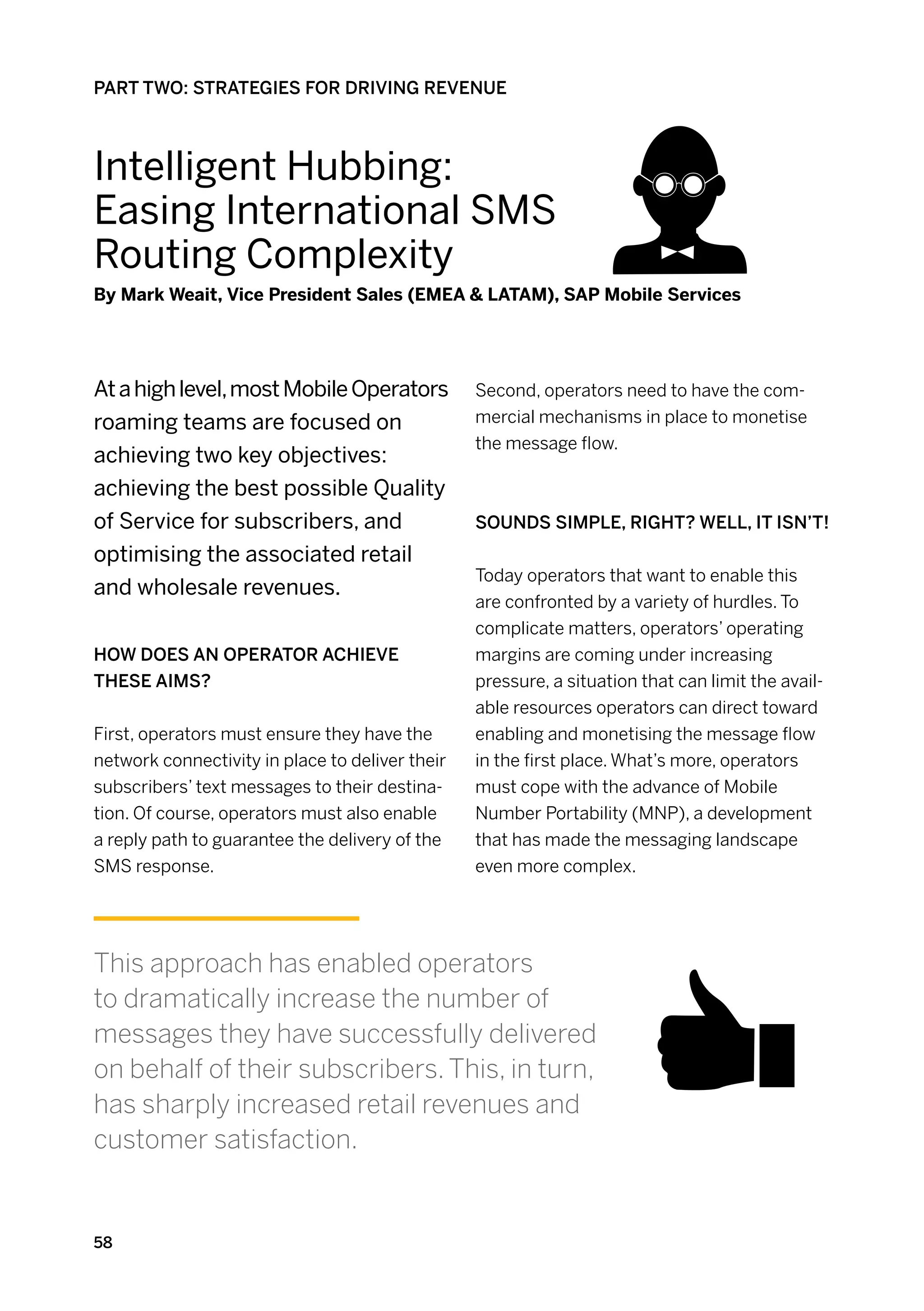 PART TWO: STRATEGIES FOR DRIVING REVENUE



Intelligent Hubbing:
Easing International sms
Routing Complexity
By Mark Weait, Vice President Sales (EMEA  LATAM), SAP Mobile Services




At a high level, most Mobile Operators           Second, operators need to have the com-
roaming teams are focused on                     mercial mechanisms in place to monetise
                                                 the message flow.
achieving two key objectives:
achieving the best possible Quality
of Service for subscribers, and                  Sounds simple, right? Well, it isn’t!
optimising the associated retail
                                                 Today operators that want to enable this
and wholesale revenues.
                                                 are confronted by a variety of hurdles. To
                                                 complicate matters, operators’ operating
How does an operator achieve                     margins are coming under increasing
these aims?                                      pressure, a situation that can limit the avail-
                                                 able resources operators can direct toward
First, operators must ensure they have the       enabling and monetising the message flow
network connectivity in place to deliver their   in the first place. What’s more, operators
subscribers’ text messages to their destina-     must cope with the advance of Mobile
tion. Of course, operators must also enable      Number Portability (MNP), a development
a reply path to guarantee the delivery of the    that has made the messaging landscape
SMS response.                                    even more complex.




This approach has enabled operators
to dramatically increase the number of
messages they have successfully delivered
on behalf of their subscribers. This, in turn,
has sharply increased retail revenues and
customer satisfaction.


58
 