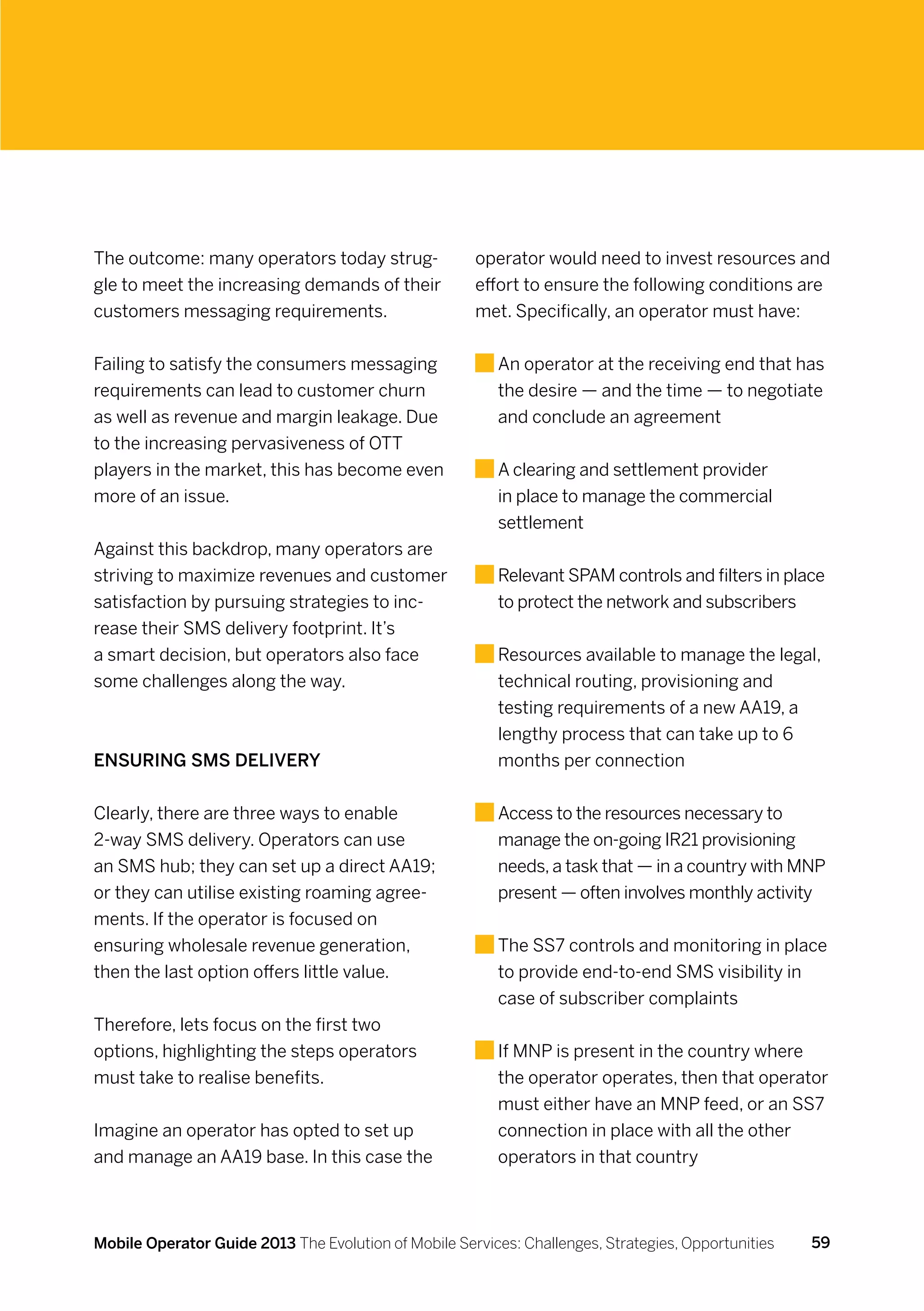 The outcome: many operators today strug-              operator would need to invest resources and
gle to meet the increasing demands of their           effort to ensure the following conditions are
customers messaging requirements.                     met. Specifically, an operator must have:


Failing to satisfy the consumers messaging                A
                                                           n operator at the receiving end that has
requirements can lead to customer churn                   the desire — and the time — to negotiate
as well as revenue and margin leakage. Due                and conclude an agreement
to the increasing pervasiveness of OTT
players in the market, this has become even               A
                                                           clearing and settlement provider
more of an issue.                                         in place to manage the commercial
                                                          settlement
Against this backdrop, many operators are
striving to maximize revenues and customer                R
                                                           elevant SPAM controls and filters in place
satisfaction by pursuing strategies to inc-               to protect the network and subscribers
rease their SMS delivery footprint. It’s
a smart decision, but operators also face                 R
                                                           esources available to manage the legal,
some challenges along the way.                            technical routing, provisioning and
                                                          testing requirements of a new AA19, a
                                                          lengthy process that can take up to 6
Ensuring SMS delivery                                     months per connection


Clearly, there are three ways to enable                   A
                                                           ccess to the resources necessary to
2-way SMS delivery. Operators can use                     manage the on-going IR21 provisioning
an SMS hub; they can set up a direct AA19;                needs, a task that — in a country with MNP
or they can utilise existing roaming agree-               present — often involves monthly activity
ments. If the operator is focused on
ensuring wholesale revenue generation,                    T
                                                           he SS7 controls and monitoring in place
then the last option offers little value.                 to provide end-to-end SMS visibility in
                                                          case of subscriber complaints
Therefore, lets focus on the first two
options, highlighting the steps operators                 If
                                                           MNP is present in the country where
must take to realise benefits.                            the operator operates, then that operator
                                                          must either have an MNP feed, or an SS7
Imagine an operator has opted to set up                   connection in place with all the other
and manage an AA19 base. In this case the                 operators in that country



Mobile Operator Guide 2013 The Evolution of Mobile Services: Challenges, Strategies, Opportunities   59
 