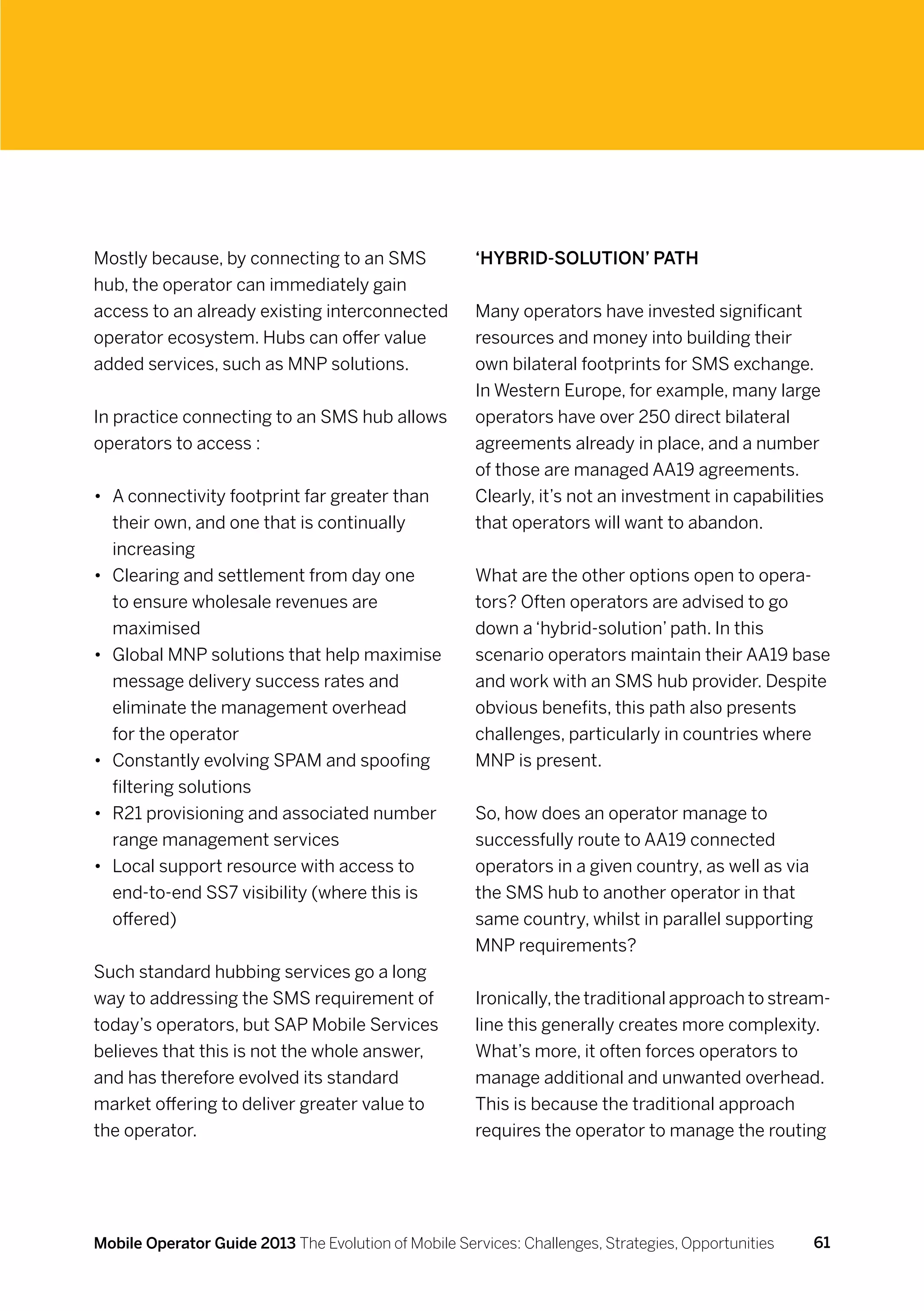 Mostly because, by connecting to an SMS               ‘Hybrid-solution’ path
hub, the operator can immediately gain
access to an already existing interconnected          Many operators have invested significant
operator ecosystem. Hubs can offer value              resources and money into building their
added services, such as MNP solutions.                own bilateral footprints for SMS exchange.
                                                      In Western Europe, for example, many large
In practice connecting to an SMS hub allows           operators have over 250 direct bilateral
operators to access :                                 agreements already in place, and a number
                                                      of those are managed AA19 agreements.
•	 A connectivity footprint far greater than          Clearly, it’s not an investment in capabilities
   their own, and one that is continually             that operators will want to abandon.
   increasing
•	 Clearing and settlement from day one               What are the other options open to opera-
   to ensure wholesale revenues are                   tors? Often operators are advised to go
   maximised                                          down a ‘hybrid-solution’ path. In this
•	 Global MNP solutions that help maximise            scenario operators maintain their AA19 base
   message delivery success rates and                 and work with an SMS hub provider. Despite
   eliminate the management overhead                  obvious benefits, this path also presents
   for the operator                                   challenges, particularly in countries where
•	 Constantly evolving SPAM and spoofing              MNP is present.
   filtering solutions
•	 R21 provisioning and associated number             So, how does an operator manage to
   range management services                          successfully route to AA19 connected
•	 Local support resource with access to              operators in a given country, as well as via
   end-to-end SS7 visibility (where this is           the SMS hub to another operator in that
   offered)                                           same country, whilst in parallel supporting
                                                      MNP requirements?
Such standard hubbing services go a long
way to addressing the SMS requirement of              Ironically, the traditional approach to stream-
today’s operators, but SAP Mobile Services            line this generally creates more complexity.
believes that this is not the whole answer,           What’s more, it often forces operators to
and has therefore evolved its standard                manage additional and unwanted overhead.
market offering to deliver greater value to           This is because the traditional approach
the operator.                                         requires the operator to manage the routing




Mobile Operator Guide 2013 The Evolution of Mobile Services: Challenges, Strategies, Opportunities   61
 