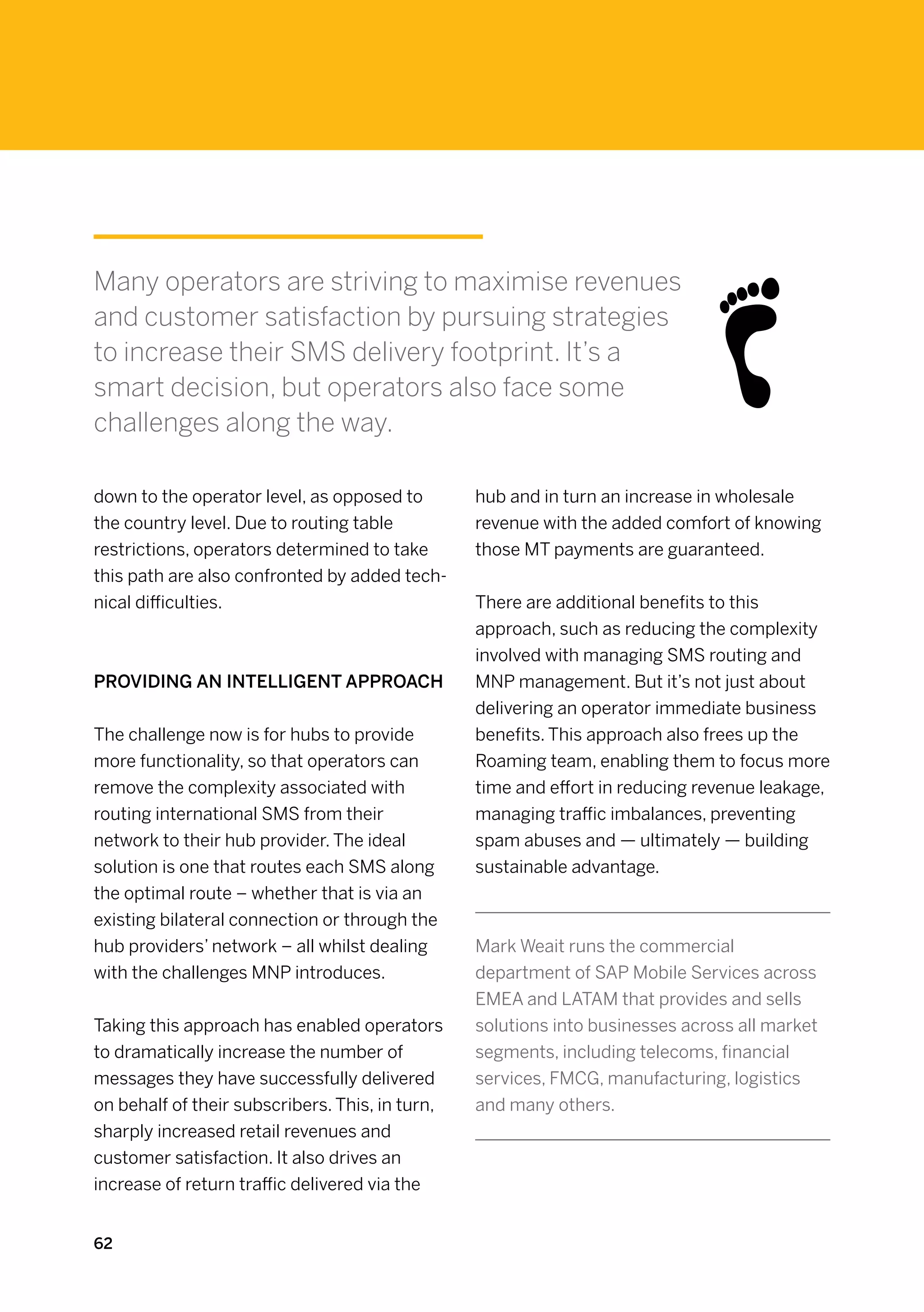 Many operators are striving to maximise revenues
and customer satisfaction by pursuing strategies
to increase their SMS delivery footprint. It’s a
smart decision, but operators also face some
challenges along the way.

down to the operator level, as opposed to        hub and in turn an increase in wholesale
the country level. Due to routing table          revenue with the added comfort of knowing
restrictions, operators determined to take       those MT payments are guaranteed.
this path are also confronted by added tech-
nical difficulties.                              There are additional benefits to this
                                                 approach, such as reducing the complexity
                                                 involved with managing SMS routing and
Providing an intelligent approach                MNP management. But it’s not just about
                                                 delivering an operator immediate business
The challenge now is for hubs to provide         benefits. This approach also frees up the
more functionality, so that operators can        Roaming team, enabling them to focus more
remove the complexity associated with            time and effort in reducing revenue leakage,
routing international SMS from their             managing traffic imbalances, preventing
network to their hub provider. The ideal         spam abuses and — ultimately — building
solution is one that routes each SMS along       sustainable advantage.
the optimal route – whether that is via an
existing bilateral connection or through the
hub providers’ network – all whilst dealing      Mark Weait runs the commercial
with the challenges MNP introduces.              department of SAP Mobile Services across
                                                 EMEA and LATAM that provides and sells
Taking this approach has enabled operators       solutions into businesses across all market
to dramatically increase the number of           segments, including telecoms, financial
messages they have successfully delivered        services, FMCG, manufacturing, logistics
on behalf of their subscribers. This, in turn,   and many others.
sharply increased retail revenues and
customer satisfaction. It also drives an
increase of return traffic delivered via the


62
 